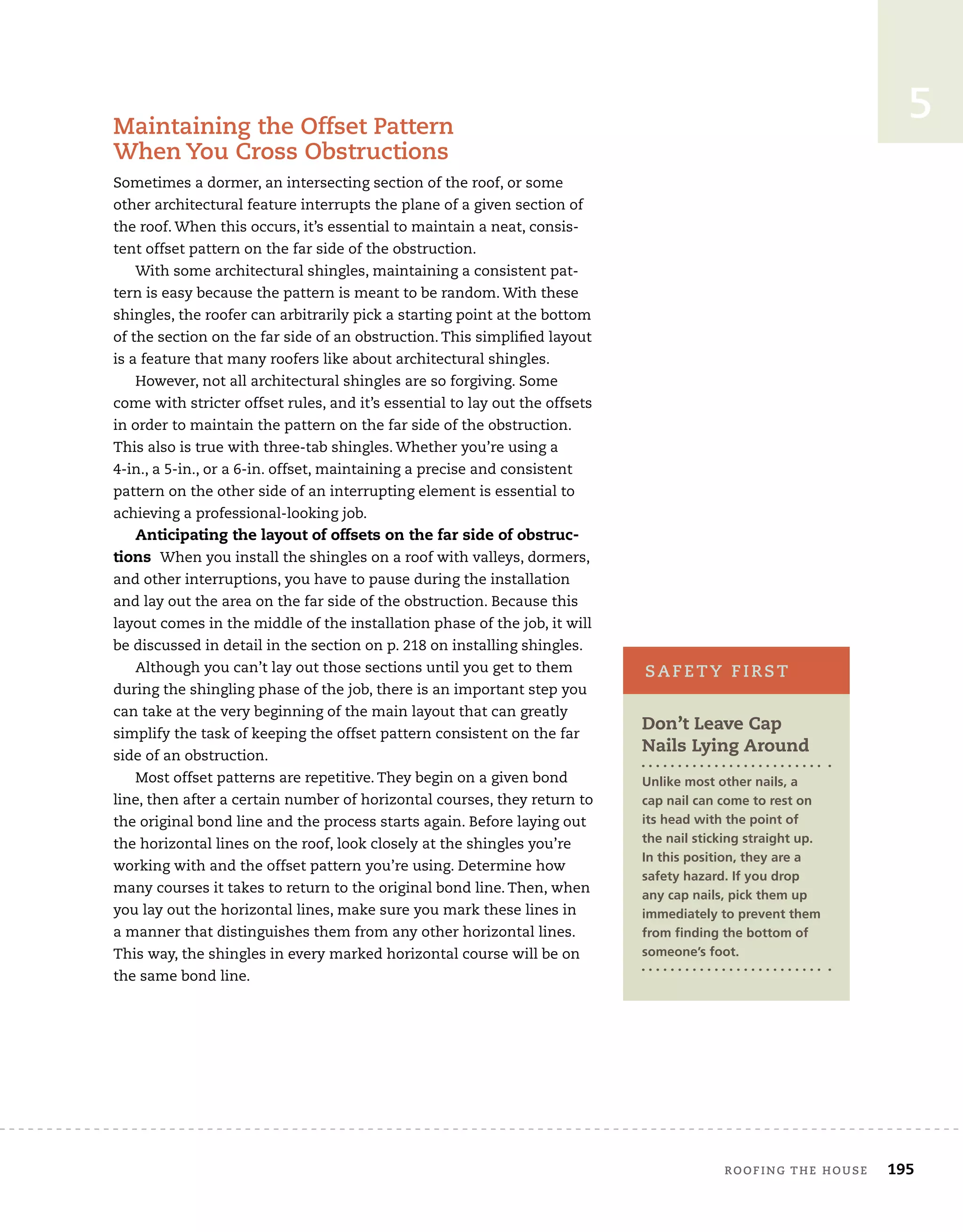 roofing the house	 195
5
Maintaining the Offset Pattern
When You Cross Obstructions
Sometimes a dormer, an intersecting section of the roof, or some
other architectural feature interrupts the plane of a given section of
the roof. When this occurs, it’s essential to maintain a neat, consis-
tent offset pattern on the far side of the obstruction.
With some architectural shingles, maintaining a consistent pat-
tern is easy because the pattern is meant to be random. With these
shingles, the roofer can arbitrarily pick a starting point at the bottom
of the section on the far side of an obstruction. This simplified layout
is a feature that many roofers like about architectural shingles.
However, not all architectural shingles are so forgiving. Some
come with stricter offset rules, and it’s essential to lay out the offsets
in order to maintain the pattern on the far side of the obstruction.
This also is true with three-tab shingles. Whether you’re using a
4-in., a 5-in., or a 6-in. offset, maintaining a precise and consistent
pattern on the other side of an interrupting element is essential to
achieving a professional-looking job.
Anticipating the layout of offsets on the far side of obstruc-
tions When you install the shingles on a roof with valleys, dormers,
and other interruptions, you have to pause during the installation
and lay out the area on the far side of the obstruction. Because this
layout comes in the middle of the installation phase of the job, it will
be discussed in detail in the section on p. 218 on installing shingles.
Although you can’t lay out those sections until you get to them
during the shingling phase of the job, there is an important step you
can take at the very beginning of the main layout that can greatly
simplify the task of keeping the offset pattern consistent on the far
side of an obstruction.
Most offset patterns are repetitive. They begin on a given bond
line, then after a certain number of horizontal courses, they return to
the original bond line and the process starts again. Before laying out
the horizontal lines on the roof, look closely at the shingles you’re
working with and the offset pattern you’re using. Determine how
many courses it takes to return to the original bond line. Then, when
you lay out the horizontal lines, make sure you mark these lines in
a manner that distinguishes them from any other horizontal lines.
This way, the shingles in every marked horizontal course will be on
the same bond line.
Don’t Leave Cap
Nails Lying Around
Unlike most other nails, a
cap nail can come to rest on
its head with the point of
the nail sticking straight up.
In this position, they are a
safety hazard. If you drop
any cap nails, pick them up
immediately to prevent them
from finding the bottom of
someone’s foot.
safety first
 