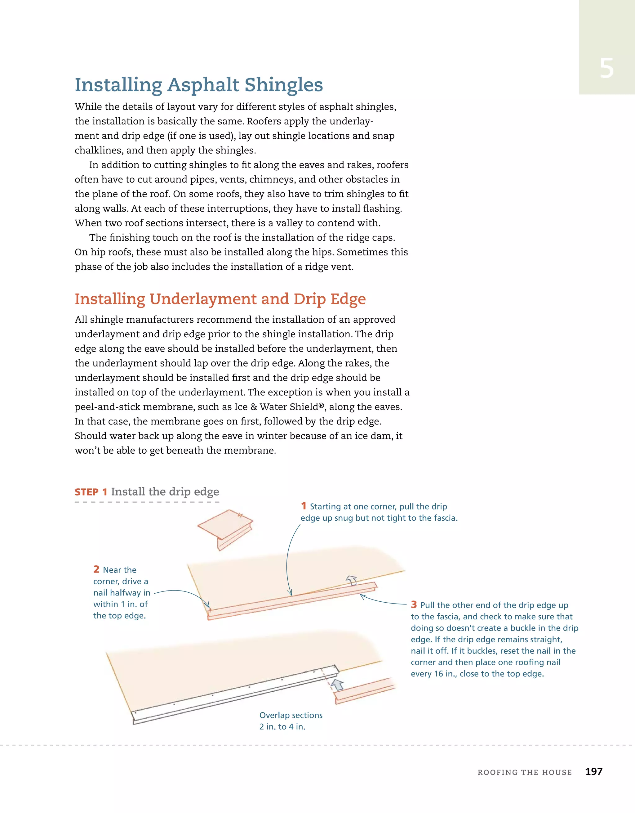 roofing tHe House 197
5
installing asphalt shingles
While the details of layout vary for different styles of asphalt shingles,
the installation is basically the same. Roofers apply the underlay-
ment and drip edge (if one is used), lay out shingle locations and snap
chalklines, and then apply the shingles.
In addition to cutting shingles to fit along the eaves and rakes, roofers
often have to cut around pipes, vents, chimneys, and other obstacles in
the plane of the roof. On some roofs, they also have to trim shingles to fit
along walls. At each of these interruptions, they have to install flashing.
When two roof sections intersect, there is a valley to contend with.
The finishing touch on the roof is the installation of the ridge caps.
On hip roofs, these must also be installed along the hips. Sometimes this
phase of the job also includes the installation of a ridge vent.
installing underlayment and Drip edge
All shingle manufacturers recommend the installation of an approved
underlayment and drip edge prior to the shingle installation. The drip
edge along the eave should be installed before the underlayment, then
the underlayment should lap over the drip edge. Along the rakes, the
underlayment should be installed first and the drip edge should be
installed on top of the underlayment. The exception is when you install a
peel-and-stick membrane, such as Ice  Water Shield®, along the eaves.
In that case, the membrane goes on first, followed by the drip edge.
Should water back up along the eave in winter because of an ice dam, it
won’t be able to get beneath the membrane.
Overlap sections
2 in. to 4 in.
STEP 1 install the drip edge
1 Starting at one corner, pull the drip
edge up snug but not tight to the fascia.
2 Near the
corner, drive a
nail halfway in
within 1 in. of
the top edge.
3 Pull the other end of the drip edge up
to the fascia, and check to make sure that
doing so doesn’t create a buckle in the drip
edge. If the drip edge remains straight,
nail it off. If it buckles, reset the nail in the
corner and then place one roofing nail
every 16 in., close to the top edge.
 