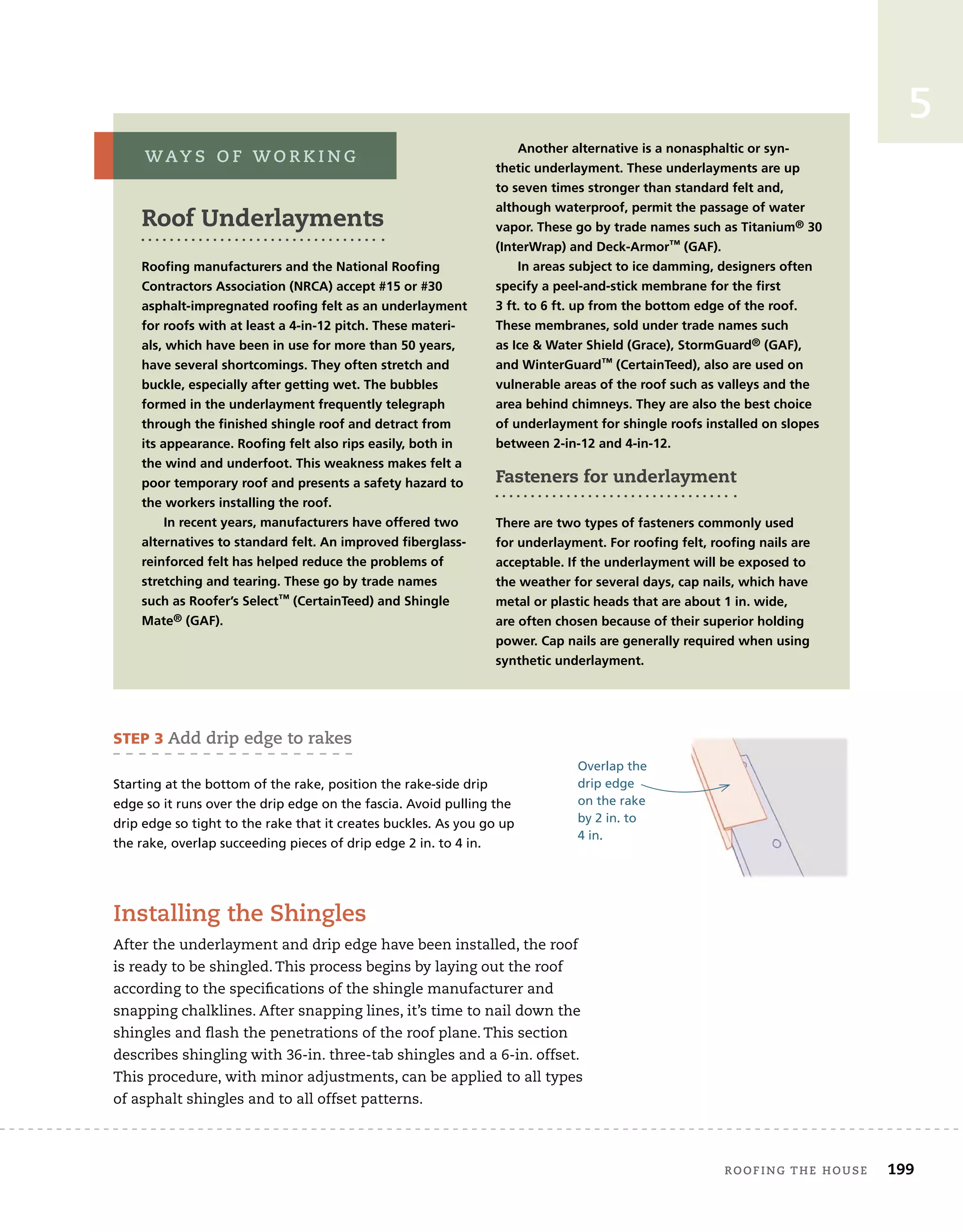 roofing tHe House 199
5
roof Underlayments
Roofing manufacturers and the National Roofing
Contractors Association (NRCA) accept #15 or #30
asphalt-impregnated roofing felt as an underlayment
for roofs with at least a 4-in-12 pitch. These materi-
als, which have been in use for more than 50 years,
have several shortcomings. They often stretch and
buckle, especially after getting wet. The bubbles
formed in the underlayment frequently telegraph
through the finished shingle roof and detract from
its appearance. Roofing felt also rips easily, both in
the wind and underfoot. This weakness makes felt a
poor temporary roof and presents a safety hazard to
the workers installing the roof.
In recent years, manufacturers have offered two
alternatives to standard felt. An improved fiberglass-
reinforced felt has helped reduce the problems of
stretching and tearing. These go by trade names
such as Roofer’s Select™ (CertainTeed) and Shingle
Mate® (gAf).
Another alternative is a nonasphaltic or syn-
thetic underlayment. These underlayments are up
to seven times stronger than standard felt and,
although waterproof, permit the passage of water
vapor. These go by trade names such as Titanium® 30
(InterWrap) and deck-Armor™ (gAf).
In areas subject to ice damming, designers often
specify a peel-and-stick membrane for the first
3 ft. to 6 ft. up from the bottom edge of the roof.
These membranes, sold under trade names such
as Ice  Water Shield (grace), Stormguard® (gAf),
and Winterguard™ (CertainTeed), also are used on
vulnerable areas of the roof such as valleys and the
area behind chimneys. They are also the best choice
of underlayment for shingle roofs installed on slopes
between 2-in-12 and 4-in-12.
Fasteners for underlayment
There are two types of fasteners commonly used
for underlayment. for roofing felt, roofing nails are
acceptable. If the underlayment will be exposed to
the weather for several days, cap nails, which have
metal or plastic heads that are about 1 in. wide,
are often chosen because of their superior holding
power. Cap nails are generally required when using
synthetic underlayment.
Way s o f W o r k i n g
Overlap the
drip edge
on the rake
by 2 in. to
4 in.
STEP 3 add drip edge to rakes
Starting at the bottom of the rake, position the rake-side drip
edge so it runs over the drip edge on the fascia. Avoid pulling the
drip edge so tight to the rake that it creates buckles. As you go up
the rake, overlap succeeding pieces of drip edge 2 in. to 4 in.
installing the shingles
After the underlayment and drip edge have been installed, the roof
is ready to be shingled. This process begins by laying out the roof
according to the specifications of the shingle manufacturer and
snapping chalklines. After snapping lines, it’s time to nail down the
shingles and flash the penetrations of the roof plane. This section
describes shingling with 36-in. three-tab shingles and a 6-in. offset.
This procedure, with minor adjustments, can be applied to all types
of asphalt shingles and to all offset patterns.
 