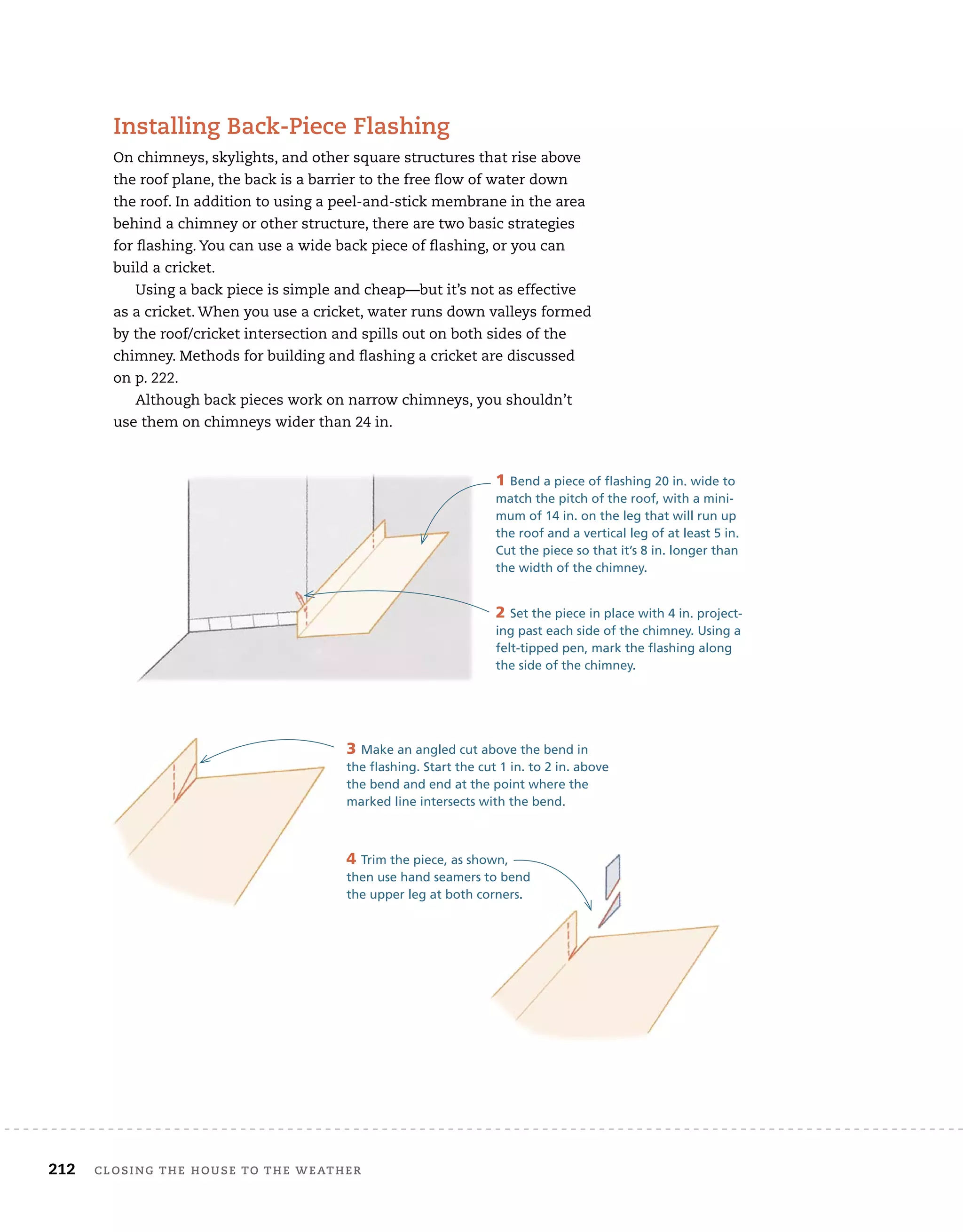212 Closing tHe House to tHe WeatHer
installing Back-piece flashing
On chimneys, skylights, and other square structures that rise above
the roof plane, the back is a barrier to the free flow of water down
the roof. In addition to using a peel-and-stick membrane in the area
behind a chimney or other structure, there are two basic strategies
for flashing. You can use a wide back piece of flashing, or you can
build a cricket.
Using a back piece is simple and cheap—but it’s not as effective
as a cricket. When you use a cricket, water runs down valleys formed
by the roof/cricket intersection and spills out on both sides of the
chimney. Methods for building and flashing a cricket are discussed
on p. 222.
Although back pieces work on narrow chimneys, you shouldn’t
use them on chimneys wider than 24 in.
1 Bend a piece of flashing 20 in. wide to
match the pitch of the roof, with a mini-
mum of 14 in. on the leg that will run up
the roof and a vertical leg of at least 5 in.
Cut the piece so that it’s 8 in. longer than
the width of the chimney.
2 Set the piece in place with 4 in. project-
ing past each side of the chimney. Using a
felt-tipped pen, mark the flashing along
the side of the chimney.
3 Make an angled cut above the bend in
the flashing. Start the cut 1 in. to 2 in. above
the bend and end at the point where the
marked line intersects with the bend.
4 Trim the piece, as shown,
then use hand seamers to bend
the upper leg at both corners.
 