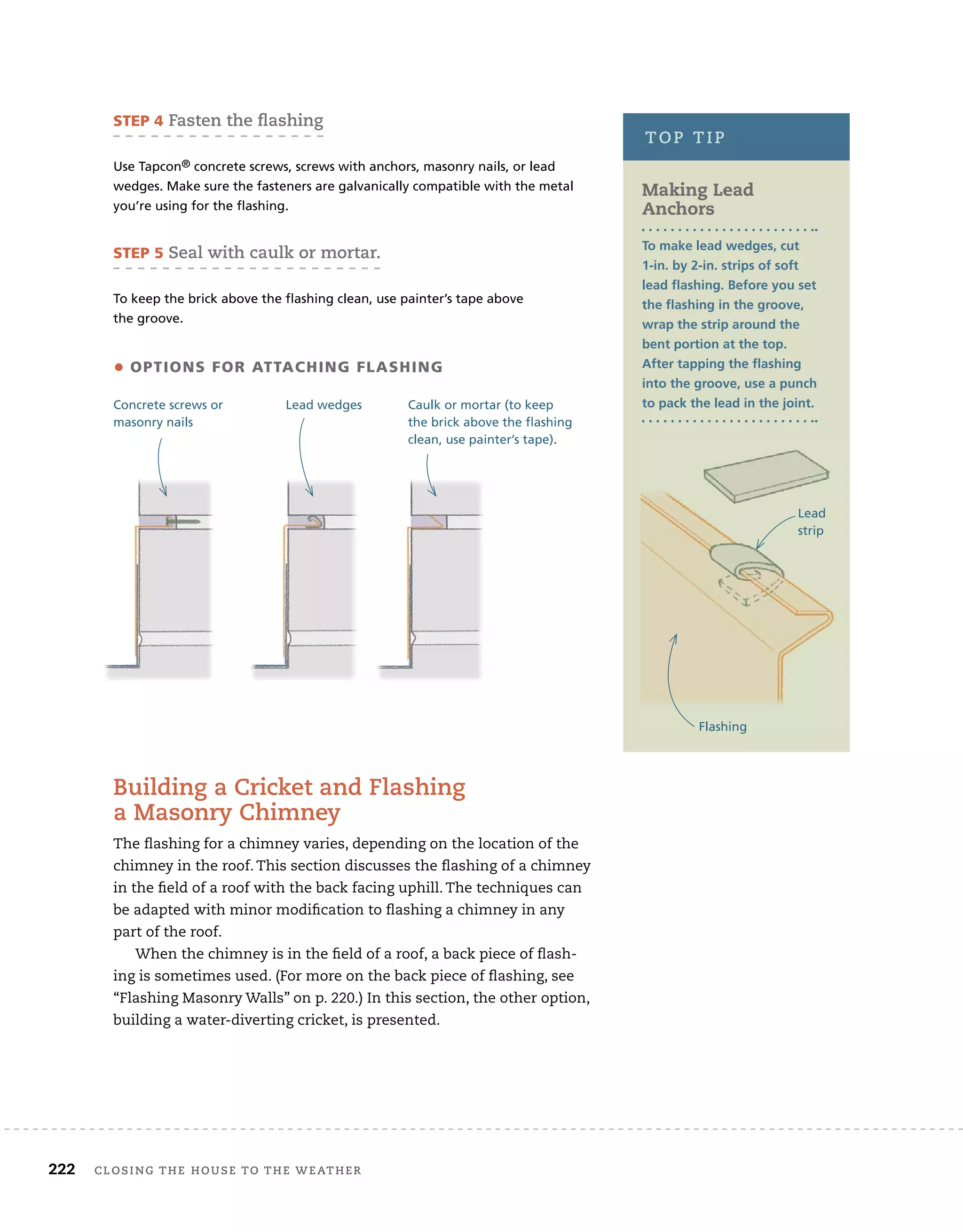 222 Closing tHe House to tHe WeatHer
STEP 5 seal with caulk or mortar.
To keep the brick above the flashing clean, use painter’s tape above
the groove.
STEP 4 fasten the ﬂashing
Use Tapcon® concrete screws, screws with anchors, masonry nails, or lead
wedges. Make sure the fasteners are galvanically compatible with the metal
you’re using for the flashing.
• oPTionS for aTTaching flaShing
Concrete screws or
masonry nails
Lead wedges Caulk or mortar (to keep
the brick above the flashing
clean, use painter’s tape).
top tip
Making Lead
anchors
To make lead wedges, cut
1-in. by 2-in. strips of soft
lead flashing. before you set
the flashing in the groove,
wrap the strip around the
bent portion at the top.
After tapping the flashing
into the groove, use a punch
to pack the lead in the joint.
Flashing
Lead
strip
Building a Cricket and flashing
a Masonry Chimney
The flashing for a chimney varies, depending on the location of the
chimney in the roof. This section discusses the flashing of a chimney
in the field of a roof with the back facing uphill. The techniques can
be adapted with minor modification to flashing a chimney in any
part of the roof.
When the chimney is in the field of a roof, a back piece of flash-
ing is sometimes used. (For more on the back piece of flashing, see
“Flashing Masonry Walls” on p. 220.) In this section, the other option,
building a water-diverting cricket, is presented.
 