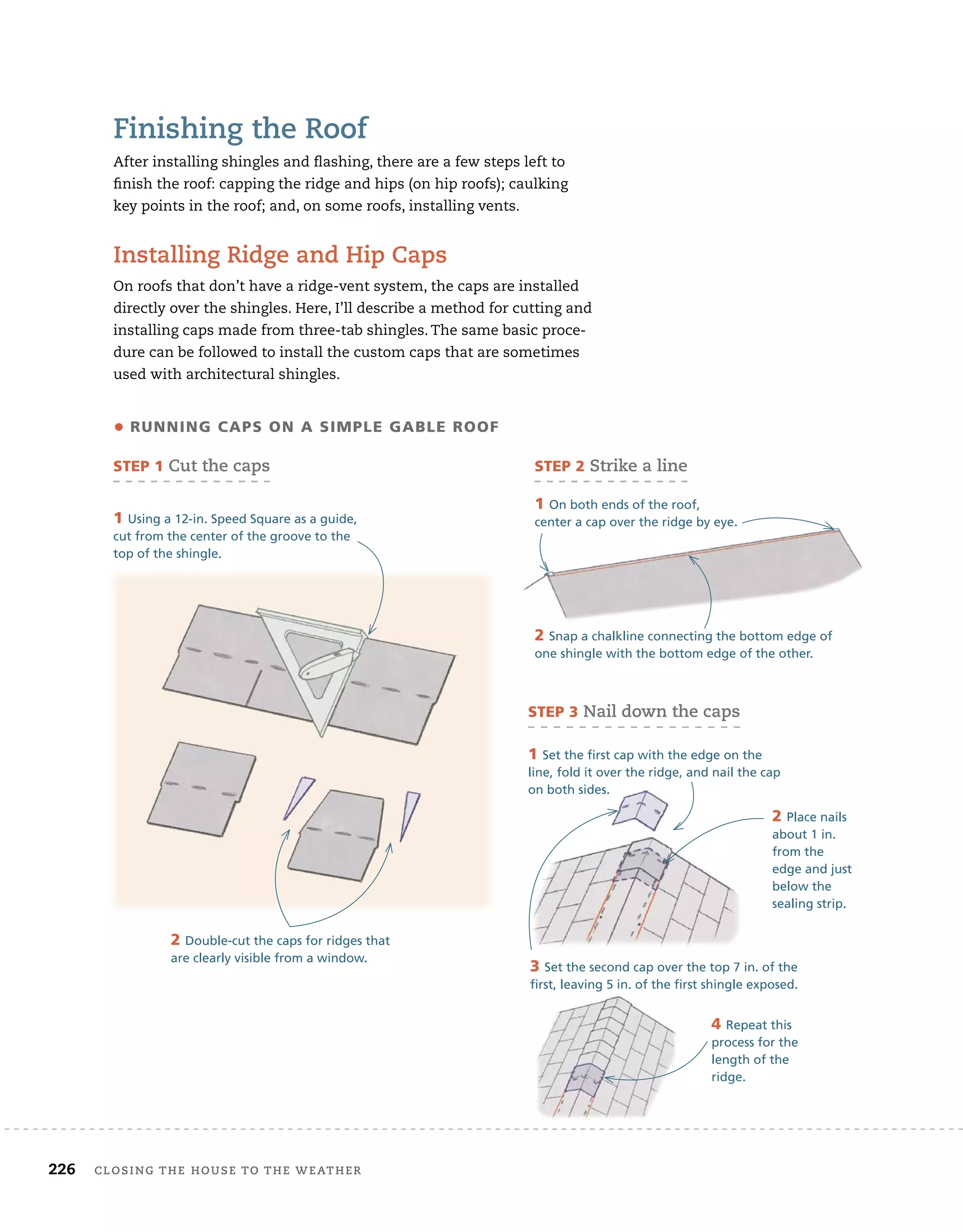 226 Closing tHe House to tHe WeatHer
finishing the roof
After installing shingles and flashing, there are a few steps left to
finish the roof: capping the ridge and hips (on hip roofs); caulking
key points in the roof; and, on some roofs, installing vents.
installing ridge and Hip Caps
On roofs that don’t have a ridge-vent system, the caps are installed
directly over the shingles. Here, I’ll describe a method for cutting and
installing caps made from three-tab shingles. The same basic proce-
dure can be followed to install the custom caps that are sometimes
used with architectural shingles.
2 Double-cut the caps for ridges that
are clearly visible from a window.
• running caPS on a SiMPlE gaBlE roof
STEP 1 Cut the caps
1 Using a 12-in. Speed Square as a guide,
cut from the center of the groove to the
top of the shingle.
2 Snap a chalkline connecting the bottom edge of
one shingle with the bottom edge of the other.
STEP 2 strike a line
1 On both ends of the roof,
center a cap over the ridge by eye.
3 Set the second cap over the top 7 in. of the
first, leaving 5 in. of the first shingle exposed.
STEP 3 nail down the caps
1 Set the first cap with the edge on the
line, fold it over the ridge, and nail the cap
on both sides.
2 Place nails
about 1 in.
from the
edge and just
below the
sealing strip.
4 Repeat this
process for the
length of the
ridge.
 