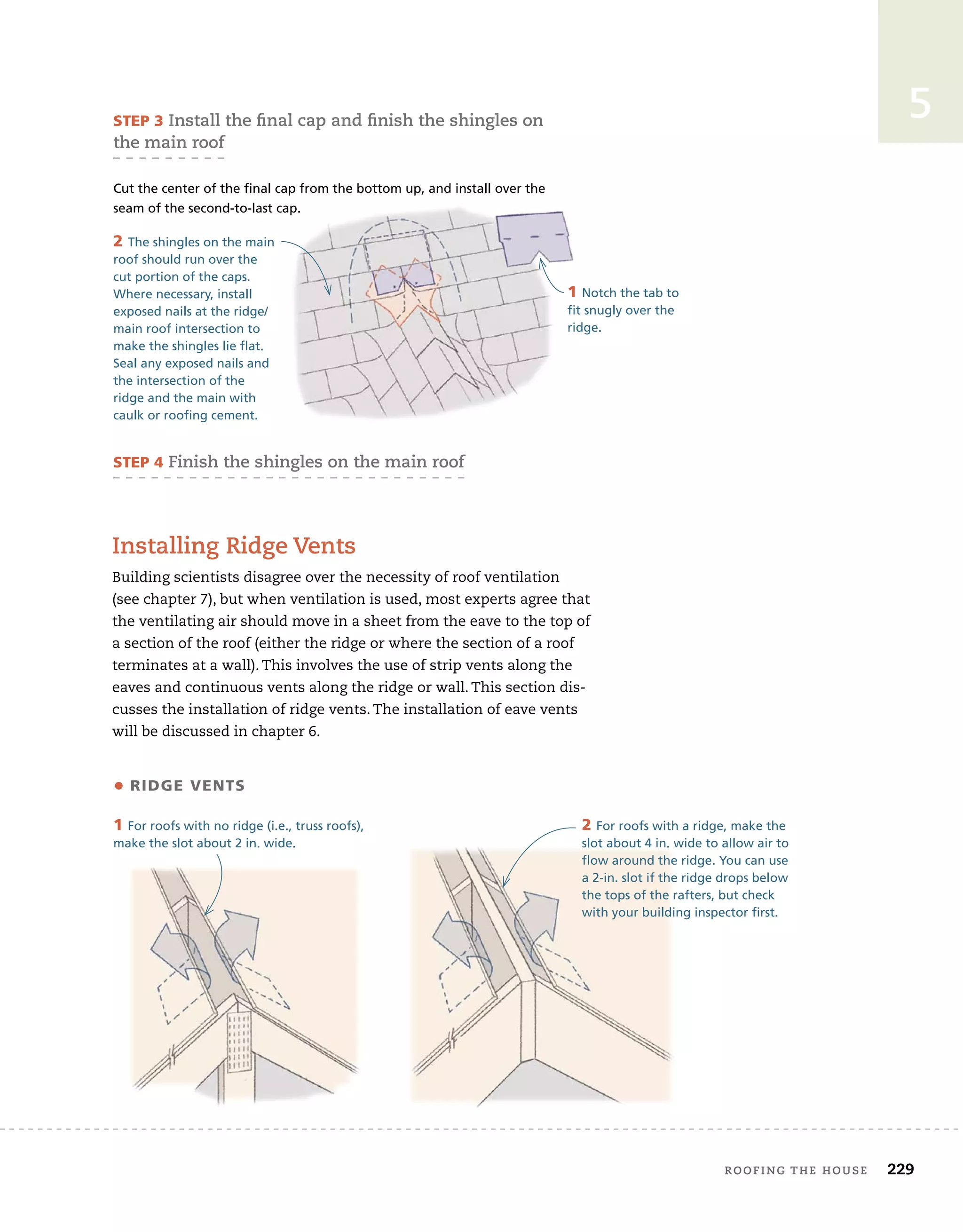 roofing tHe House 229
5
installing ridge Vents
Building scientists disagree over the necessity of roof ventilation
(see chapter 7), but when ventilation is used, most experts agree that
the ventilating air should move in a sheet from the eave to the top of
a section of the roof (either the ridge or where the section of a roof
terminates at a wall). This involves the use of strip vents along the
eaves and continuous vents along the ridge or wall. This section dis-
cusses the installation of ridge vents. The installation of eave vents
will be discussed in chapter 6.
STEP 3 install the final cap and finish the shingles on
the main roof
Cut the center of the final cap from the bottom up, and install over the
seam of the second-to-last cap.
STEP 4 finish the shingles on the main roof
1 Notch the tab to
fit snugly over the
ridge.
2 The shingles on the main
roof should run over the
cut portion of the caps.
Where necessary, install
exposed nails at the ridge/
main roof intersection to
make the shingles lie flat.
Seal any exposed nails and
the intersection of the
ridge and the main with
caulk or roofing cement.
2 For roofs with a ridge, make the
slot about 4 in. wide to allow air to
flow around the ridge. You can use
a 2-in. slot if the ridge drops below
the tops of the rafters, but check
with your building inspector first.
1 For roofs with no ridge (i.e., truss roofs),
make the slot about 2 in. wide.
• ridgE VEnTS
 