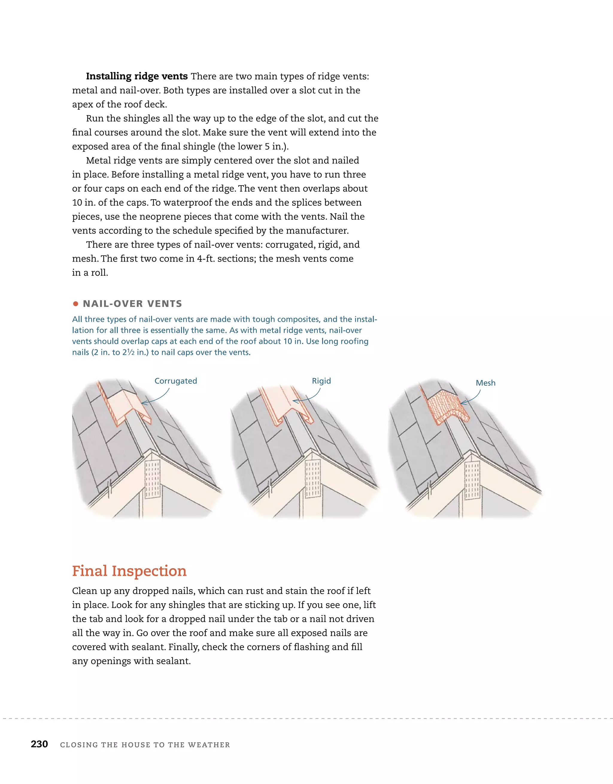 230 Closing tHe House to tHe WeatHer
Installing ridge vents There are two main types of ridge vents:
metal and nail-over. Both types are installed over a slot cut in the
apex of the roof deck.
Run the shingles all the way up to the edge of the slot, and cut the
final courses around the slot. Make sure the vent will extend into the
exposed area of the final shingle (the lower 5 in.).
Metal ridge vents are simply centered over the slot and nailed
in place. Before installing a metal ridge vent, you have to run three
or four caps on each end of the ridge. The vent then overlaps about
10 in. of the caps. To waterproof the ends and the splices between
pieces, use the neoprene pieces that come with the vents. Nail the
vents according to the schedule specified by the manufacturer.
There are three types of nail-over vents: corrugated, rigid, and
mesh. The first two come in 4-ft. sections; the mesh vents come
in a roll.
• nail-oVEr VEnTS
All three types of nail-over vents are made with tough composites, and the instal-
lation for all three is essentially the same. As with metal ridge vents, nail-over
vents should overlap caps at each end of the roof about 10 in. Use long roofing
nails (2 in. to 21⁄2 in.) to nail caps over the vents.
Corrugated Rigid Mesh
final inspection
Clean up any dropped nails, which can rust and stain the roof if left
in place. Look for any shingles that are sticking up. If you see one, lift
the tab and look for a dropped nail under the tab or a nail not driven
all the way in. Go over the roof and make sure all exposed nails are
covered with sealant. Finally, check the corners of flashing and fill
any openings with sealant.
 