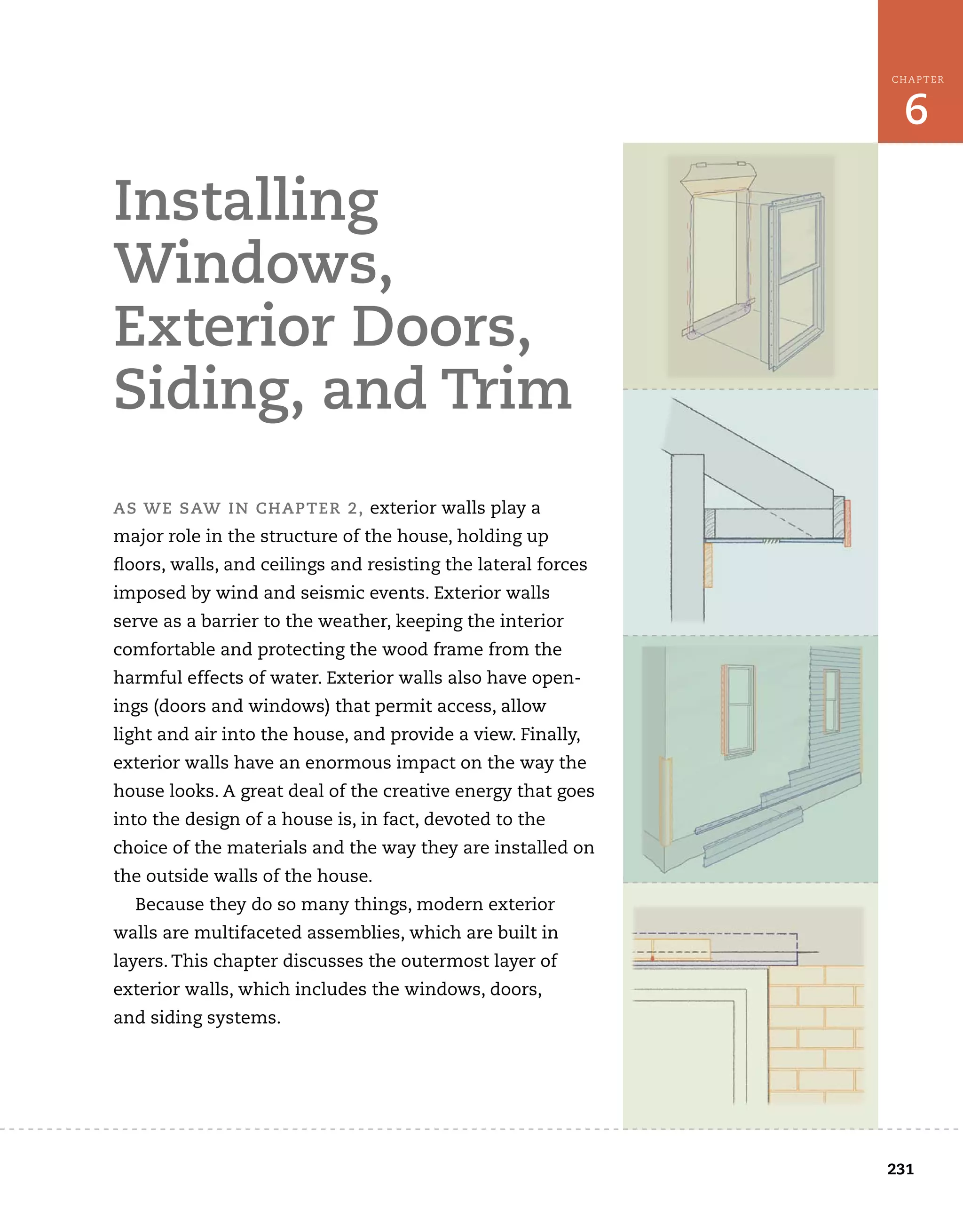 231
6
CHAPTER	
installing	
windows,	
exterior	doors,	
siding,	and	trim
as	we	saw	in	chapter	2,	exterior	walls	play	a	
major	role	in	the	structure	of	the	house,	holding	up	
fl
	oors,	walls,	and	ceilings	and	resisting	the	lateral	forces
imposed	by	wind	and	seismic	events.	Exterior	walls	
serve	as	a	barrier	to	the	weather,	keeping	the	interior	
comfortable	and	protecting	the	wood	frame	from	the	
harmful	effects	of	water.	Exterior	walls	also	have	open-
ings	(doors	and	windows)	that	permit	access,	allow
light	and	air	into	the	house,	and	provide	a	view.	Finally,	
exterior	walls	have	an	enormous	impact	on	the	way	the	
house	looks.	A	great	deal	of	the	creative	energy	that	goes	
into	the	design	of	a	house	is,	in	fact,	devoted	to	the	
choice	of	the	materials	and	the	way	they	are	installed	on	
the	outside	walls	of	the	house.
Because	they	do	so	many	things,	modern	exterior	
walls	are	multifaceted	assemblies,	which	are	built	in	
layers.	This	chapter	discusses	the	outermost	layer	of	
exterior	walls,	which	includes	the	windows,	doors,	
and	siding	systems.
 