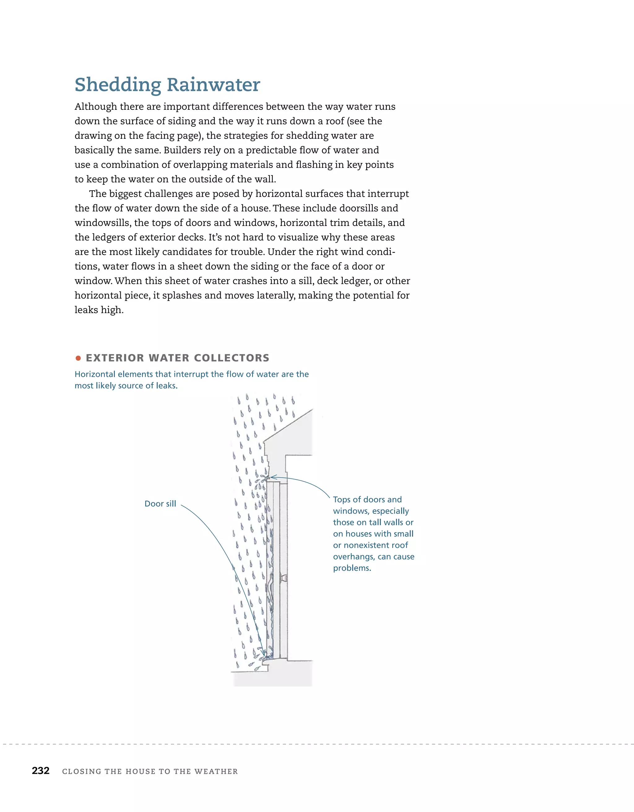 232 closing	the	house	to	the	weather 	
shedding	rainwater
Although	there	are	important	differences	between	the	way	water	runs	
down	the	surface	of	siding	and	the	way	it	runs	down	a	roof	(see	the	
drawing	on	the	facing	page),	the	strategies	for	shedding	water	are
basically	the	same.	Builders	rely	on	a	predictable	fl
	ow	of	water	and
use	a	combination	of	overlapping	materials	and	fl
	ashing	in	key	points
to	keep	the	water	on	the	outside	of	the	wall.
The	biggest	challenges	are	posed	by	horizontal	surfaces	that	interrupt	
the	fl
	ow	of	water	down	the	side	of	a	house.	These	include	doorsills	and	
windowsills,	the	tops	of	doors	and	windows,	horizontal	trim	details,	and	
the	ledgers	of	exterior	decks.	It’s	not	hard	to	visualize	why	these	areas	
are	the	most	likely	candidates	for	trouble.	Under	the	right	wind	condi-
tions,	water	fl
	ows	in	a	sheet	down	the	siding	or	the	face	of	a	door	or	
window.	When	this	sheet	of	water	crashes	into	a	sill,	deck	ledger,	or	other	
horizontal	piece,	it	splashes	and	moves	laterally,	making	the	potential	for	
leaks	high.	
Door sill
• eXTerior WaTer collecTors
Horizontal elements that interrupt the flow of water are the
most likely source of leaks.
Tops of doors and
windows, especially
those on tall walls or
on houses with small
or nonexistent roof
overhangs, can cause
problems.
 