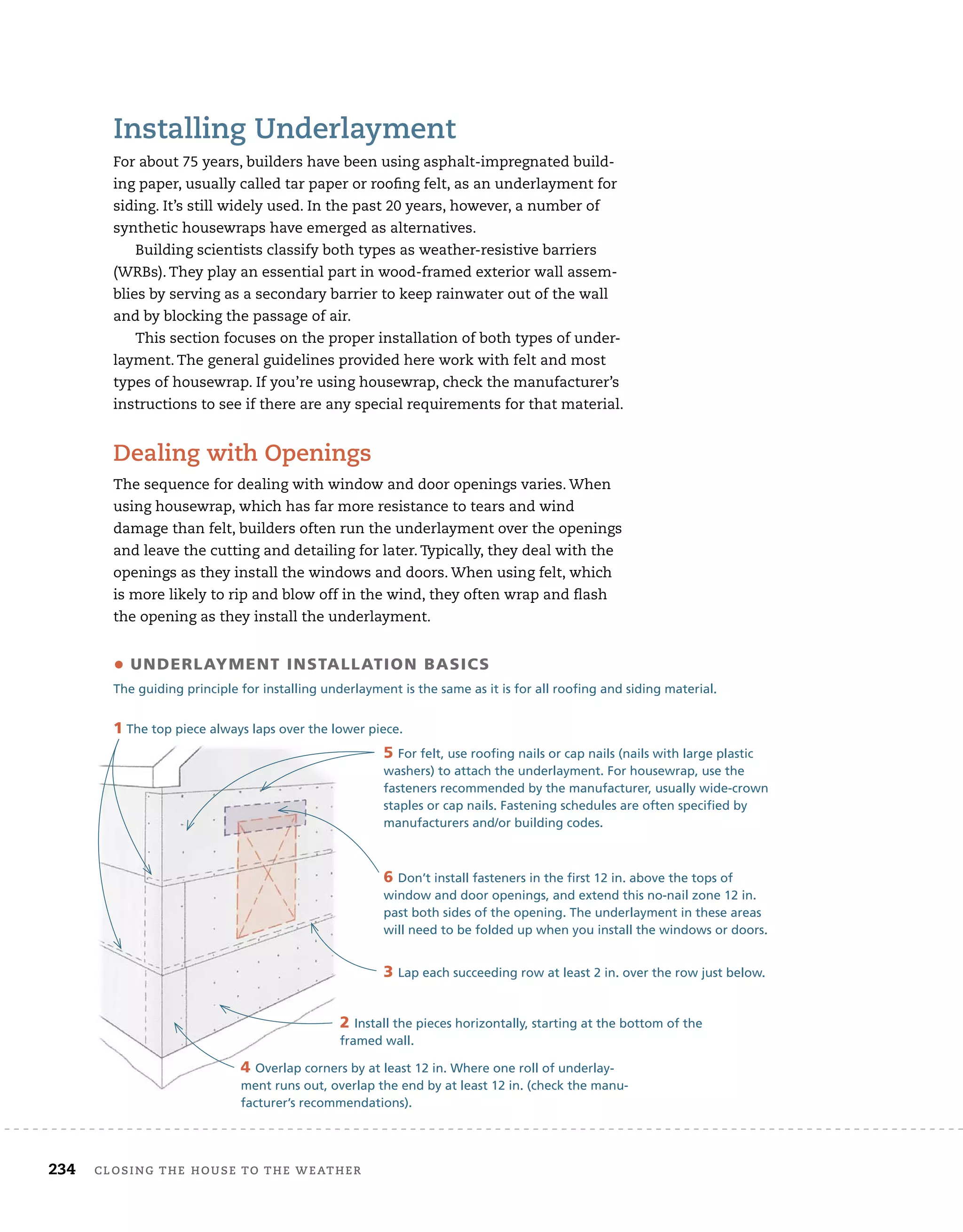 234 closing	the	house	to	the	weather 	
installing	underlayment
For	about	75	years,	builders	have	been	using	asphalt-impregnated	build-
ing	paper,	usually	called	tar	paper	or	roofi
	ng	felt,	as	an	underlayment	for	
siding.	It’s	still	widely	used.	In	the	past	20	years,	however,	a	number	of	
synthetic	housewraps	have	emerged	as	alternatives.
Building	scientists	classify	both	types	as	weather-resistive	barriers	
(WRBs).	They	play	an	essential	part	in	wood-framed	exterior	wall	assem-
blies	by	serving	as	a	secondary	barrier	to	keep	rainwater	out	of	the	wall	
and	by	blocking	the	passage	of	air.
This	section	focuses	on	the	proper	installation	of	both	types	of	under-
layment.	The	general	guidelines	provided	here	work	with	felt	and	most	
types	of	housewrap.	If	you’re	using	housewrap,	check	the	manufacturer’s	
instructions	to	see	if	there	are	any	special	requirements	for	that	material.
dealing	with	openings
The	sequence	for	dealing	with	window	and	door	openings	varies.	When	
using	housewrap,	which	has	far	more	resistance	to	tears	and	wind	
damage	than	felt,	builders	often	run	the	underlayment	over	the	openings	
and	leave	the	cutting	and	detailing	for	later.	Typically,	they	deal	with	the	
openings	as	they	install	the	windows	and	doors.	When	using	felt,	which	
is	more	likely	to	rip	and	blow	off	in	the	wind,	they	often	wrap	and	fl
	ash	
the	opening	as	they	install	the	underlayment.	
6 Don’t install fasteners in the first 12 in. above the tops of
window and door openings, and extend this no-nail zone 12 in.
past both sides of the opening. The underlayment in these areas
will need to be folded up when you install the windows or doors.
• underlaymenT insTallaTion basics
The guiding principle for installing underlayment is the same as it is for all roofing and siding material.
1 The top piece always laps over the lower piece.
2 Install the pieces horizontally, starting at the bottom of the
framed wall.
3 Lap each succeeding row at least 2 in. over the row just below.
4 Overlap corners by at least 12 in. Where one roll of underlay-
ment runs out, overlap the end by at least 12 in. (check the manu-
facturer’s recommendations).
5 For felt, use roofing nails or cap nails (nails with large plastic
washers) to attach the underlayment. For housewrap, use the
fasteners recommended by the manufacturer, usually wide-crown
staples or cap nails. Fastening schedules are often specified by
manufacturers and/or building codes.
 
