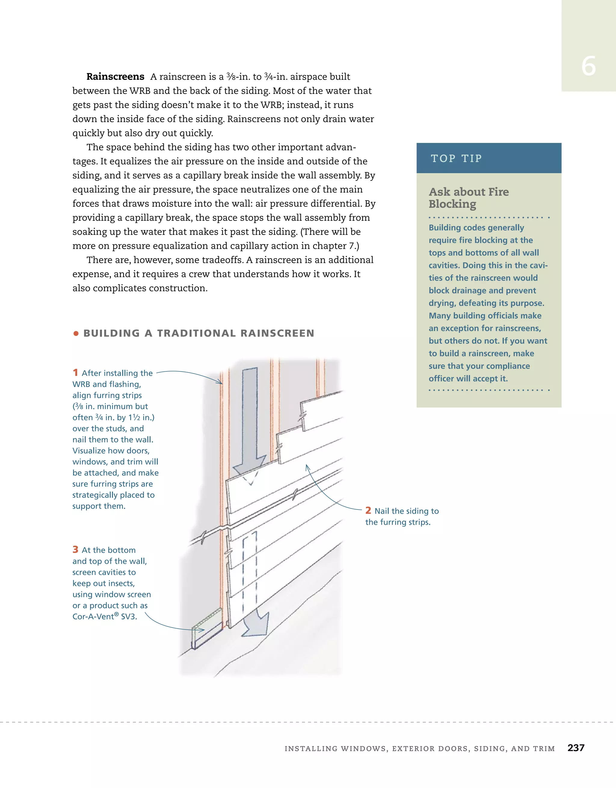 installing	windows,	exterior	doors,	siding,	and	trim		 237
6
Rainscreens A	rainscreen	is	a	3⁄8-in.	to	3⁄4-in.	airspace	built	
between	the	WRB	and	the	back	of	the	siding.	Most	of	the	water	that	
gets	past	the	siding	doesn’t	make	it	to	the	WRB;	instead,	it	runs	
down	the	inside	face	of	the	siding.	Rainscreens	not	only	drain	water	
quickly	but	also	dry	out	quickly.
The	space	behind	the	siding	has	two	other	important	advan-
tages.	It	equalizes	the	air	pressure	on	the	inside	and	outside	of	the	
siding,	and	it	serves	as	a	capillary	break	inside	the	wall	assembly.	By	
equalizing	the	air	pressure,	the	space	neutralizes	one	of	the	main	
forces	that	draws	moisture	into	the	wall:	air	pressure	differential.	By	
providing	a	capillary	break,	the	space	stops	the	wall	assembly	from	
soaking	up	the	water	that	makes	it	past	the	siding.	(There	will	be	
more	on	pressure	equalization	and	capillary	action	in	chapter	7.)
There	are,	however,	some	tradeoffs.	A	rainscreen	is	an	additional	
expense,	and	it	requires	a	crew	that	understands	how	it	works.	It	
also	complicates	construction.
Ask about Fire
Blocking
Building codes generally
require fire blocking at the
tops and bottoms of all wall
cavities. Doing this in the cavi-
ties of the rainscreen would
block drainage and prevent
drying, defeating its purpose.
Many building officials make
an exception for rainscreens,
but others do not. If you want
to build a rainscreen, make
sure that your compliance
officer will accept it.
top	tip
• building a TradiTional rainscreen
1 After installing the
WRB and flashing,
align furring strips
(3⁄8 in. minimum but
often 3⁄4 in. by 11⁄2 in.)
over the studs, and
nail them to the wall.
Visualize how doors,
windows, and trim will
be attached, and make
sure furring strips are
strategically placed to
support them.
2 Nail the siding to
the furring strips.
3 At the bottom
and top of the wall,
screen cavities to
keep out insects,
using window screen
or a product such as
Cor-A-Vent®
SV3.
 
