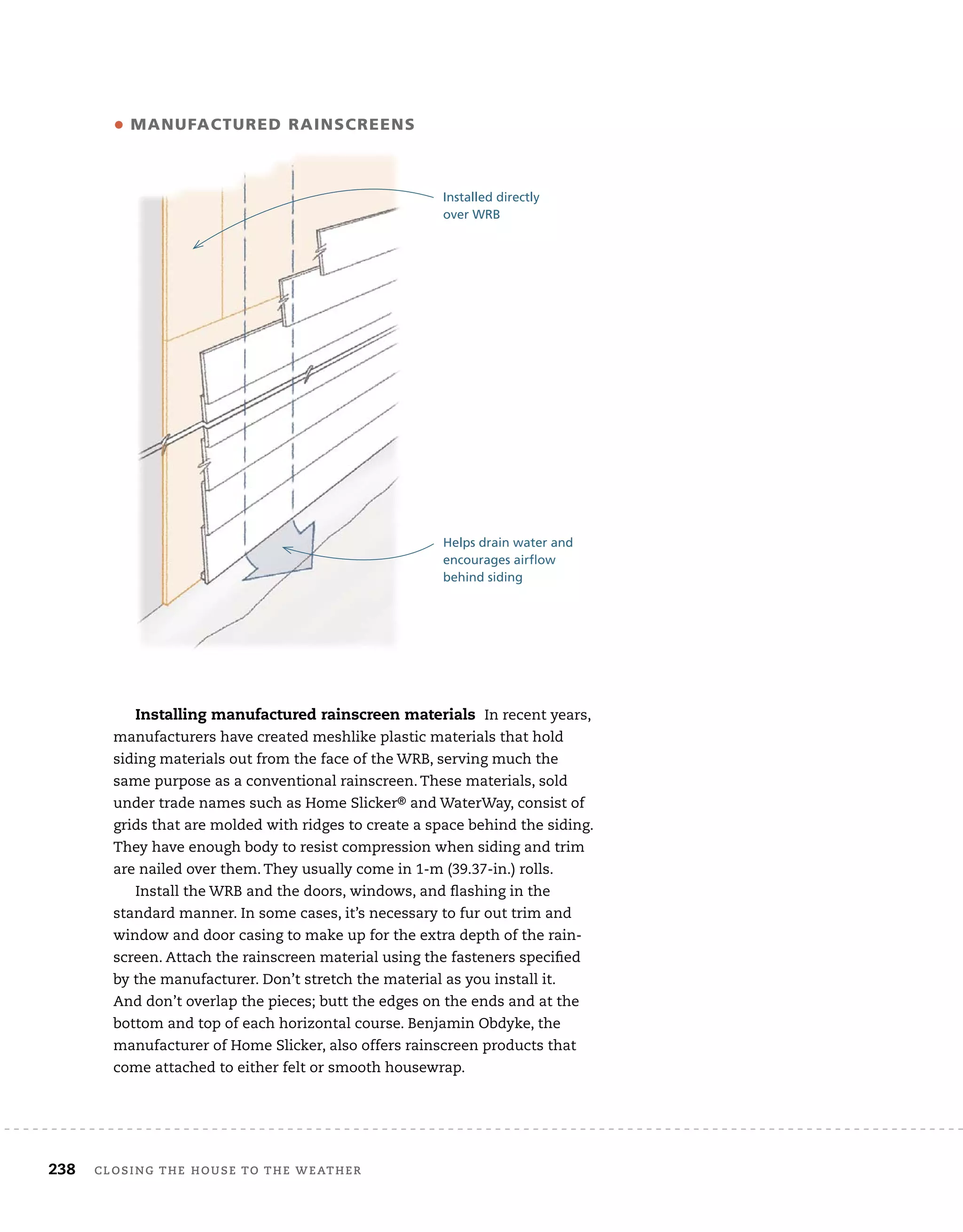 238 closing	the	house	to	the	weather 	
Installing manufactured rainscreen materials In	recent	years,	
manufacturers	have	created	meshlike	plastic	materials	that	hold	
siding	materials	out	from	the	face	of	the	WRB,	serving	much	the	
same	purpose	as	a	conventional	rainscreen.	These	materials,	sold	
under	trade	names	such	as	Home	Slicker®	and	WaterWay,	consist	of	
grids	that	are	molded	with	ridges	to	create	a	space	behind	the	siding.	
They	have	enough	body	to	resist	compression	when	siding	and	trim	
are	nailed	over	them.	They	usually	come	in	1-m	(39.37-in.)	rolls.
Install	the	WRB	and	the	doors,	windows,	and	fl
	ashing	in	the	
standard	manner.	In	some	cases,	it’s	necessary	to	fur	out	trim	and	
window	and	door	casing	to	make	up	for	the	extra	depth	of	the	rain-
screen.	Attach	the	rainscreen	material	using	the	fasteners	specifi
	ed	
by	the	manufacturer.	Don’t	stretch	the	material	as	you	install	it.	
And	don’t	overlap	the	pieces;	butt	the	edges	on	the	ends	and	at	the	
bottom	and	top	of	each	horizontal	course.	Benjamin	Obdyke,	the	
manufacturer	of	Home	Slicker,	also	offers	rainscreen	products	that	
come	attached	to	either	felt	or	smooth	housewrap.
• manufacTured rainscreens
Helps drain water and
encourages airflow
behind siding
Installed directly
over WRB
 