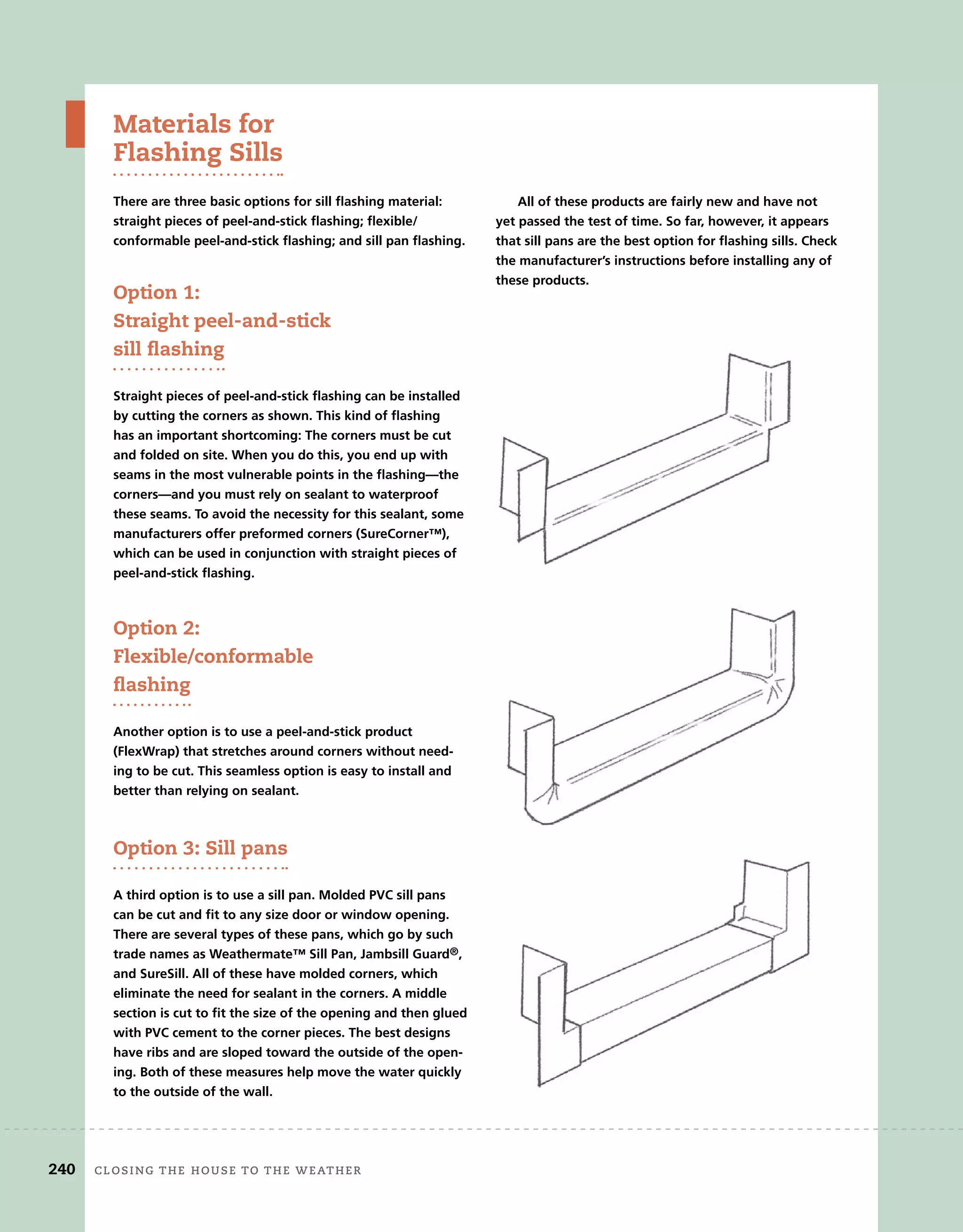 Materials for
Flashing Sills
There are three basic options for sill flashing material:
straight pieces of peel-and-stick flashing; flexible/
conformable peel-and-stick flashing; and sill pan flashing.
Option 1:
Straight peel-and-stick
sill ﬂashing
Straight pieces of peel-and-stick flashing can be installed
by cutting the corners as shown. This kind of flashing
has an important shortcoming: The corners must be cut
and folded on site. When you do this, you end up with
seams in the most vulnerable points in the flashing—the
corners—and you must rely on sealant to waterproof
these seams. To avoid the necessity for this sealant, some
manufacturers offer preformed corners (SureCorner™),
which can be used in conjunction with straight pieces of
peel-and-stick flashing.
Option 2:
Flexible/conformable
ﬂashing
Another option is to use a peel-and-stick product
(FlexWrap) that stretches around corners without need-
ing to be cut. This seamless option is easy to install and
better than relying on sealant.
Option 3: Sill pans
A third option is to use a sill pan. Molded PVC sill pans
can be cut and fit to any size door or window opening.
There are several types of these pans, which go by such
trade names as Weathermate™ Sill Pan, Jambsill Guard®,
and SureSill. All of these have molded corners, which
eliminate the need for sealant in the corners. A middle
section is cut to fit the size of the opening and then glued
with PVC cement to the corner pieces. The best designs
have ribs and are sloped toward the outside of the open-
ing. Both of these measures help move the water quickly
to the outside of the wall.
All of these products are fairly new and have not
yet passed the test of time. So far, however, it appears
that sill pans are the best option for flashing sills. Check
the manufacturer’s instructions before installing any of
these products.
240 closing	the	house	to	the	weather
 