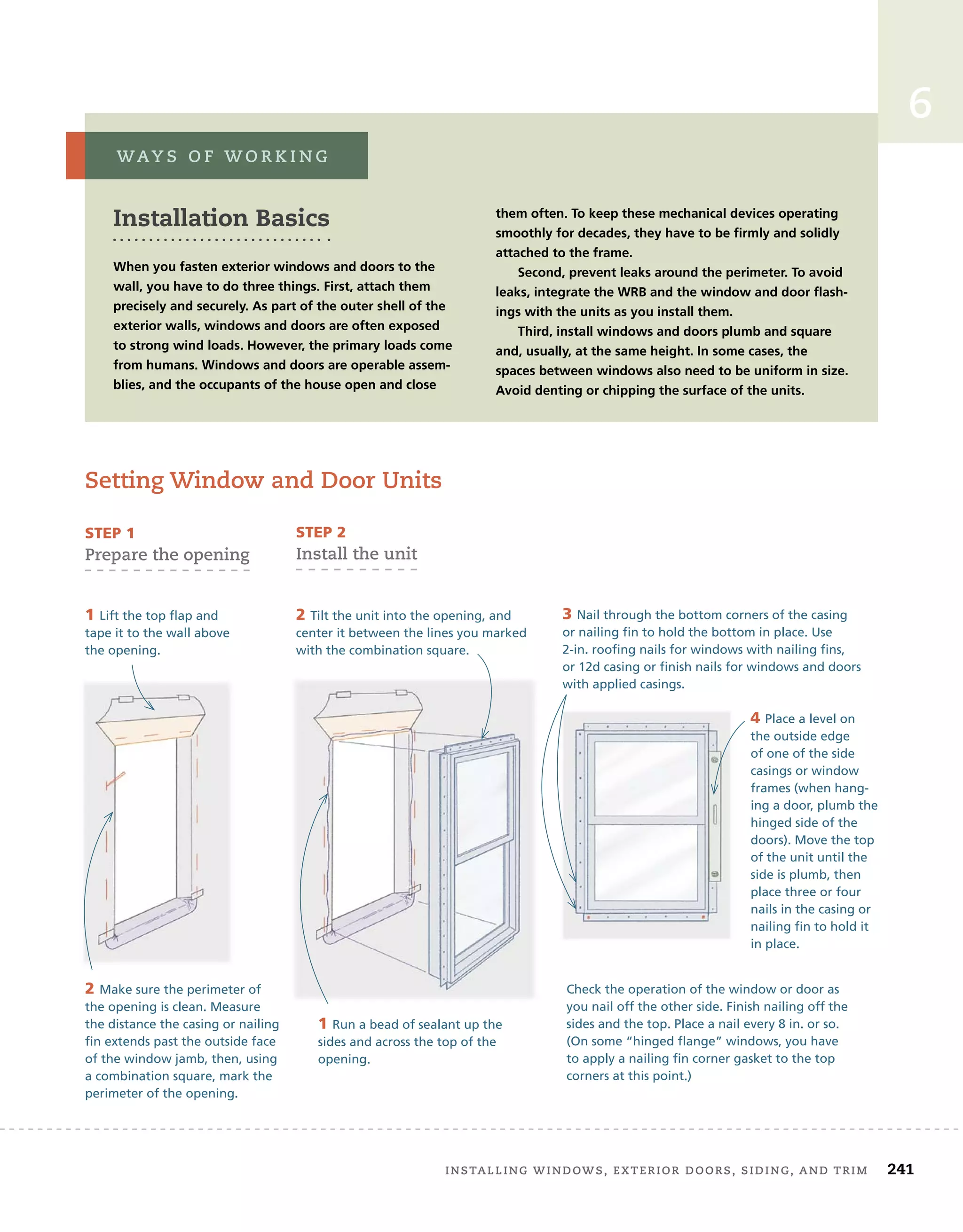 installing	windows,	exterior	doors,	siding,	and	trim		 241
6
setting	window	and	door	units
Installation Basics
When you fasten exterior windows and doors to the
wall, you have to do three things. First, attach them
precisely and securely. As part of the outer shell of the
exterior walls, windows and doors are often exposed
to strong wind loads. However, the primary loads come
from humans. Windows and doors are operable assem-
blies, and the occupants of the house open and close
them often. To keep these mechanical devices operating
smoothly for decades, they have to be firmly and solidly
attached to the frame.
Second, prevent leaks around the perimeter. To avoid
leaks, integrate the WRB and the window and door flash-
ings with the units as you install them.
Third, install windows and doors plumb and square
and, usually, at the same height. In some cases, the
spaces between windows also need to be uniform in size.
Avoid denting or chipping the surface of the units.
way s 	 o f 	w o r k i n g
4 Place a level on
the outside edge
of one of the side
casings or window
frames (when hang-
ing a door, plumb the
hinged side of the
doors). Move the top
of the unit until the
side is plumb, then
place three or four
nails in the casing or
nailing fin to hold it
in place.
sTep 1	
prepare	the	opening
sTep 2	
install	the	unit
1 Lift the top flap and
tape it to the wall above
the opening.
2 Make sure the perimeter of
the opening is clean. Measure
the distance the casing or nailing
fin extends past the outside face
of the window jamb, then, using
a combination square, mark the
perimeter of the opening.
1 Run a bead of sealant up the
sides and across the top of the
opening.
2 Tilt the unit into the opening, and
center it between the lines you marked
with the combination square.
Check the operation of the window or door as
you nail off the other side. Finish nailing off the
sides and the top. Place a nail every 8 in. or so.
(On some “hinged flange” windows, you have
to apply a nailing fin corner gasket to the top
corners at this point.)
3 Nail through the bottom corners of the casing
or nailing fin to hold the bottom in place. Use
2-in. roofing nails for windows with nailing fins,
or 12d casing or finish nails for windows and doors
with applied casings.
 