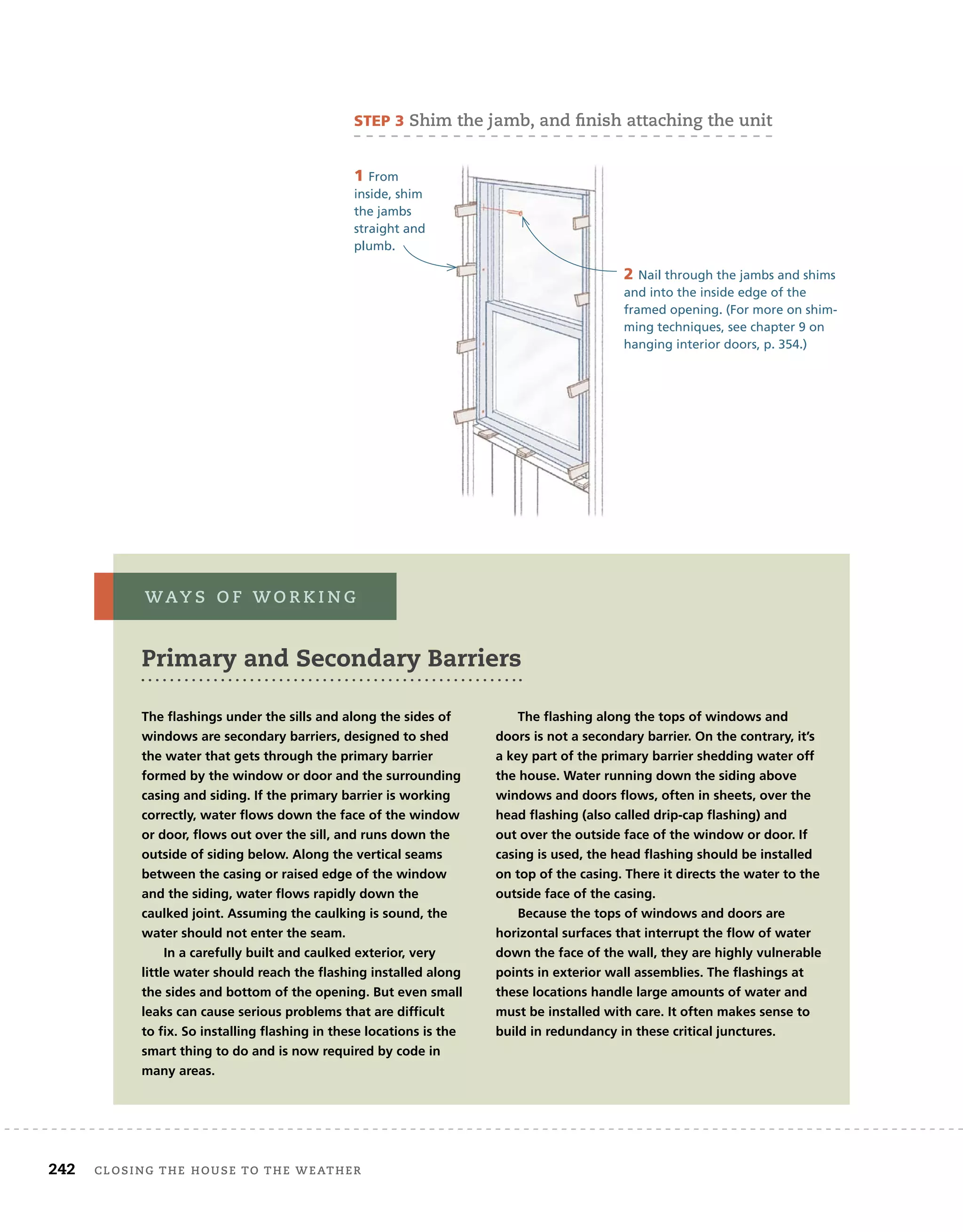242 closing	the	house	to	the	weather 	
2 Nail through the jambs and shims
and into the inside edge of the
framed opening. (For more on shim-
ming techniques, see chapter 9 on
hanging interior doors, p. 354.)
The flashings under the sills and along the sides of
windows are secondary barriers, designed to shed
the water that gets through the primary barrier
formed by the window or door and the surrounding
casing and siding. If the primary barrier is working
correctly, water flows down the face of the window
or door, flows out over the sill, and runs down the
outside of siding below. Along the vertical seams
between the casing or raised edge of the window
and the siding, water flows rapidly down the
caulked joint. Assuming the caulking is sound, the
water should not enter the seam.
In a carefully built and caulked exterior, very
little water should reach the flashing installed along
the sides and bottom of the opening. But even small
leaks can cause serious problems that are difficult
to fix. So installing flashing in these locations is the
smart thing to do and is now required by code in
many areas.
The flashing along the tops of windows and
doors is not a secondary barrier. On the contrary, it’s
a key part of the primary barrier shedding water off
the house. Water running down the siding above
windows and doors flows, often in sheets, over the
head flashing (also called drip-cap flashing) and
out over the outside face of the window or door. If
casing is used, the head flashing should be installed
on top of the casing. There it directs the water to the
outside face of the casing.
Because the tops of windows and doors are
horizontal surfaces that interrupt the flow of water
down the face of the wall, they are highly vulnerable
points in exterior wall assemblies. The flashings at
these locations handle large amounts of water and
must be installed with care. It often makes sense to
build in redundancy in these critical junctures.
Primary and Secondary Barriers
way s 	 o f 	w o r k i n g
sTep 3	shim	the	jamb,	and	fi
	nish	attaching	the	unit
1 From
inside, shim
the jambs
straight and
plumb.
 