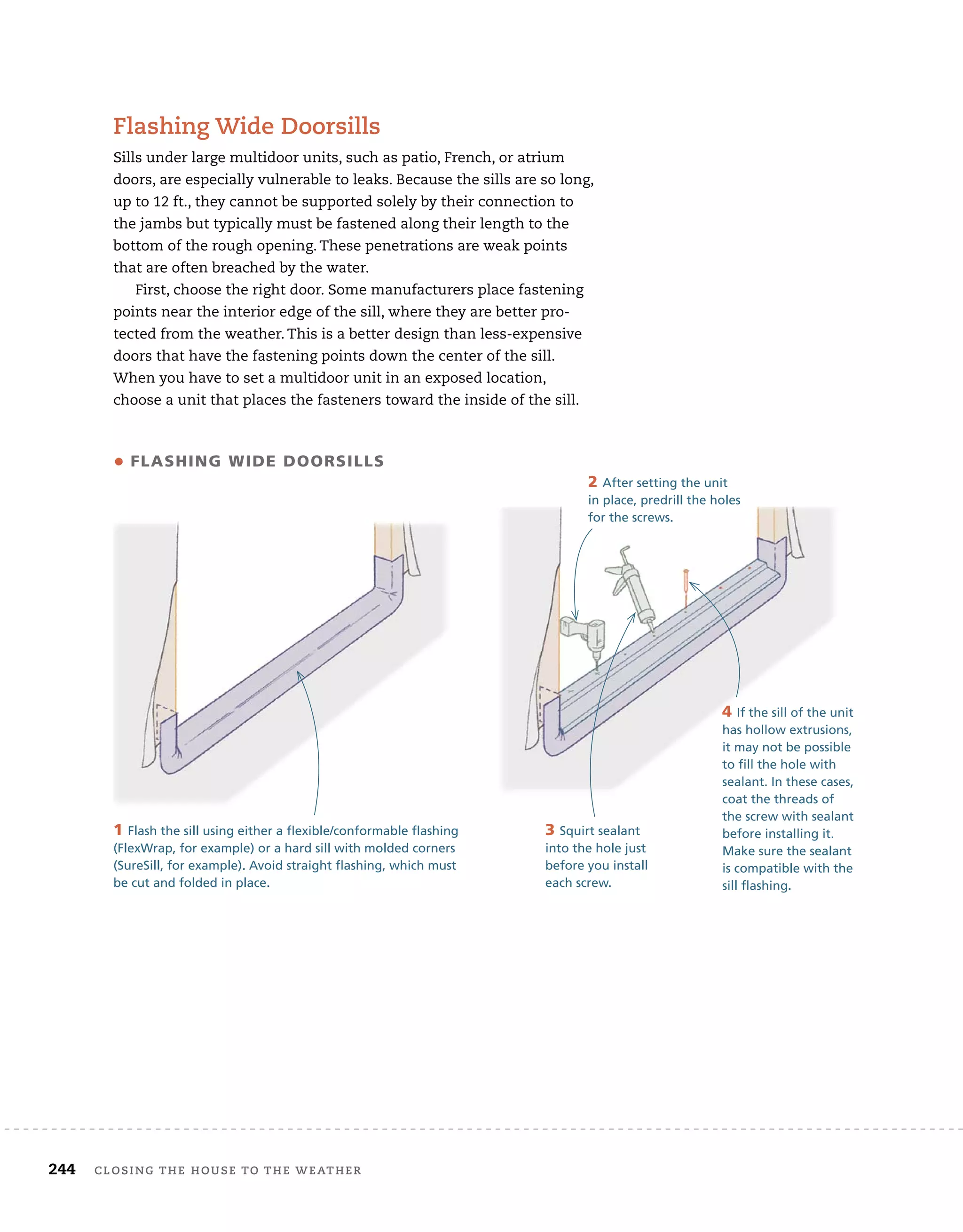 244 closing	the	house	to	the	weather 	
flashing	wide	doorsills
Sills	under	large	multidoor	units,	such	as	patio,	French,	or	atrium	
doors,	are	especially	vulnerable	to	leaks.	Because	the	sills	are	so	long,	
up	to	12	ft.,	they	cannot	be	supported	solely	by	their	connection	to	
the	jambs	but	typically	must	be	fastened	along	their	length	to	the	
bottom	of	the	rough	opening.	These	penetrations	are	weak	points	
that	are	often	breached	by	the	water.
First,	choose	the	right	door.	Some	manufacturers	place	fastening	
points	near	the	interior	edge	of	the	sill,	where	they	are	better	pro-
tected	from	the	weather.	This	is	a	better	design	than	less-expensive	
doors	that	have	the	fastening	points	down	the	center	of	the	sill.	
When	you	have	to	set	a	multidoor	unit	in	an	exposed	location,	
choose	a	unit	that	places	the	fasteners	toward	the	inside	of	the	sill.	
4 If the sill of the unit
has hollow extrusions,
it may not be possible
to fill the hole with
sealant. In these cases,
coat the threads of
the screw with sealant
before installing it.
Make sure the sealant
is compatible with the
sill flashing.
• flashing Wide doorsills
4 If the sill of the unit
has hollow extrusions,
it may not be possible
to fill the hole with
sealant. In these cases,
coat the threads of
the screw with sealant
before installing it.
Make sure the sealant
1 Flash the sill using either a flexible/conformable flashing
(FlexWrap, for example) or a hard sill with molded corners
(SureSill, for example). Avoid straight flashing, which must
be cut and folded in place.
2 After setting the unit
in place, predrill the holes
for the screws.
3 Squirt sealant
into the hole just
before you install
each screw.
 