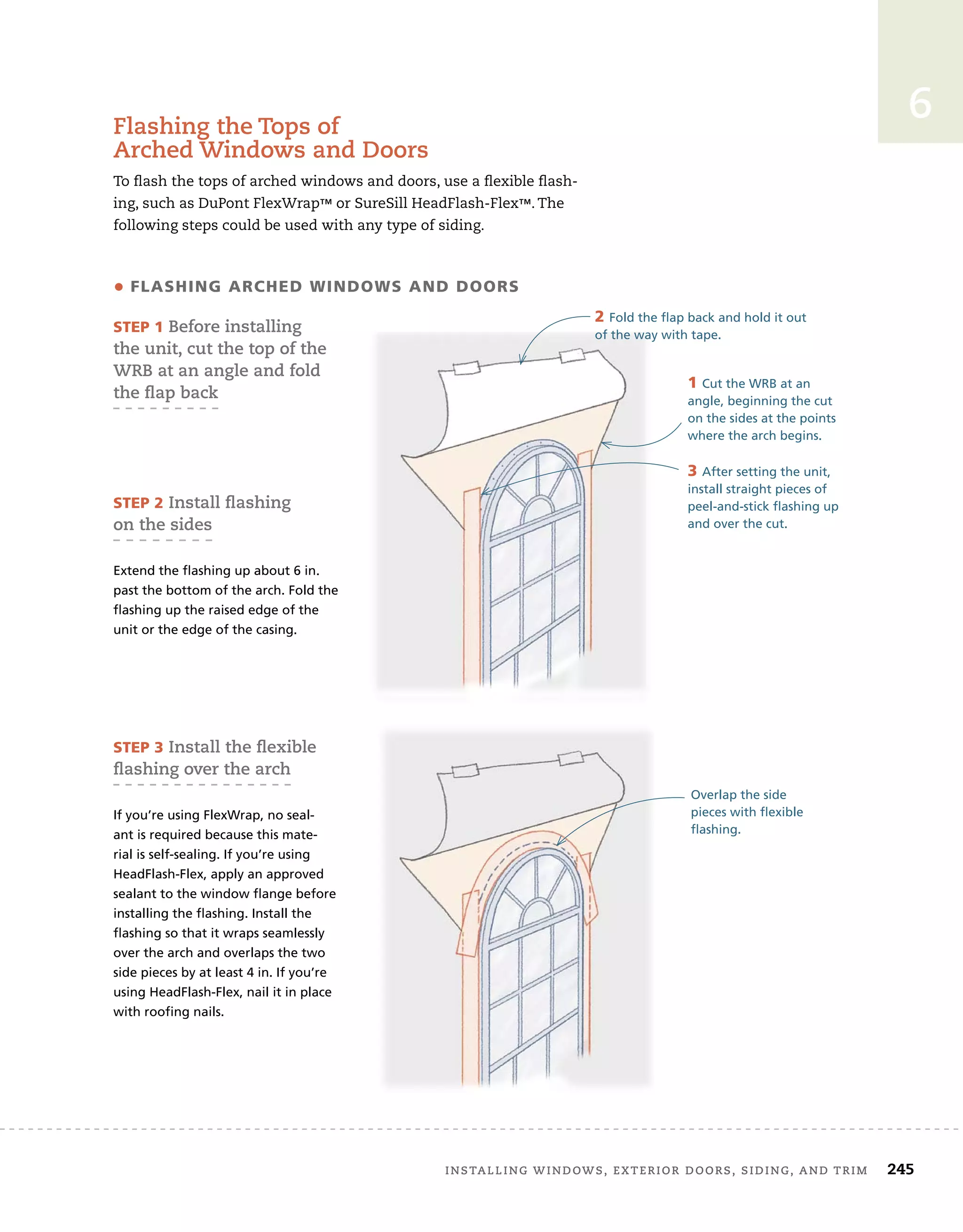 installing	windows,	exterior	doors,	siding,	and	trim		 245
6
flashing	the	tops	of	
arched	windows	and	doors
To	fl
	ash	the	tops	of	arched	windows	and	doors,	use	a	fl
	exible	fl
	ash-
ing,	such	as	DuPont	FlexWrap™	or	SureSill	HeadFlash-Flex™.	The	
following	steps	could	be	used	with	any	type	of	siding.
• flashing arched WindoWs and doors
sTep 1	Before	installing	
the	unit,	cut	the	top	of	the	
wrB	at	an	angle	and	fold	
the	ﬂ
	ap	back
sTep 2	install	ﬂ
	ashing
on	the	sides
Extend the flashing up about 6 in.
past the bottom of the arch. Fold the
flashing up the raised edge of the
unit or the edge of the casing.
1 Cut the WRB at an
angle, beginning the cut
on the sides at the points
where the arch begins.
3 After setting the unit,
install straight pieces of
peel-and-stick flashing up
and over the cut.
Overlap the side
pieces with flexible
flashing.
sTep 3	install	the	ﬂ
	exible	
ﬂ
	ashing	over	the	arch	
If you’re using FlexWrap, no seal-
ant is required because this mate-
rial is self-sealing. If you’re using
HeadFlash-Flex, apply an approved
sealant to the window flange before
installing the flashing. Install the
flashing so that it wraps seamlessly
over the arch and overlaps the two
side pieces by at least 4 in. If you’re
using HeadFlash-Flex, nail it in place
with roofing nails.
2 Fold the flap back and hold it out
of the way with tape.
 