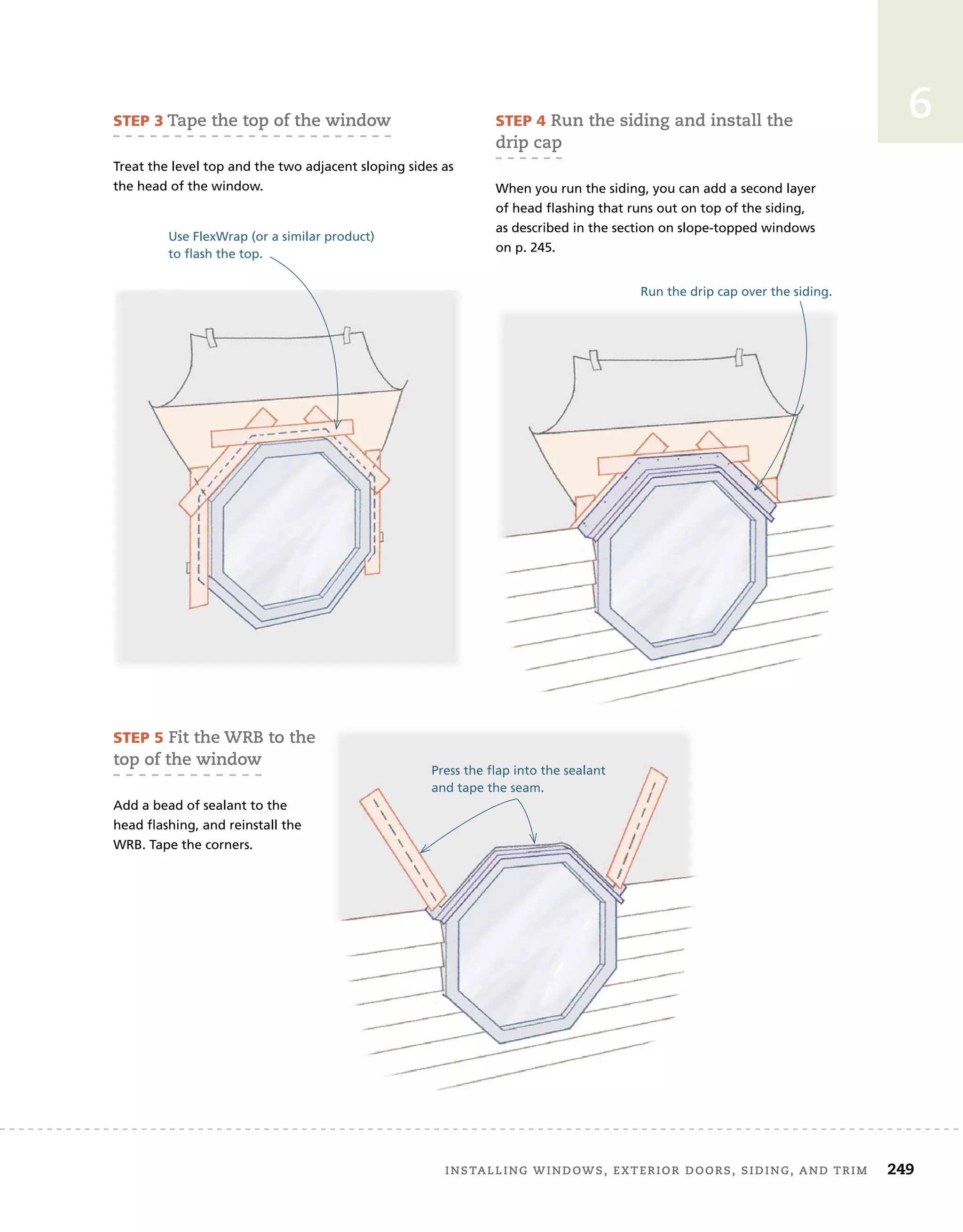 installing	windows,	exterior	doors,	siding,	and	trim		 249
6
Use FlexWrap (or a similar product)
to flash the top.
Run the drip cap over the siding.
Press the flap into the sealant
and tape the seam.
sTep 3	tape	the	top	of	the	window
Treat the level top and the two adjacent sloping sides as
the head of the window.
sTep 5	fit	the	wrB	to	the	
top	of	the	window
Add a bead of sealant to the
head flashing, and reinstall the
WRB. Tape the corners.
sTep 4	run	the	siding	and	install	the	
drip	cap
When you run the siding, you can add a second layer
of head flashing that runs out on top of the siding,
as described in the section on slope-topped windows
on p. 245.
 