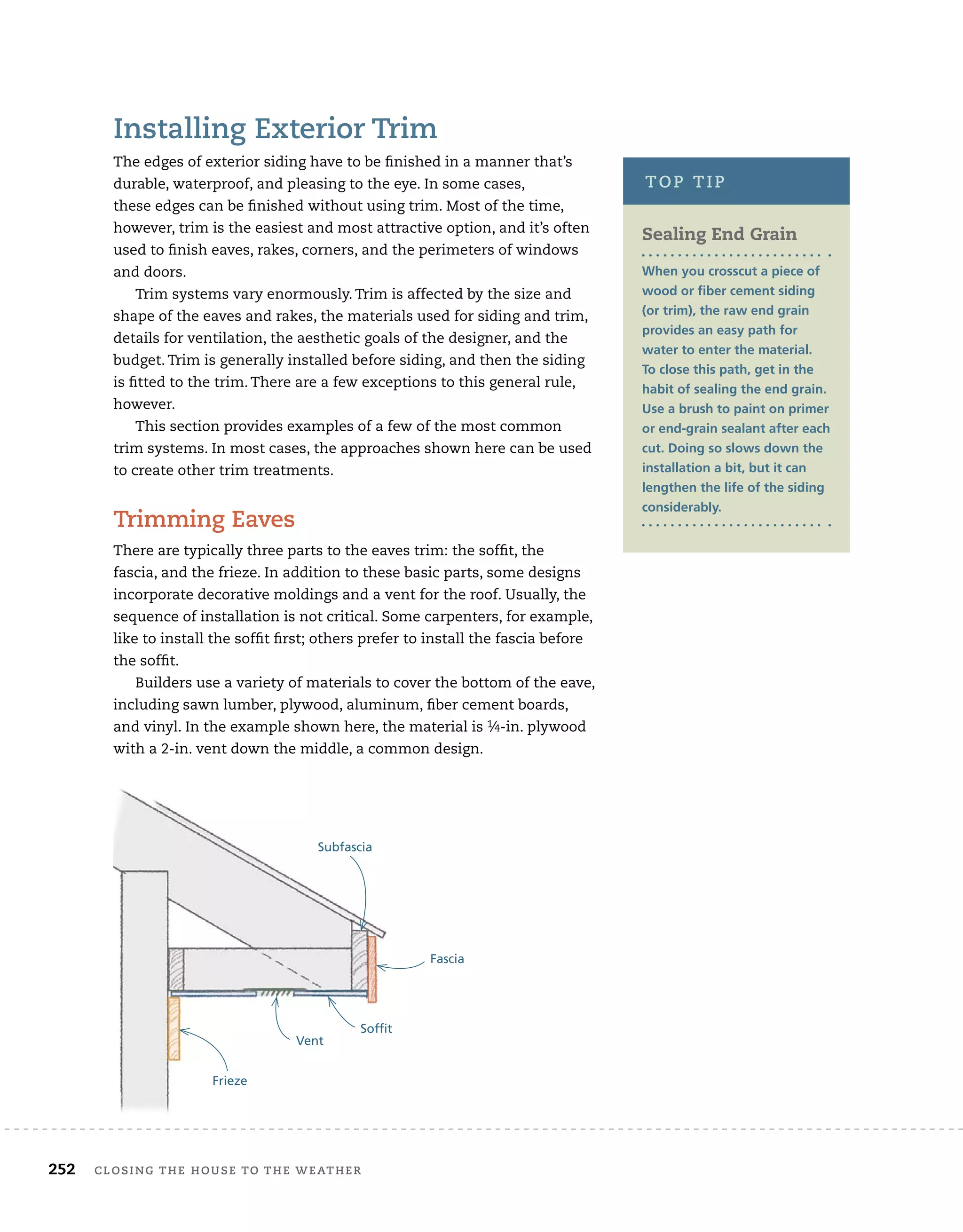 252 closing	the	house	to	the	weather 	
installing	exterior	trim
The	edges	of	exterior	siding	have	to	be	fi
	nished	in	a	manner	that’s	
durable,	waterproof,	and	pleasing	to	the	eye.	In	some	cases,
these	edges	can	be	fi
	nished	without	using	trim.	Most	of	the	time,	
however,	trim	is	the	easiest	and	most	attractive	option,	and	it’s	often	
used	to	fi
	nish	eaves,	rakes,	corners,	and	the	perimeters	of	windows	
and	doors.
Trim	systems	vary	enormously.	Trim	is	affected	by	the	size	and	
shape	of	the	eaves	and	rakes,	the	materials	used	for	siding	and	trim,	
details	for	ventilation,	the	aesthetic	goals	of	the	designer,	and	the	
budget.	Trim	is	generally	installed	before	siding,	and	then	the	siding	
is	fi
	tted	to	the	trim.	There	are	a	few	exceptions	to	this	general	rule,	
however.
This	section	provides	examples	of	a	few	of	the	most	common	
trim	systems.	In	most	cases,	the	approaches	shown	here	can	be	used	
to	create	other	trim	treatments.
trimming	eaves
There	are	typically	three	parts	to	the	eaves	trim:	the	soffi
	t,	the	
fascia,	and	the	frieze.	In	addition	to	these	basic	parts,	some	designs	
incorporate	decorative	moldings	and	a	vent	for	the	roof.	Usually,	the	
sequence	of	installation	is	not	critical.	Some	carpenters,	for	example,	
like	to	install	the	soffi
	t	fi
	rst;	others	prefer	to	install	the	fascia	before	
the	soffi
	t.	
Builders	use	a	variety	of	materials	to	cover	the	bottom	of	the	eave,	
including	sawn	lumber,	plywood,	aluminum,	fi
	ber	cement	boards,	
and	vinyl.	In	the	example	shown	here,	the	material	is	1⁄4-in.	plywood	
with	a	2-in.	vent	down	the	middle,	a	common	design.	
Sealing End Grain
When you crosscut a piece of
wood or fiber cement siding
(or trim), the raw end grain
provides an easy path for
water to enter the material.
To close this path, get in the
habit of sealing the end grain.
Use a brush to paint on primer
or end-grain sealant after each
cut. Doing so slows down the
installation a bit, but it can
lengthen the life of the siding
considerably.
top	tip
Subfascia
Fascia
Soffit
Vent
Frieze
 