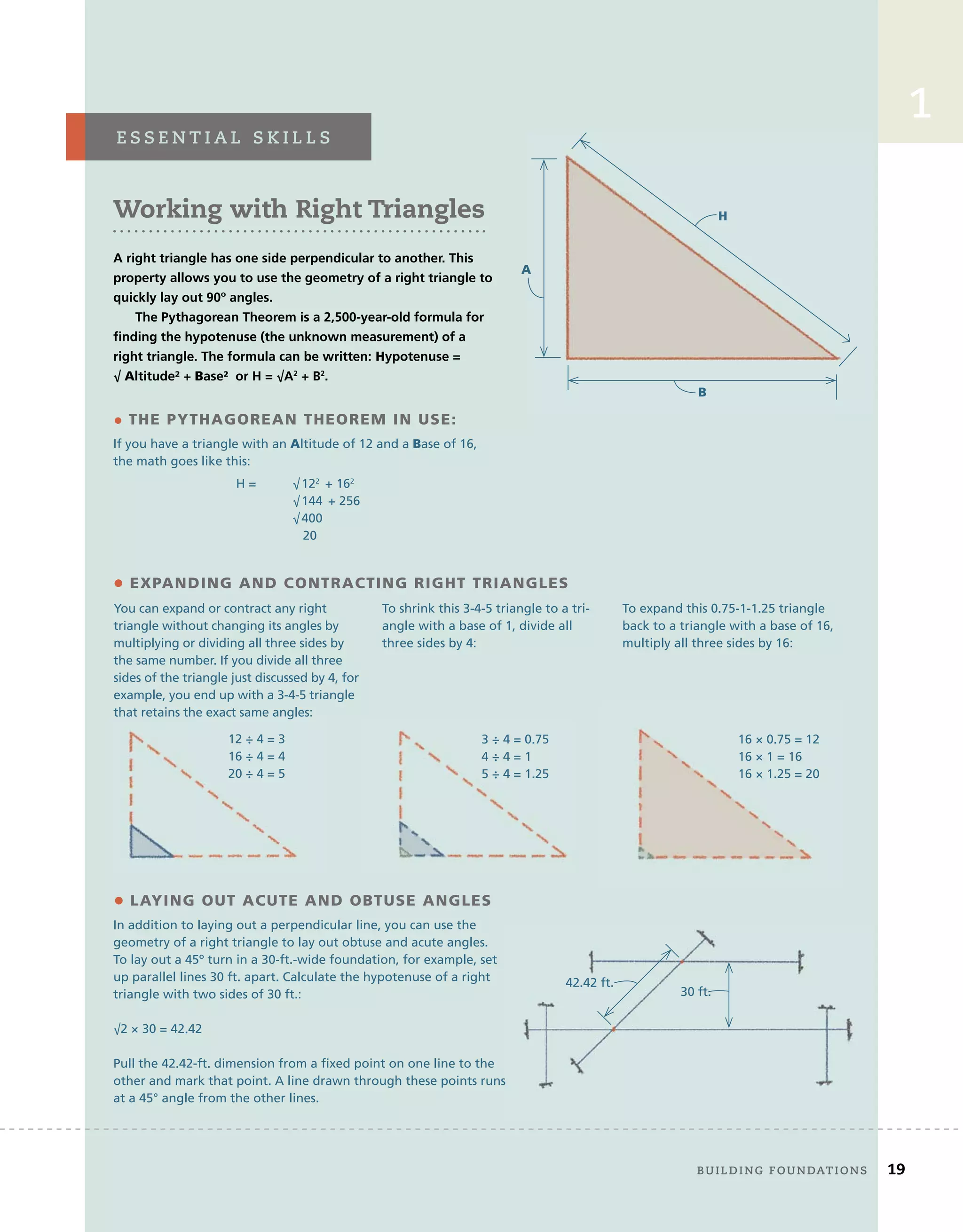 frAMing	floors,	wAlls,	And	ceilings 19
2
1
1
• THE PYTHAGOREAN THEOREM IN USE:
If you have a triangle with an Altitude of 12 and a Base of 16,
the math goes like this:
You can expand or contract any right
triangle without changing its angles by
multiplying or dividing all three sides by
the same number. If you divide all three
sides of the triangle just discussed by 4, for
example, you end up with a 3-4-5 triangle
that retains the exact same angles:
To shrink this 3-4-5 triangle to a tri-
angle with a base of 1, divide all
three sides by 4:
To expand this 0.75-1-1.25 triangle
back to a triangle with a base of 16,
multiply all three sides by 16:
A
B
H
• EXPANDING AND CONTRACTING RIGHT TRIANGLES
12 ÷ 4 = 3
16 ÷ 4 = 4
20 ÷ 4 = 5
3 ÷ 4 = 0.75
4 ÷ 4 = 1
5 ÷ 4 = 1.25
16 × 0.75 = 12
16 × 1 = 16
16 × 1.25 = 20
• LAYING OUT ACUTE AND OBTUSE ANGLES
In addition to laying out a perpendicular line, you can use the
geometry of a right triangle to lay out obtuse and acute angles.
To lay out a 45º turn in a 30-ft.-wide foundation, for example, set
up parallel lines 30 ft. apart. Calculate the hypotenuse of a right
triangle with two sides of 30 ft.:
√2 × 30 = 42.42
Pull the 42.42-ft. dimension from a fixed point on one line to the
other and mark that point. A line drawn through these points runs
at a 45° angle from the other lines.
30 ft.
42.42 ft.
Working with Right Triangles
A right triangle has one side perpendicular to another. This
property allows you to use the geometry of a right triangle to
quickly lay out 90º angles.
The Pythagorean Theorem is a 2,500-year-old formula for
finding the hypotenuse (the unknown measurement) of a
right triangle. The formula can be written: Hypotenuse =
√ Altitude² + Base² or H = √A2
+ B2
.
e s s e n t i A l 	 s k i l l s
	 Building	foundAtions 19
H = √122
+ 162
√144 + 256
√400
20
 