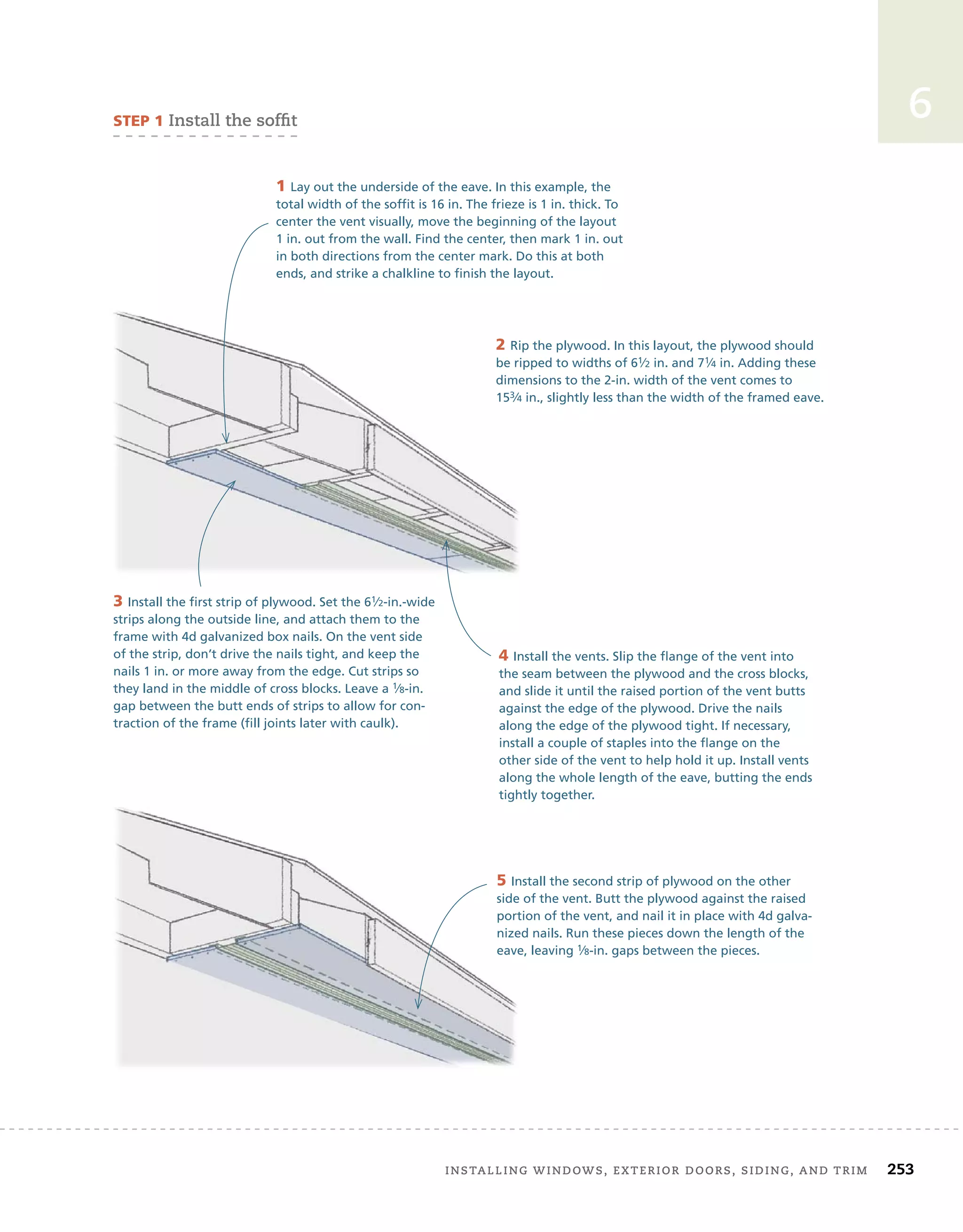 installing	windows,	exterior	doors,	siding,	and	trim		 253
6
sTep 1	install	the	soffi
	t
1 Lay out the underside of the eave. In this example, the
total width of the soffit is 16 in. The frieze is 1 in. thick. To
center the vent visually, move the beginning of the layout
1 in. out from the wall. Find the center, then mark 1 in. out
in both directions from the center mark. Do this at both
ends, and strike a chalkline to finish the layout.
2 Rip the plywood. In this layout, the plywood should
be ripped to widths of 61⁄2 in. and 71⁄4 in. Adding these
dimensions to the 2-in. width of the vent comes to
153⁄4 in., slightly less than the width of the framed eave.
3 Install the first strip of plywood. Set the 61⁄2-in.-wide
strips along the outside line, and attach them to the
frame with 4d galvanized box nails. On the vent side
of the strip, don’t drive the nails tight, and keep the
nails 1 in. or more away from the edge. Cut strips so
they land in the middle of cross blocks. Leave a 1⁄8-in.
gap between the butt ends of strips to allow for con-
traction of the frame (fill joints later with caulk).
4 Install the vents. Slip the flange of the vent into
the seam between the plywood and the cross blocks,
and slide it until the raised portion of the vent butts
against the edge of the plywood. Drive the nails
along the edge of the plywood tight. If necessary,
install a couple of staples into the flange on the
other side of the vent to help hold it up. Install vents
along the whole length of the eave, butting the ends
tightly together.
5 Install the second strip of plywood on the other
side of the vent. Butt the plywood against the raised
portion of the vent, and nail it in place with 4d galva-
nized nails. Run these pieces down the length of the
eave, leaving 1⁄8-in. gaps between the pieces.
 