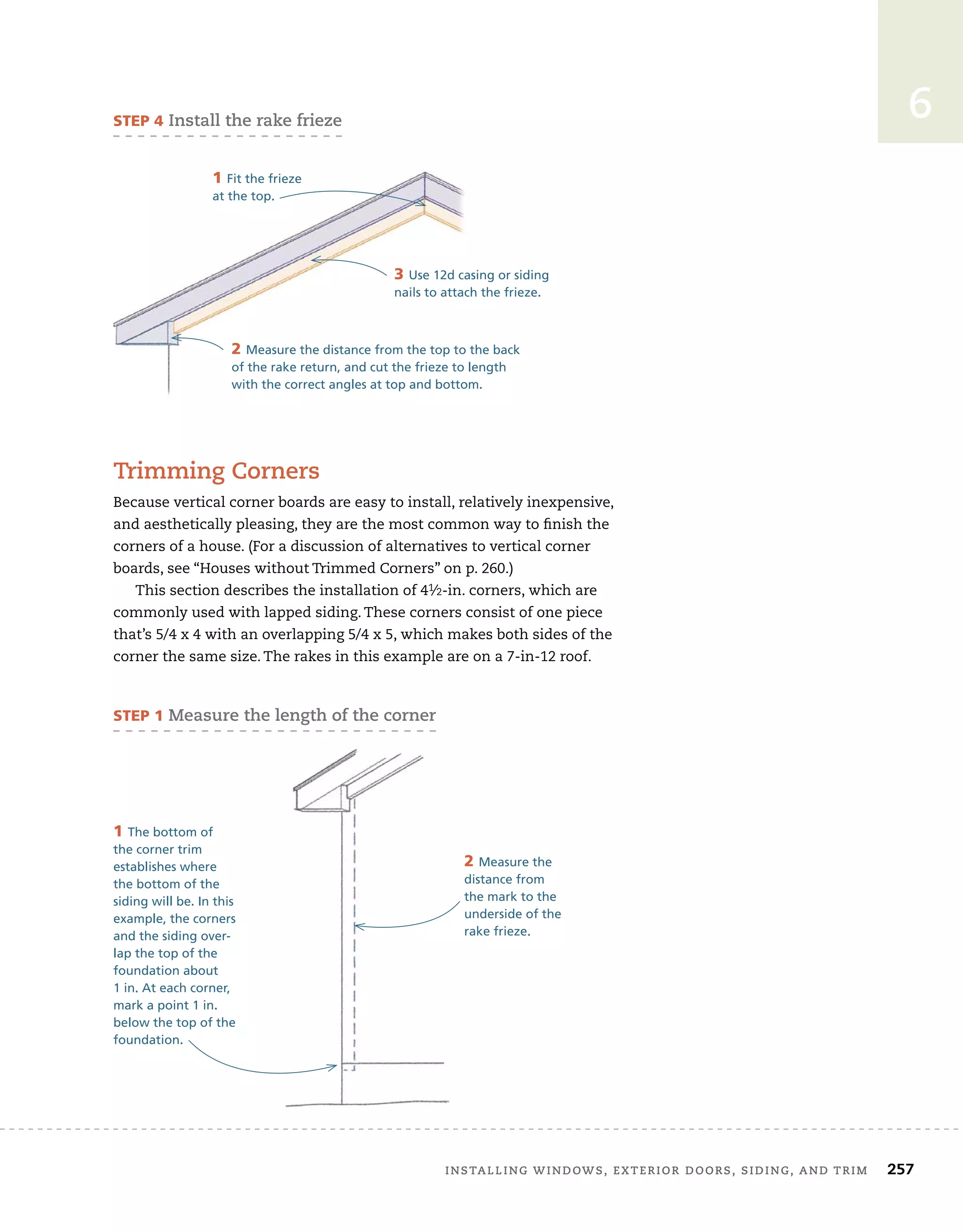 installing	windows,	exterior	doors,	siding,	and	trim		 257
6
trimming	corners
Because	vertical	corner	boards	are	easy	to	install,	relatively	inexpensive,	
and	aesthetically	pleasing,	they	are	the	most	common	way	to	fi
	nish	the	
corners	of	a	house.	(For	a	discussion	of	alternatives	to	vertical	corner	
boards,	see	“Houses	without	Trimmed	Corners”	on	p.	260.)
This	section	describes	the	installation	of	41⁄2-in.	corners,	which	are	
commonly	used	with	lapped	siding.	These	corners	consist	of	one	piece	
that’s	5/4	x	4	with	an	overlapping	5/4	x	5,	which	makes	both	sides	of	the	
corner	the	same	size.	The	rakes	in	this	example	are	on	a	7-in-12	roof.	
sTep 4	install	the	rake	frieze
3 Use 12d casing or siding
nails to attach the frieze.
3 Use 12d casing or siding
nails to attach the frieze.
1 Fit the frieze
at the top.
2 Measure the distance from the top to the back
of the rake return, and cut the frieze to length
with the correct angles at top and bottom.
sTep 1	measure	the	length	of	the	corner
1 The bottom of
the corner trim
establishes where
the bottom of the
siding will be. In this
example, the corners
and the siding over-
lap the top of the
foundation about
1 in. At each corner,
mark a point 1 in.
below the top of the
foundation.
2 Measure the
distance from
the mark to the
underside of the
rake frieze.
 
