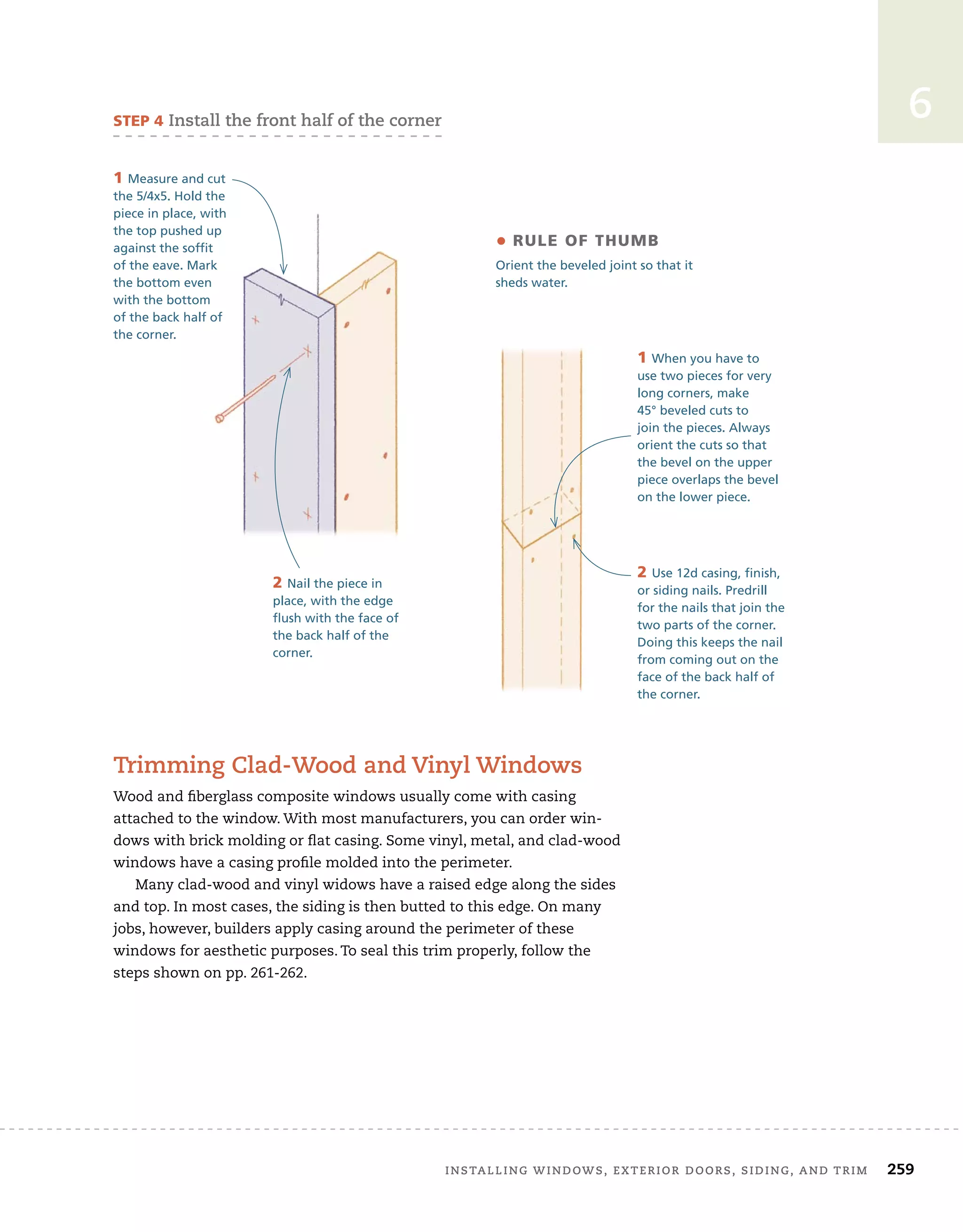 installing	windows,	exterior	doors,	siding,	and	trim		 259
6
sTep 4	install	the	front	half	of	the	corner
• rule of Thumb
Orient the beveled joint so that it
sheds water.
2 Nail the piece in
place, with the edge
flush with the face of
the back half of the
corner.
1 Measure and cut
the 5/4x5. Hold the
piece in place, with
the top pushed up
against the soffit
of the eave. Mark
the bottom even
with the bottom
of the back half of
the corner.
1 When you have to
use two pieces for very
long corners, make
45° beveled cuts to
join the pieces. Always
orient the cuts so that
the bevel on the upper
piece overlaps the bevel
on the lower piece.
2 Use 12d casing, finish,
or siding nails. Predrill
for the nails that join the
two parts of the corner.
Doing this keeps the nail
from coming out on the
face of the back half of
the corner.
trimming	clad-wood	and	Vinyl	windows
Wood	and	fi
	berglass	composite	windows	usually	come	with	casing	
attached	to	the	window.	With	most	manufacturers,	you	can	order	win-
dows	with	brick	molding	or	fl
	at	casing.	Some	vinyl,	metal,	and	clad-wood	
windows	have	a	casing	profi
	le	molded	into	the	perimeter.
Many	clad-wood	and	vinyl	widows	have	a	raised	edge	along	the	sides	
and	top.	In	most	cases,	the	siding	is	then	butted	to	this	edge.	On	many	
jobs,	however,	builders	apply	casing	around	the	perimeter	of	these	
windows	for	aesthetic	purposes.	To	seal	this	trim	properly,	follow	the	
steps	shown	on	pp.	261-262.
 