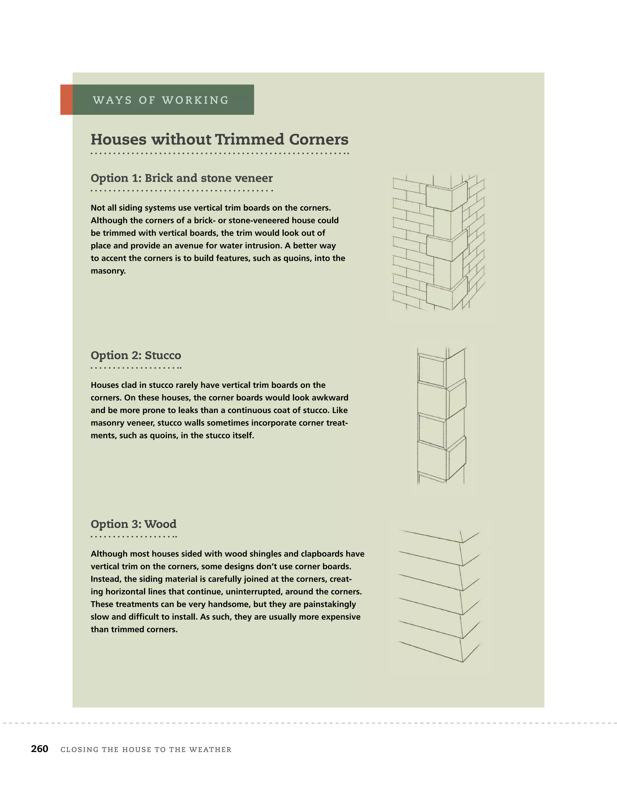 260 closing	the	house	to	the	weather 	
Option 1: Brick and stone veneer
Not all siding systems use vertical trim boards on the corners.
Although the corners of a brick- or stone-veneered house could
be trimmed with vertical boards, the trim would look out of
place and provide an avenue for water intrusion. A better way
to accent the corners is to build features, such as quoins, into the
masonry.
Houses without Trimmed Corners
way s 	 o f 	w o r k i n g
Option 2: Stucco
Houses clad in stucco rarely have vertical trim boards on the
corners. On these houses, the corner boards would look awkward
and be more prone to leaks than a continuous coat of stucco. Like
masonry veneer, stucco walls sometimes incorporate corner treat-
ments, such as quoins, in the stucco itself.
Option 3: Wood
Although most houses sided with wood shingles and clapboards have
vertical trim on the corners, some designs don’t use corner boards.
Instead, the siding material is carefully joined at the corners, creat-
ing horizontal lines that continue, uninterrupted, around the corners.
These treatments can be very handsome, but they are painstakingly
slow and difficult to install. As such, they are usually more expensive
than trimmed corners.
 