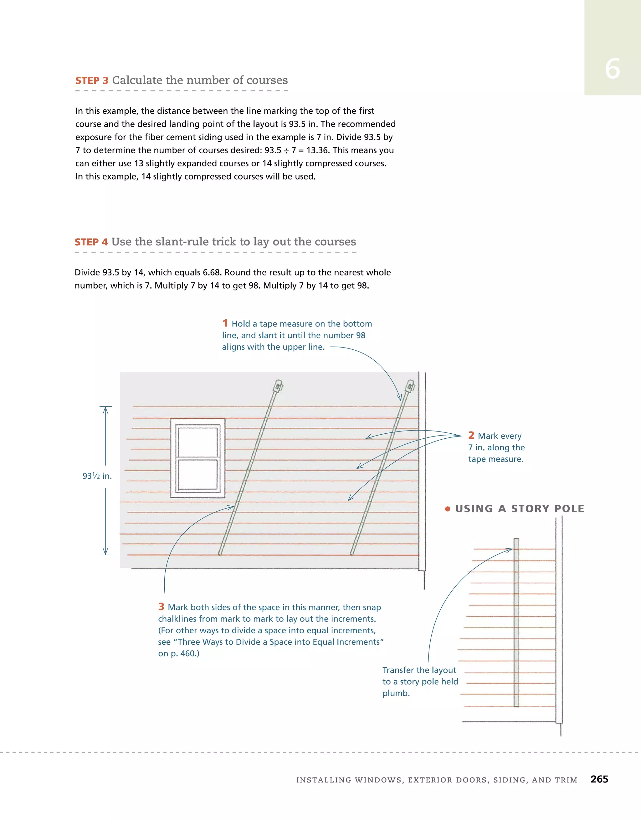 Installing windows, exterior doors, siding, and trim 	 265
6
3 Mark both sides of the space in this manner, then snap
chalklines from mark to mark to lay out the increments.
(For other ways to divide a space into equal increments,
see “Three Ways to Divide a Space into Equal Increments”
on p. 460.)
STEP 3 Calculate the number of courses
In this example, the distance between the line marking the top of the first
course and the desired landing point of the layout is 93.5 in. The recommended
exposure for the fiber cement siding used in the example is 7 in. Divide 93.5 by
7 to determine the number of courses desired: 93.5 ÷ 7 = 13.36. This means you
can either use 13 slightly expanded courses or 14 slightly compressed courses.
In this example, 14 slightly compressed courses will be used.
931⁄2 in.
STEP 4 Use the slant-rule trick to lay out the courses
Divide 93.5 by 14, which equals 6.68. Round the result up to the nearest whole
number, which is 7. Multiply 7 by 14 to get 98. Multiply 7 by 14 to get 98.
1 Hold a tape measure on the bottom
line, and slant it until the number 98
aligns with the upper line.
2 Mark every
7 in. along the
tape measure.
Transfer the layout
to a story pole held
plumb.
• using a story pole
 