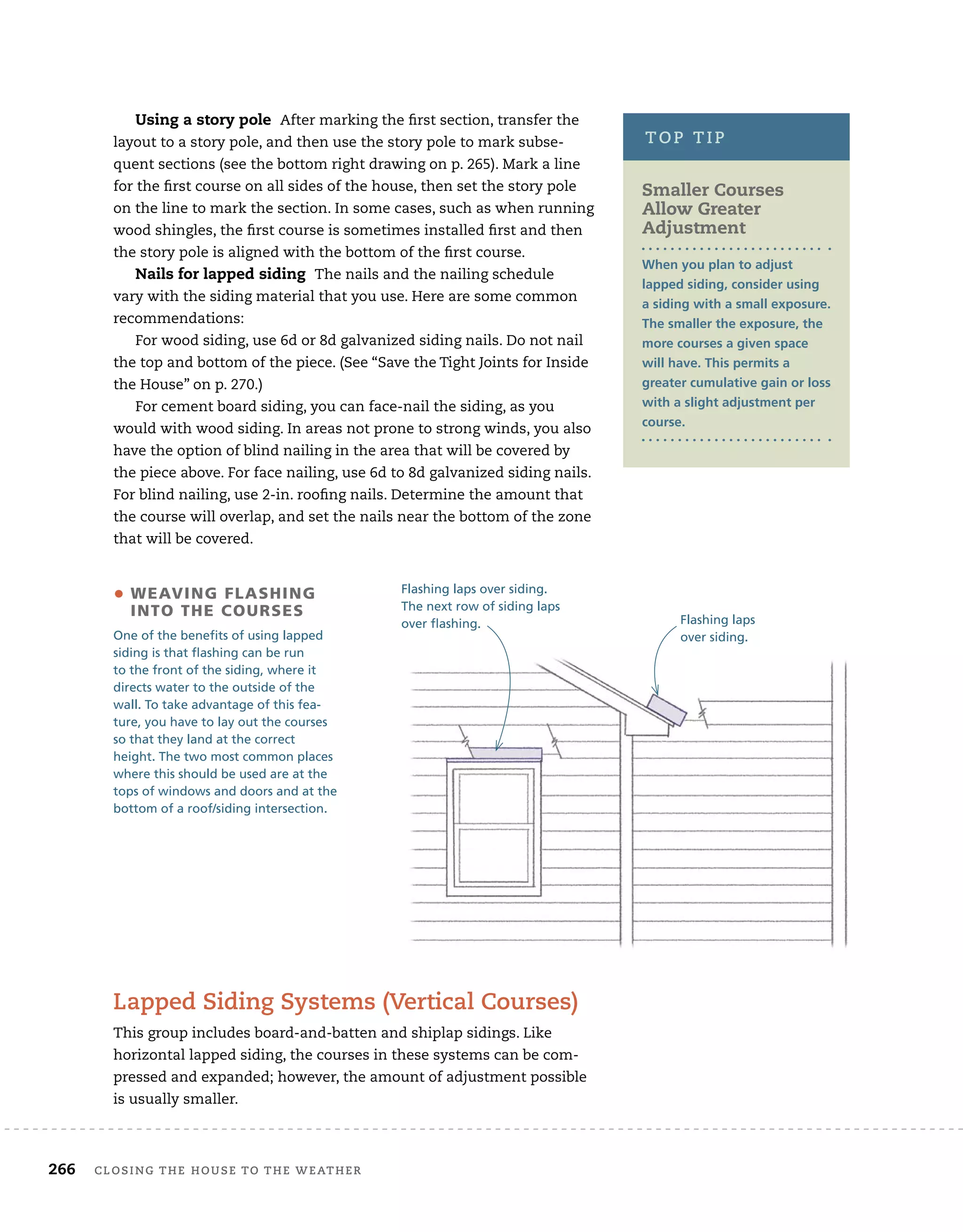 266	 closing the house to the weather 	
Using a story pole After marking the first section, transfer the
layout to a story pole, and then use the story pole to mark subse-
quent sections (see the bottom right drawing on p. 265). Mark a line
for the first course on all sides of the house, then set the story pole
on the line to mark the section. In some cases, such as when running
wood shingles, the first course is sometimes installed first and then
the story pole is aligned with the bottom of the first course.
Nails for lapped siding The nails and the nailing schedule
vary with the siding material that you use. Here are some common
recommendations:
For wood siding, use 6d or 8d galvanized siding nails. Do not nail
the top and bottom of the piece. (See “Save the Tight Joints for Inside
the House” on p. 270.)
For cement board siding, you can face-nail the siding, as you
would with wood siding. In areas not prone to strong winds, you also
have the option of blind nailing in the area that will be covered by
the piece above. For face nailing, use 6d to 8d galvanized siding nails.
For blind nailing, use 2-in. roofing nails. Determine the amount that
the course will overlap, and set the nails near the bottom of the zone
that will be covered.
• 
Weaving flashing
into the courses
One of the benefits of using lapped
siding is that flashing can be run
to the front of the siding, where it
directs water to the outside of the
wall. To take advantage of this fea-
ture, you have to lay out the courses
so that they land at the correct
height. The two most common places
where this should be used are at the
tops of windows and doors and at the
bottom of a roof/siding intersection.
Flashing laps over siding.
The next row of siding laps
over flashing. Flashing laps
over siding.
Smaller Courses
Allow Greater
Adjustment
When you plan to adjust
lapped siding, consider using
a siding with a small exposure.
The smaller the exposure, the
more courses a given space
will have. This permits a
greater cumulative gain or loss
with a slight adjustment per
course.
top tip
Lapped Siding Systems (Vertical Courses)
This group includes board-and-batten and shiplap sidings. Like
horizontal lapped siding, the courses in these systems can be com-
pressed and expanded; however, the amount of adjustment possible
is usually smaller.
 