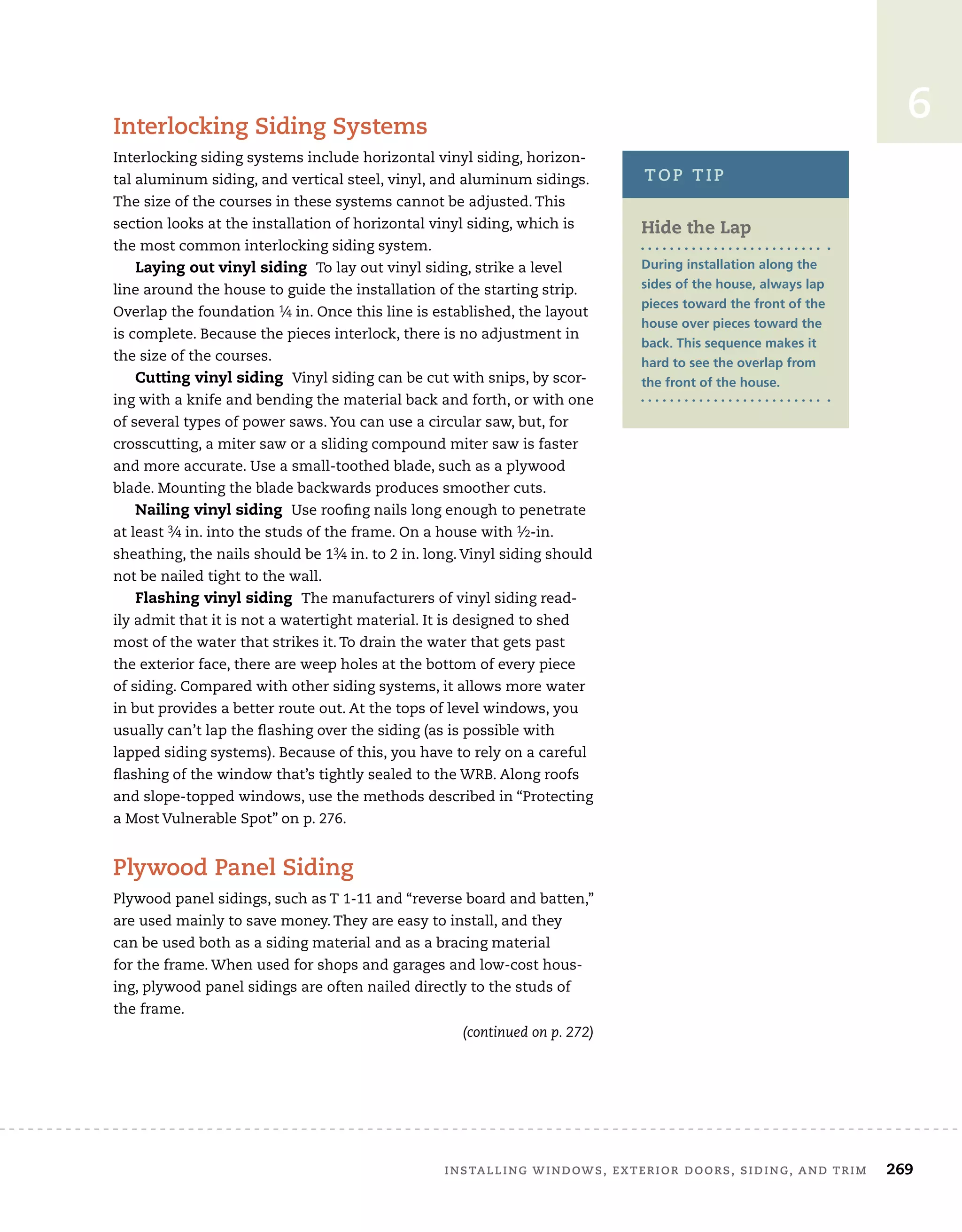 Installing windows, exterior doors, siding, and trim 	 269
6
Interlocking Siding Systems
Interlocking siding systems include horizontal vinyl siding, horizon-
tal aluminum siding, and vertical steel, vinyl, and aluminum sidings.
The size of the courses in these systems cannot be adjusted. This
section looks at the installation of horizontal vinyl siding, which is
the most common interlocking siding system.
Laying out vinyl siding To lay out vinyl siding, strike a level
line around the house to guide the installation of the starting strip.
Overlap the foundation 1⁄4 in. Once this line is established, the layout
is complete. Because the pieces interlock, there is no adjustment in
the size of the courses.
Cutting vinyl siding Vinyl siding can be cut with snips, by scor-
ing with a knife and bending the material back and forth, or with one
of several types of power saws. You can use a circular saw, but, for
crosscutting, a miter saw or a sliding compound miter saw is faster
and more accurate. Use a small-toothed blade, such as a plywood
blade. Mounting the blade backwards produces smoother cuts.
Nailing vinyl siding Use roofing nails long enough to penetrate
at least 3⁄4 in. into the studs of the frame. On a house with 1⁄2-in.
sheathing, the nails should be 13⁄4 in. to 2 in. long. Vinyl siding should
not be nailed tight to the wall.
Flashing vinyl siding The manufacturers of vinyl siding read-
ily admit that it is not a watertight material. It is designed to shed
most of the water that strikes it. To drain the water that gets past
the exterior face, there are weep holes at the bottom of every piece
of siding. Compared with other siding systems, it allows more water
in but provides a better route out. At the tops of level windows, you
usually can’t lap the flashing over the siding (as is possible with
lapped siding systems). Because of this, you have to rely on a careful
flashing of the window that’s tightly sealed to the WRB. Along roofs
and slope-topped windows, use the methods described in “Protecting
a Most Vulnerable Spot” on p. 276.
Plywood Panel Siding
Plywood panel sidings, such as T 1-11 and “reverse board and batten,”
are used mainly to save money. They are easy to install, and they 	
can be used both as a siding material and as a bracing material 	
for the frame. When used for shops and garages and low-cost hous-
ing, plywood panel sidings are often nailed directly to the studs of
the frame.
Hide the Lap
During installation along the
sides of the house, always lap
pieces toward the front of the
house over pieces toward the
back. This sequence makes it
hard to see the overlap from
the front of the house.
top tip
(continued on p. 272)
 