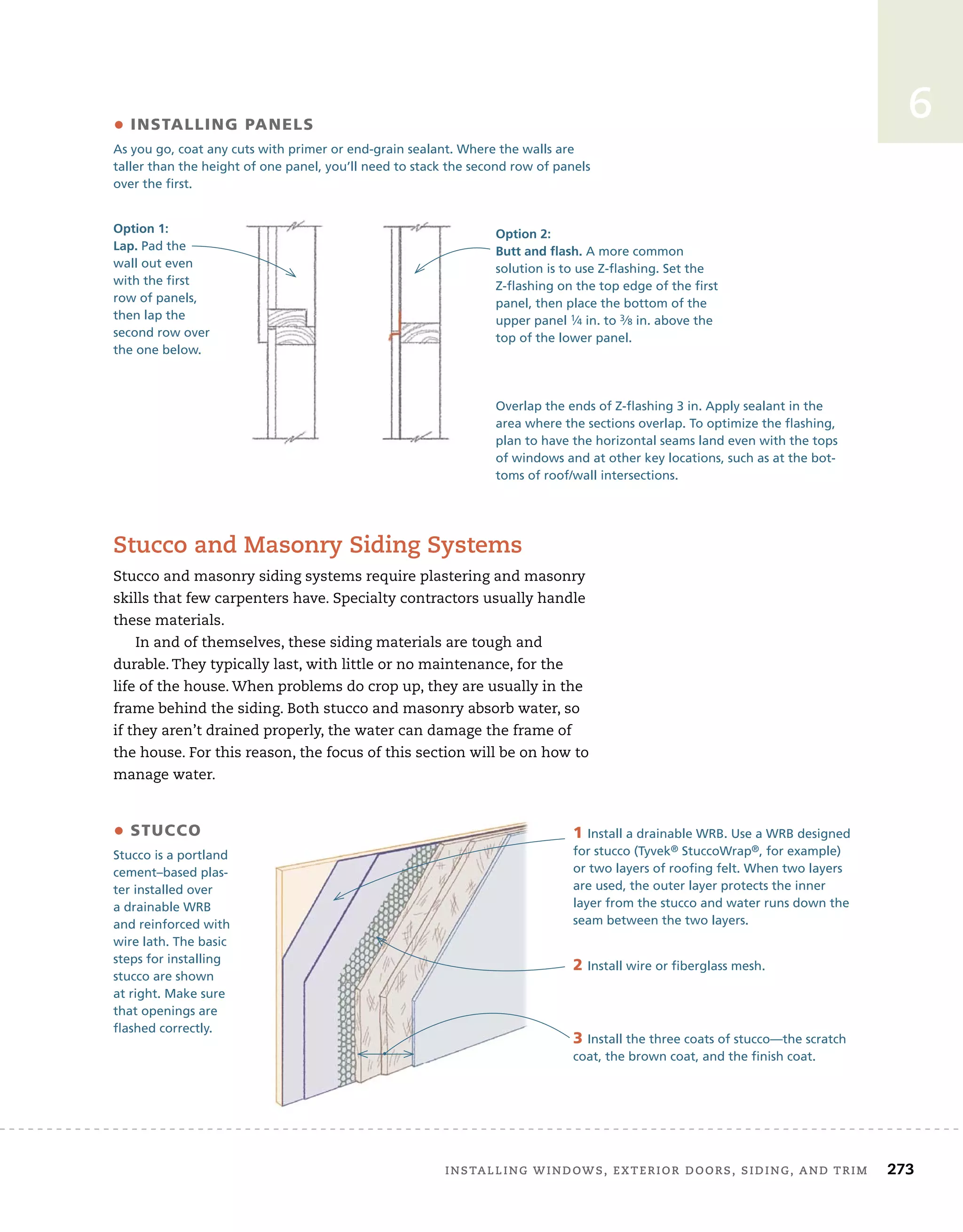 installing	windows,	exterior	doors,	siding,	and	trim		 273
6
stucco	and	masonry	siding	systems
Stucco	and	masonry	siding	systems	require	plastering	and	masonry	
skills	that	few	carpenters	have.	Specialty	contractors	usually	handle	
these	materials.
In	and	of	themselves,	these	siding	materials	are	tough	and	
durable.	They	typically	last,	with	little	or	no	maintenance,	for	the	
life	of	the	house.	When	problems	do	crop	up,	they	are	usually	in	the	
frame	behind	the	siding.	Both	stucco	and	masonry	absorb	water,	so	
if	they	aren’t	drained	properly,	the	water	can	damage	the	frame	of	
the	house.	For	this	reason,	the	focus	of	this	section	will	be	on	how	to	
manage	water.
• insTalling panels
As you go, coat any cuts with primer or end-grain sealant. Where the walls are
taller than the height of one panel, you’ll need to stack the second row of panels
over the first.
Option 1:
Lap. Pad the
wall out even
with the first
row of panels,
then lap the
second row over
the one below.
Option 2:
Butt and flash. A more common
solution is to use Z-flashing. Set the
Z-flashing on the top edge of the first
panel, then place the bottom of the
upper panel 1⁄4 in. to 3⁄8 in. above the
top of the lower panel.
Overlap the ends of Z-flashing 3 in. Apply sealant in the
area where the sections overlap. To optimize the flashing,
plan to have the horizontal seams land even with the tops
of windows and at other key locations, such as at the bot-
toms of roof/wall intersections.
• sTucco
Stucco is a portland
cement–based plas-
ter installed over
a drainable WRB
and reinforced with
wire lath. The basic
steps for installing
stucco are shown
at right. Make sure
that openings are
flashed correctly.
1 Install a drainable WRB. Use a WRB designed
for stucco (Tyvek® StuccoWrap®, for example)
or two layers of roofing felt. When two layers
are used, the outer layer protects the inner
layer from the stucco and water runs down the
seam between the two layers.
2 Install wire or fiberglass mesh.
3 Install the three coats of stucco—the scratch
coat, the brown coat, and the finish coat.
 