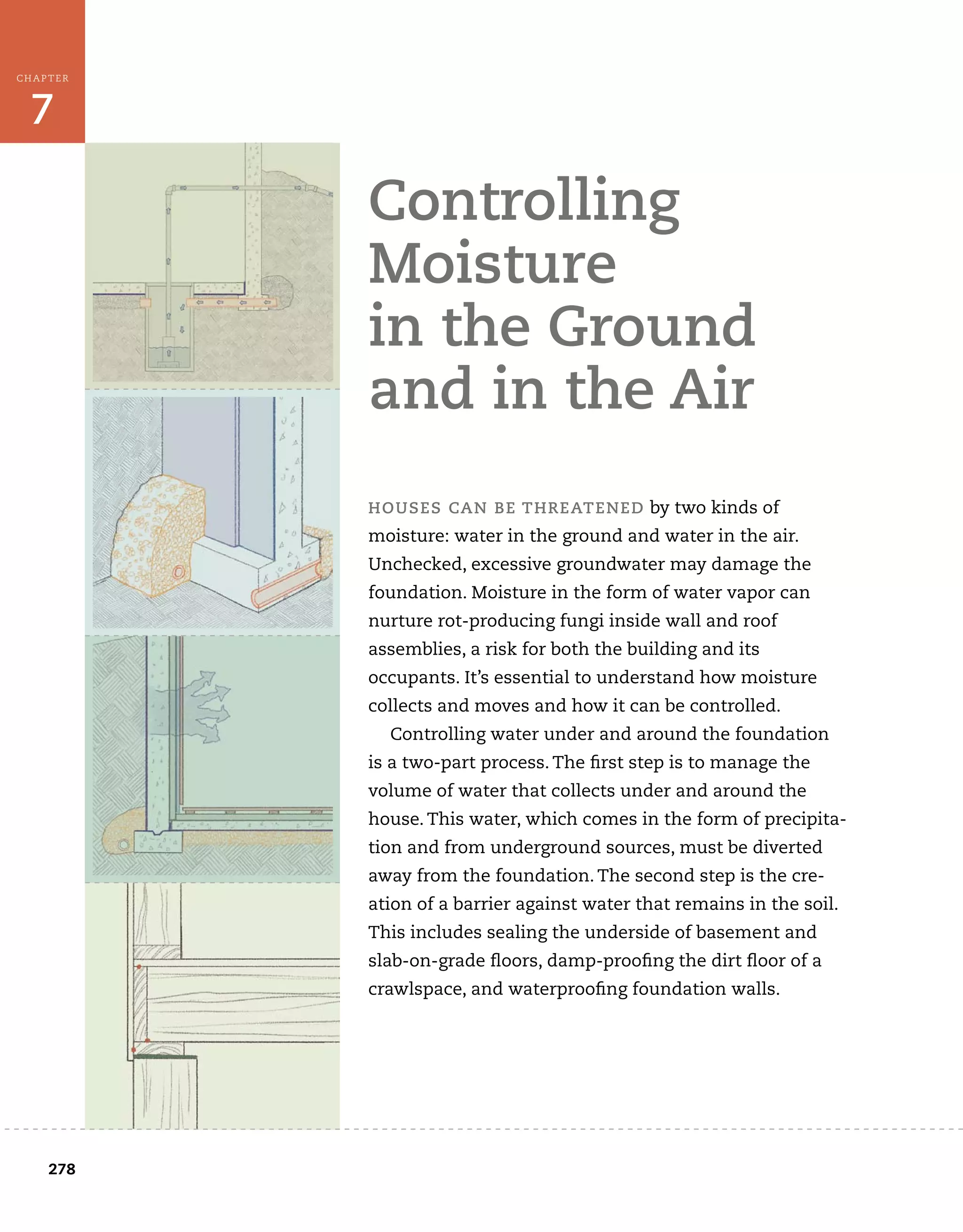 278
7
CHAPTER
	
controlling	
moisture	
in	the	ground	
and	in	the	air
houses	can	Be	threatened	by	two	kinds	of
moisture:	water	in	the	ground	and	water	in	the	air.
Unchecked,	excessive	groundwater	may	damage	the	
foundation.	Moisture	in	the	form	of	water	vapor	can	
nurture	rot-producing	fungi	inside	wall	and	roof
assemblies,	a	risk	for	both	the	building	and	its
occupants.	It’s	essential	to	understand	how	moisture	
collects	and	moves	and	how	it	can	be	controlled.	
Controlling	water	under	and	around	the	foundation	
is	a	two-part	process.	The	fi
	rst	step	is	to	manage	the	
volume	of	water	that	collects	under	and	around	the	
house.	This	water,	which	comes	in	the	form	of	precipita-
tion	and	from	underground	sources,	must	be	diverted	
away	from	the	foundation.	The	second	step	is	the	cre-
ation	of	a	barrier	against	water	that	remains	in	the	soil.	
This	includes	sealing	the	underside	of	basement	and	
slab-on-grade	fl
	oors,	damp-proofi
	ng	the	dirt	fl
	oor	of	a	
crawlspace,	and	waterproofi
	ng	foundation	walls.
 