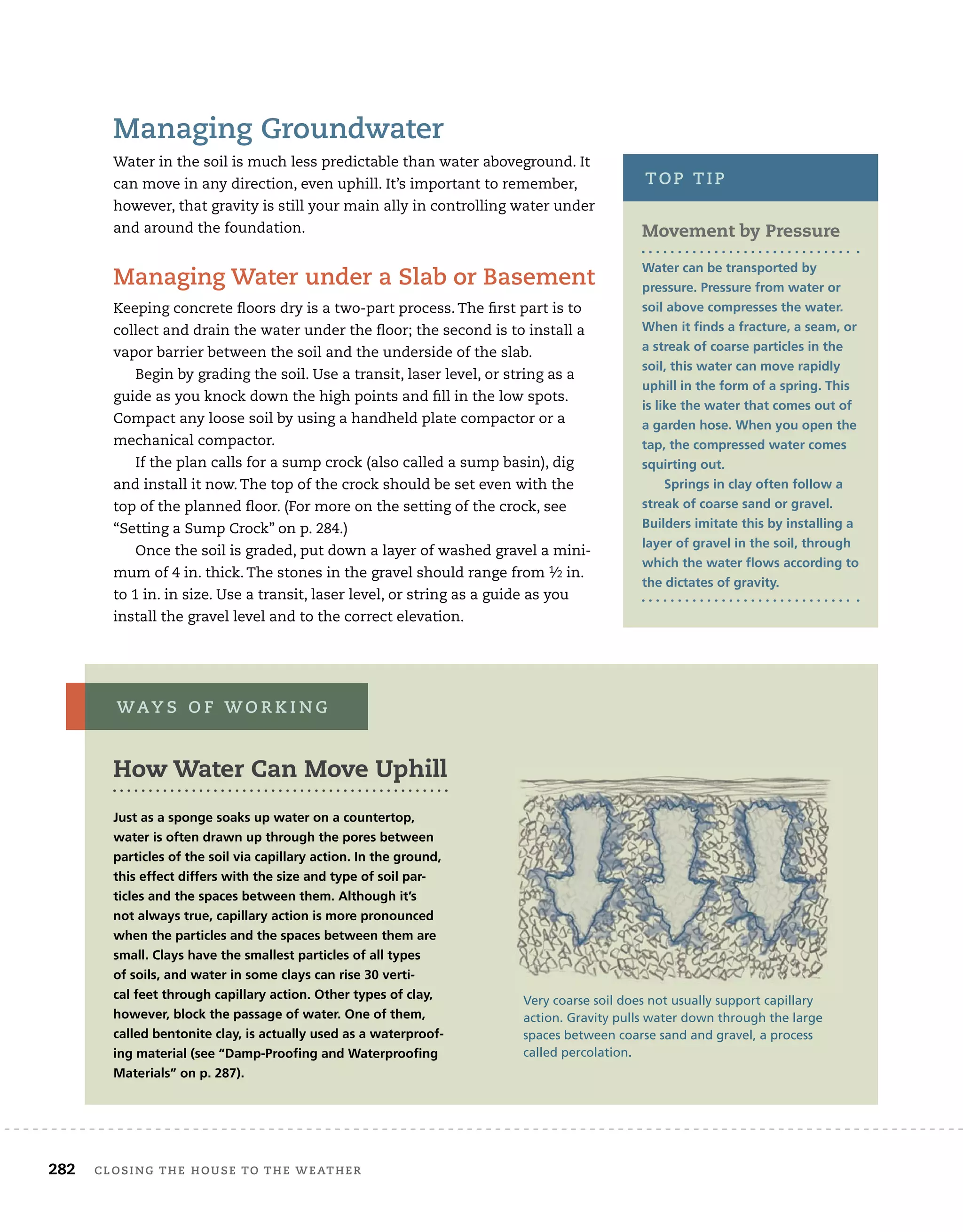 282 closing	the	house	to	the	weather 	
managing	groundwater
Water	in	the	soil	is	much	less	predictable	than	water	aboveground.	It	
can	move	in	any	direction,	even	uphill.	It’s	important	to	remember,	
however,	that	gravity	is	still	your	main	ally	in	controlling	water	under	
and	around	the	foundation.
managing	water	under	a	slab	or	Basement
Keeping	concrete	fl
	oors	dry	is	a	two-part	process.	The	fi
	rst	part	is	to	
collect	and	drain	the	water	under	the	fl
	oor;	the	second	is	to	install	a	
vapor	barrier	between	the	soil	and	the	underside	of	the	slab.
Begin	by	grading	the	soil.	Use	a	transit,	laser	level,	or	string	as	a	
guide	as	you	knock	down	the	high	points	and	fi
	ll	in	the	low	spots.	
Compact	any	loose	soil	by	using	a	handheld	plate	compactor	or	a	
mechanical	compactor.
If	the	plan	calls	for	a	sump	crock	(also	called	a	sump	basin),	dig	
and	install	it	now.	The	top	of	the	crock	should	be	set	even	with	the	
top	of	the	planned	fl
	oor.	(For	more	on	the	setting	of	the	crock,	see	
“Setting	a	Sump	Crock”	on	p.	284.)
Once	the	soil	is	graded,	put	down	a	layer	of	washed	gravel	a	mini-
mum	of	4	in.	thick.	The	stones	in	the	gravel	should	range	from	1⁄2	in.	
to	1	in.	in	size.	Use	a	transit,	laser	level,	or	string	as	a	guide	as	you	
install	the	gravel	level	and	to	the	correct	elevation.
How Water Can Move Uphill
Just as a sponge soaks up water on a countertop,
water is often drawn up through the pores between
particles of the soil via capillary action. In the ground,
this effect differs with the size and type of soil par-
ticles and the spaces between them. Although it’s
not always true, capillary action is more pronounced
when the particles and the spaces between them are
small. Clays have the smallest particles of all types
of soils, and water in some clays can rise 30 verti-
cal feet through capillary action. Other types of clay,
however, block the passage of water. One of them,
called bentonite clay, is actually used as a waterproof-
ing material (see “damp-Proofing and Waterproofing
materials” on p. 287).
waY s 	 o F 	w o r K i n g
Very coarse soil does not usually support capillary
action. Gravity pulls water down through the large
spaces between coarse sand and gravel, a process
called percolation.
Movement by Pressure
Water can be transported by
pressure. Pressure from water or
soil above compresses the water.
When it finds a fracture, a seam, or
a streak of coarse particles in the
soil, this water can move rapidly
uphill in the form of a spring. This
is like the water that comes out of
a garden hose. When you open the
tap, the compressed water comes
squirting out.
Springs in clay often follow a
streak of coarse sand or gravel.
Builders imitate this by installing a
layer of gravel in the soil, through
which the water flows according to
the dictates of gravity.
top	tip
 