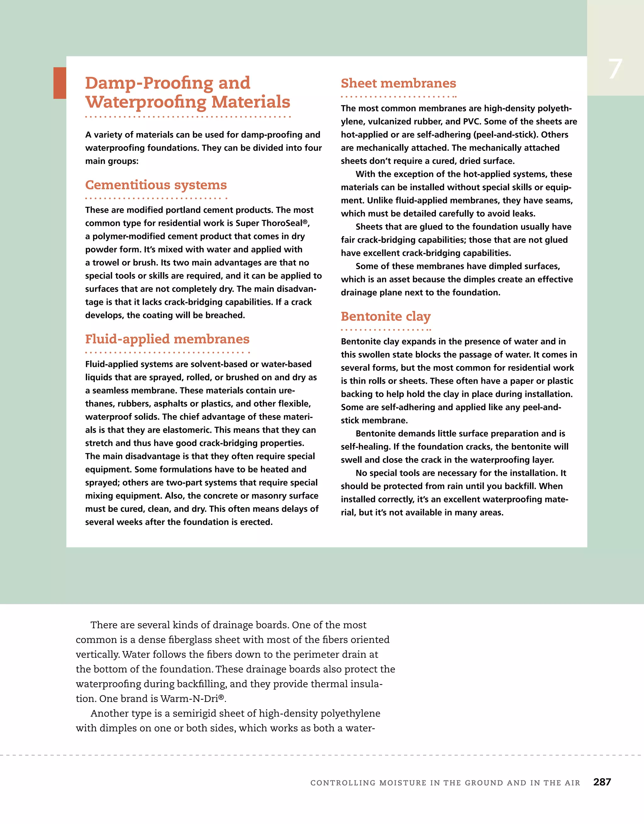 controlling moisture in the ground and in the air	 287
Damp-Proofing and
Waterproofing Materials
A variety of materials can be used for damp-proofing and
waterproofing foundations. They can be divided into four
main groups:
Cementitious systems
These are modified portland cement products. The most
common type for residential work is Super ThoroSeal®,
a polymer-modified cement product that comes in dry
powder form. It’s mixed with water and applied with
a trowel or brush. Its two main advantages are that no
special tools or skills are required, and it can be applied to
surfaces that are not completely dry. The main disadvan-
tage is that it lacks crack-bridging capabilities. If a crack
develops, the coating will be breached.
Fluid-applied membranes
Fluid-applied systems are solvent-based or water-based
liquids that are sprayed, rolled, or brushed on and dry as
a seamless membrane. These materials contain ure-
thanes, rubbers, asphalts or plastics, and other flexible,
waterproof solids. The chief advantage of these materi-
als is that they are elastomeric. This means that they can
stretch and thus have good crack-bridging properties.
The main disadvantage is that they often require special
equipment. Some formulations have to be heated and
sprayed; others are two-part systems that require special
mixing equipment. Also, the concrete or masonry surface
must be cured, clean, and dry. This often means delays of
several weeks after the foundation is erected.
Sheet membranes
The most common membranes are high-density polyeth-
ylene, vulcanized rubber, and PVC. Some of the sheets are
hot-applied or are self-adhering (peel-and-stick). Others
are mechanically attached. The mechanically attached
sheets don’t require a cured, dried surface.
With the exception of the hot-applied systems, these
materials can be installed without special skills or equip-
ment. Unlike fluid-applied membranes, they have seams,
which must be detailed carefully to avoid leaks.
Sheets that are glued to the foundation usually have
fair crack-bridging capabilities; those that are not glued
have excellent crack-bridging capabilities.
Some of these membranes have dimpled surfaces,
which is an asset because the dimples create an effective
drainage plane next to the foundation.
Bentonite clay
Bentonite clay expands in the presence of water and in
this swollen state blocks the passage of water. It comes in
several forms, but the most common for residential work
is thin rolls or sheets. These often have a paper or plastic
backing to help hold the clay in place during installation.
Some are self-adhering and applied like any peel-and-
stick membrane.
Bentonite demands little surface preparation and is
self-healing. If the foundation cracks, the bentonite will
swell and close the crack in the waterproofing layer.
No special tools are necessary for the installation. It
should be protected from rain until you backfill. When
installed correctly, it’s an excellent waterproofing mate-
rial, but it’s not available in many areas.
There are several kinds of drainage boards. One of the most
common is a dense fiberglass sheet with most of the fibers oriented
vertically. Water follows the fibers down to the perimeter drain at
the bottom of the foundation. These drainage boards also protect the
waterproofing during backfilling, and they provide thermal insula-
tion. One brand is Warm-N-Dri®.
Another type is a semirigid sheet of high-density polyethylene
with dimples on one or both sides, which works as both a water-
7
 