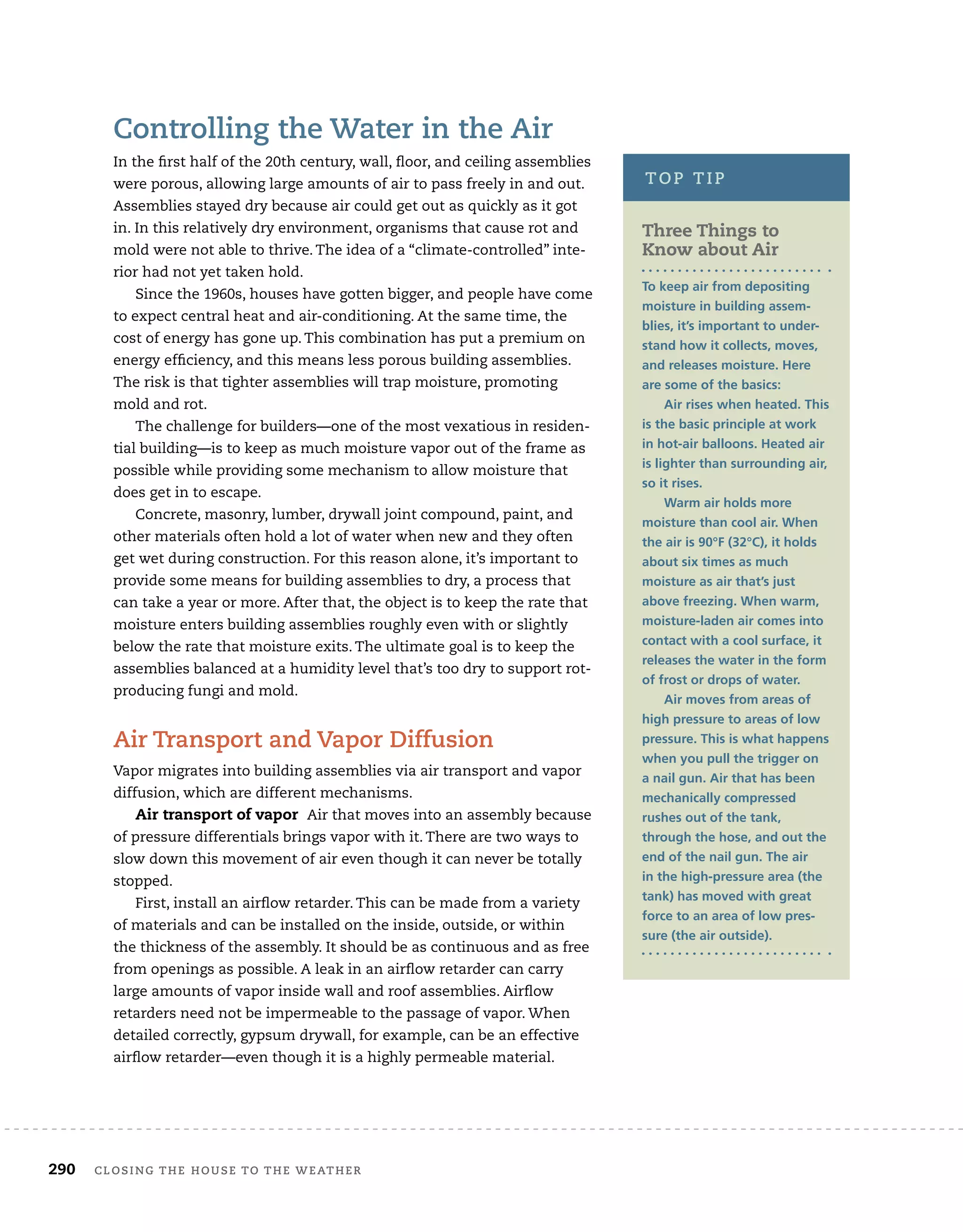 290	 closing the house to the weather 	
Controlling the Water in the Air
In the first half of the 20th century, wall, floor, and ceiling assemblies
were porous, allowing large amounts of air to pass freely in and out.
Assemblies stayed dry because air could get out as quickly as it got
in. In this relatively dry environment, organisms that cause rot and
mold were not able to thrive. The idea of a “climate-controlled” inte-
rior had not yet taken hold.
Since the 1960s, houses have gotten bigger, and people have come
to expect central heat and air-conditioning. At the same time, the
cost of energy has gone up. This combination has put a premium on
energy efficiency, and this means less porous building assemblies.
The risk is that tighter assemblies will trap moisture, promoting
mold and rot.
The challenge for builders—one of the most vexatious in residen-
tial building—is to keep as much moisture vapor out of the frame as
possible while providing some mechanism to allow moisture that
does get in to escape.
Concrete, masonry, lumber, drywall joint compound, paint, and
other materials often hold a lot of water when new and they often
get wet during construction. For this reason alone, it’s important to
provide some means for building assemblies to dry, a process that
can take a year or more. After that, the object is to keep the rate that
moisture enters building assemblies roughly even with or slightly
below the rate that moisture exits. The ultimate goal is to keep the
assemblies balanced at a humidity level that’s too dry to support rot-
producing fungi and mold.
Air Transport and Vapor Diffusion
Vapor migrates into building assemblies via air transport and vapor
diffusion, which are different mechanisms.
Air transport of vapor Air that moves into an assembly because
of pressure differentials brings vapor with it. There are two ways to
slow down this movement of air even though it can never be totally
stopped.
First, install an airflow retarder. This can be made from a variety
of materials and can be installed on the inside, outside, or within
the thickness of the assembly. It should be as continuous and as free
from openings as possible. A leak in an airflow retarder can carry
large amounts of vapor inside wall and roof assemblies. Airflow
retarders need not be impermeable to the passage of vapor. When
detailed correctly, gypsum drywall, for example, can be an effective
airflow retarder—even though it is a highly permeable material.
Three Things to
Know about Air
To keep air from depositing
moisture in building assem-
blies, it’s important to under-
stand how it collects, moves,
and releases moisture. Here
are some of the basics:
Air rises when heated. This
is the basic principle at work
in hot-air balloons. Heated air
is lighter than surrounding air,
so it rises.
Warm air holds more
moisture than cool air. When
the air is 90°F (32°C), it holds
about six times as much
moisture as air that’s just
above freezing. When warm,
moisture-laden air comes into
contact with a cool surface, it
releases the water in the form
of frost or drops of water.
Air moves from areas of
high pressure to areas of low
pressure. This is what happens
when you pull the trigger on
a nail gun. Air that has been
mechanically compressed
rushes out of the tank,
through the hose, and out the
end of the nail gun. The air
in the high-pressure area (the
tank) has moved with great
force to an area of low pres-
sure (the air outside).
top tip
 