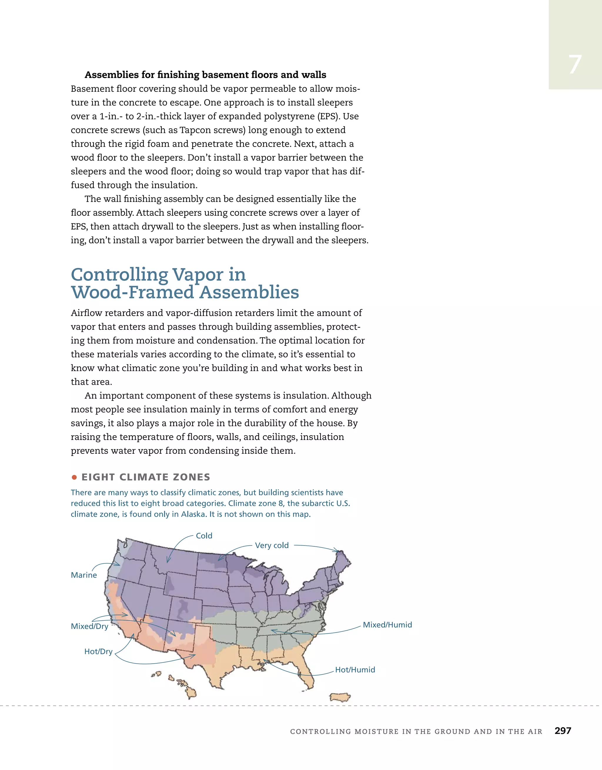 controlling	moisture	in	the	ground	and	in	the	air 297
7
Assemblies for finishing basement ﬂoors and walls
Basement	fl
	oor	covering	should	be	vapor	permeable	to	allow	mois-
ture	in	the	concrete	to	escape.	One	approach	is	to	install	sleepers	
over	a	1-in.-	to	2-in.-thick	layer	of	expanded	polystyrene	(EPS).	Use	
concrete	screws	(such	as	Tapcon	screws)	long	enough	to	extend	
through	the	rigid	foam	and	penetrate	the	concrete.	Next,	attach	a	
wood	fl
	oor	to	the	sleepers.	Don’t	install	a	vapor	barrier	between	the	
sleepers	and	the	wood	fl
	oor;	doing	so	would	trap	vapor	that	has	dif-
fused	through	the	insulation.
The	wall	fi
	nishing	assembly	can	be	designed	essentially	like	the	
fl
	oor	assembly.	Attach	sleepers	using	concrete	screws	over	a	layer	of	
EPS,	then	attach	drywall	to	the	sleepers.	Just	as	when	installing	fl
	oor-
ing,	don’t	install	a	vapor	barrier	between	the	drywall	and	the	sleepers.
controlling	Vapor	in	
wood-Framed	assemblies
Airfl
	ow	retarders	and	vapor-diffusion	retarders	limit	the	amount	of	
vapor	that	enters	and	passes	through	building	assemblies,	protect-
ing	them	from	moisture	and	condensation.	The	optimal	location	for	
these	materials	varies	according	to	the	climate,	so	it’s	essential	to	
know	what	climatic	zone	you’re	building	in	and	what	works	best	in	
that	area.
An	important	component	of	these	systems	is	insulation.	Although	
most	people	see	insulation	mainly	in	terms	of	comfort	and	energy	
savings,	it	also	plays	a	major	role	in	the	durability	of	the	house.	By	
raising	the	temperature	of	fl
	oors,	walls,	and	ceilings,	insulation
prevents	water	vapor	from	condensing	inside	them.	
• EIGHT CLIMATE ZONES
There are many ways to classify climatic zones, but building scientists have
reduced this list to eight broad categories. Climate zone 8, the subarctic U.S.
climate zone, is found only in Alaska. It is not shown on this map.
Hot/Humid
Mixed/Humid
Hot/Dry
Mixed/Dry
Marine
Cold
Very cold
 