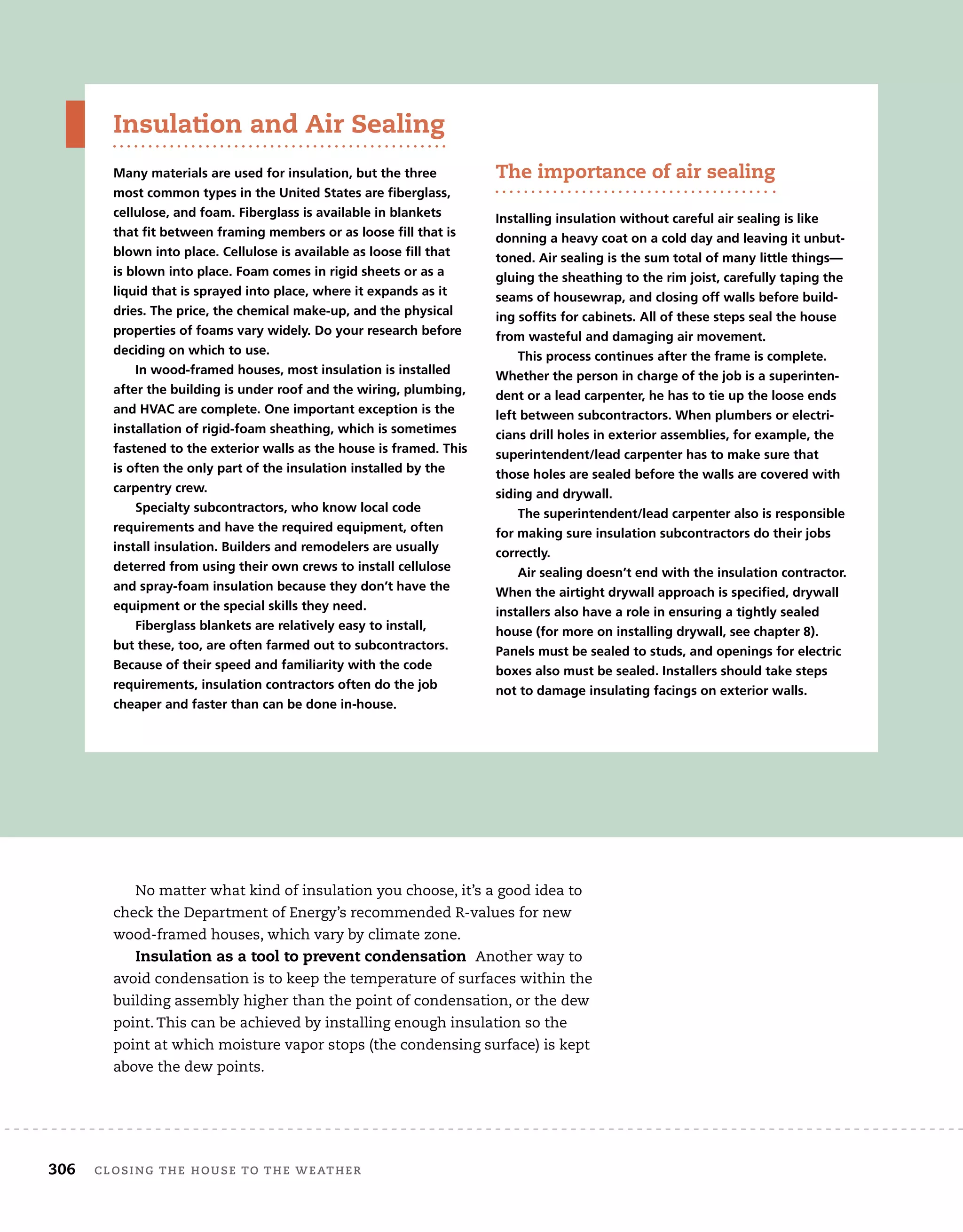 306	 closing the house to the weather 	
Insulation and Air Sealing
Many materials are used for insulation, but the three
most common types in the United States are fiberglass,
cellulose, and foam. Fiberglass is available in blankets
that fit between framing members or as loose fill that is
blown into place. Cellulose is available as loose fill that
is blown into place. Foam comes in rigid sheets or as a
liquid that is sprayed into place, where it expands as it
dries. The price, the chemical make-up, and the physical
properties of foams vary widely. Do your research before
deciding on which to use.
In wood-framed houses, most insulation is installed
after the building is under roof and the wiring, plumbing,
and HVAC are complete. One important exception is the
installation of rigid-foam sheathing, which is sometimes
fastened to the exterior walls as the house is framed. This
is often the only part of the insulation installed by the
carpentry crew.
Specialty subcontractors, who know local code
requirements and have the required equipment, often
install insulation. Builders and remodelers are usually
deterred from using their own crews to install cellulose
and spray-foam insulation because they don’t have the
equipment or the special skills they need.
Fiberglass blankets are relatively easy to install,
but these, too, are often farmed out to subcontractors.
Because of their speed and familiarity with the code
requirements, insulation contractors often do the job
cheaper and faster than can be done in-house.
The importance of air sealing
Installing insulation without careful air sealing is like
donning a heavy coat on a cold day and leaving it unbut-
toned. Air sealing is the sum total of many little things—
gluing the sheathing to the rim joist, carefully taping the
seams of housewrap, and closing off walls before build-
ing soffits for cabinets. All of these steps seal the house
from wasteful and damaging air movement.
This process continues after the frame is complete.
Whether the person in charge of the job is a superinten-
dent or a lead carpenter, he has to tie up the loose ends
left between subcontractors. When plumbers or electri-
cians drill holes in exterior assemblies, for example, the
superintendent/lead carpenter has to make sure that
those holes are sealed before the walls are covered with
siding and drywall.
The superintendent/lead carpenter also is responsible
for making sure insulation subcontractors do their jobs
correctly.
Air sealing doesn’t end with the insulation contractor.
When the airtight drywall approach is specified, drywall
installers also have a role in ensuring a tightly sealed
house (for more on installing drywall, see chapter 8).
Panels must be sealed to studs, and openings for electric
boxes also must be sealed. Installers should take steps
not to damage insulating facings on exterior walls.
No matter what kind of insulation you choose, it’s a good idea to
check the Department of Energy’s recommended R-values for new
wood-framed houses, which vary by climate zone.
Insulation as a tool to prevent condensation Another way to
avoid condensation is to keep the temperature of surfaces within the
building assembly higher than the point of condensation, or the dew
point. This can be achieved by installing enough insulation so the
point at which moisture vapor stops (the condensing surface) is kept
above the dew points.
 