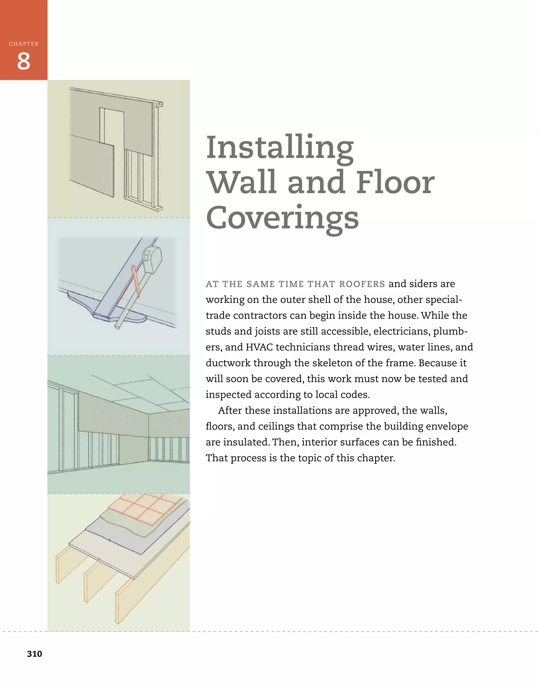 8
CHAPTER
	
310
at	the	saMe	tiMe	that	rooFers	and	siders	are	
working	on	the	outer	shell	of	the	house,	other	special-
trade	contractors	can	begin	inside	the	house.	While	the	
studs	and	joists	are	still	accessible,	electricians,	plumb-
ers,	and	HVAC	technicians	thread	wires,	water	lines,	and	
ductwork	through	the	skeleton	of	the	frame.	Because	it	
will	soon	be	covered,	this	work	must	now	be	tested	and	
inspected	according	to	local	codes.
After	these	installations	are	approved,	the	walls,	
fl
	oors,	and	ceilings	that	comprise	the	building	envelope	
are	insulated.	Then,	interior	surfaces	can	be	fi
	nished.	
That	process	is	the	topic	of	this	chapter.
installing	
wall	and	Floor	
coverings
 