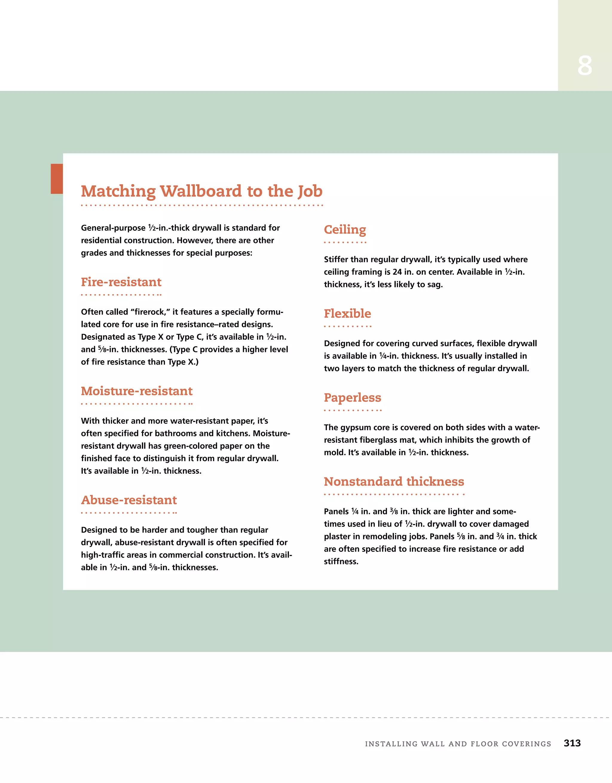 installing wall and floor coverings	 313
8
General-purpose 1⁄2-in.-thick drywall is standard for
residential construction. However, there are other
grades and thicknesses for special purposes:
Fire-resistant
Often called “firerock,” it features a specially formu-
lated core for use in fire resistance–rated designs.
Designated as Type X or Type C, it’s available in 1⁄2-in.
and 5⁄8-in. thicknesses. (Type C provides a higher level
of fire resistance than Type X.)
Moisture-resistant
With thicker and more water-resistant paper, it’s
often specified for bathrooms and kitchens. Moisture-
resistant drywall has green-colored paper on the
finished face to distinguish it from regular drywall.
It’s available in 1⁄2-in. thickness.
Abuse-resistant
Designed to be harder and tougher than regular
drywall, abuse-resistant drywall is often specified for
high-traffic areas in commercial construction. It’s avail-
able in 1⁄2-in. and 5⁄8-in. thicknesses.
Ceiling
Stiffer than regular drywall, it’s typically used where
ceiling framing is 24 in. on center. Available in 1⁄2-in.
thickness, it’s less likely to sag.
Flexible
Designed for covering curved surfaces, flexible drywall
is available in 1⁄4-in. thickness. It’s usually installed in
two layers to match the thickness of regular drywall.
Paperless
The gypsum core is covered on both sides with a water-
resistant fiberglass mat, which inhibits the growth of
mold. It’s available in 1⁄2-in. thickness.
Nonstandard thickness
Panels 1⁄4 in. and 3⁄8 in. thick are lighter and some-
times used in lieu of 1⁄2-in. drywall to cover damaged
plaster in remodeling jobs. Panels 5⁄8 in. and 3⁄4 in. thick
are often specified to increase fire resistance or add
stiffness.
Matching Wallboard to the Job
 