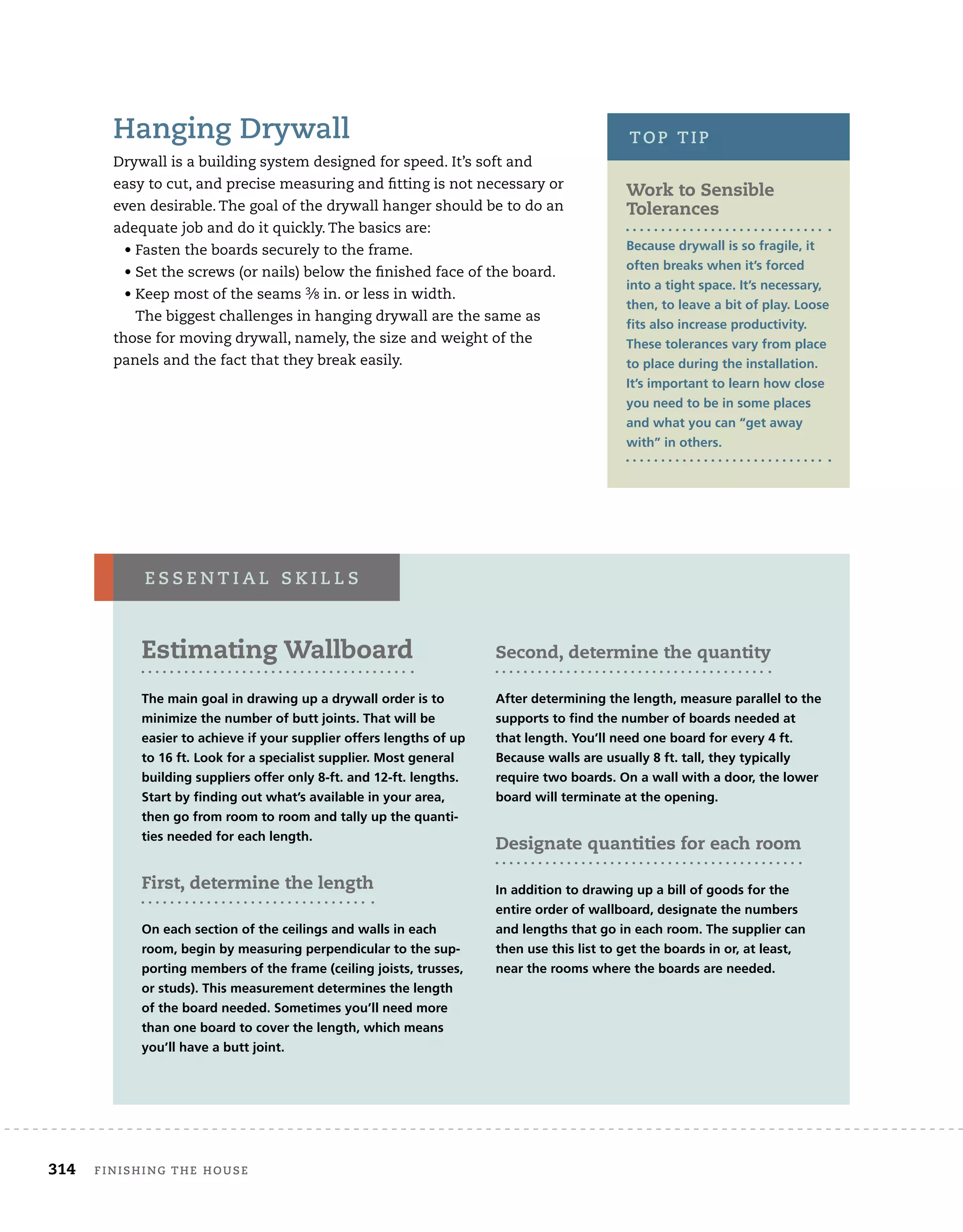 Hanging Drywall
Drywall is a building system designed for speed. It’s soft and
easy to cut, and precise measuring and fitting is not necessary or
even desirable. The goal of the drywall hanger should be to do an
adequate job and do it quickly. The basics are:
	 • Fasten the boards securely to the frame.
	 • Set the screws (or nails) below the finished face of the board.
	 • Keep most of the seams 3⁄8 in. or less in width.
The biggest challenges in hanging drywall are the same as
those for moving drywall, namely, the size and weight of the
panels and the fact that they break easily.
Estimating Wallboard
The main goal in drawing up a drywall order is to
minimize the number of butt joints. That will be
easier to achieve if your supplier offers lengths of up
to 16 ft. Look for a specialist supplier. Most general
building suppliers offer only 8-ft. and 12-ft. lengths.
Start by finding out what’s available in your area,
then go from room to room and tally up the quanti-
ties needed for each length.
First, determine the length
On each section of the ceilings and walls in each
room, begin by measuring perpendicular to the sup-
porting members of the frame (ceiling joists, trusses,
or studs). This measurement determines the length
of the board needed. Sometimes you’ll need more
than one board to cover the length, which means
you’ll have a butt joint.
Second, determine the quantity
After determining the length, measure parallel to the
supports to find the number of boards needed at
that length. You’ll need one board for every 4 ft.
Because walls are usually 8 ft. tall, they typically
require two boards. On a wall with a door, the lower
board will terminate at the opening.
Designate quantities for each room
In addition to drawing up a bill of goods for the
entire order of wallboard, designate the numbers
and lengths that go in each room. The supplier can
then use this list to get the boards in or, at least,
near the rooms where the boards are needed.
e s s e n t i a l s k i l l s
Work to Sensible
Tolerances
Because drywall is so fragile, it
often breaks when it’s forced
into a tight space. It’s necessary,
then, to leave a bit of play. Loose
fits also increase productivity.
These tolerances vary from place
to place during the installation.
It’s important to learn how close
you need to be in some places
and what you can “get away
with” in others.
top tip
	 314	 finishing the house
 