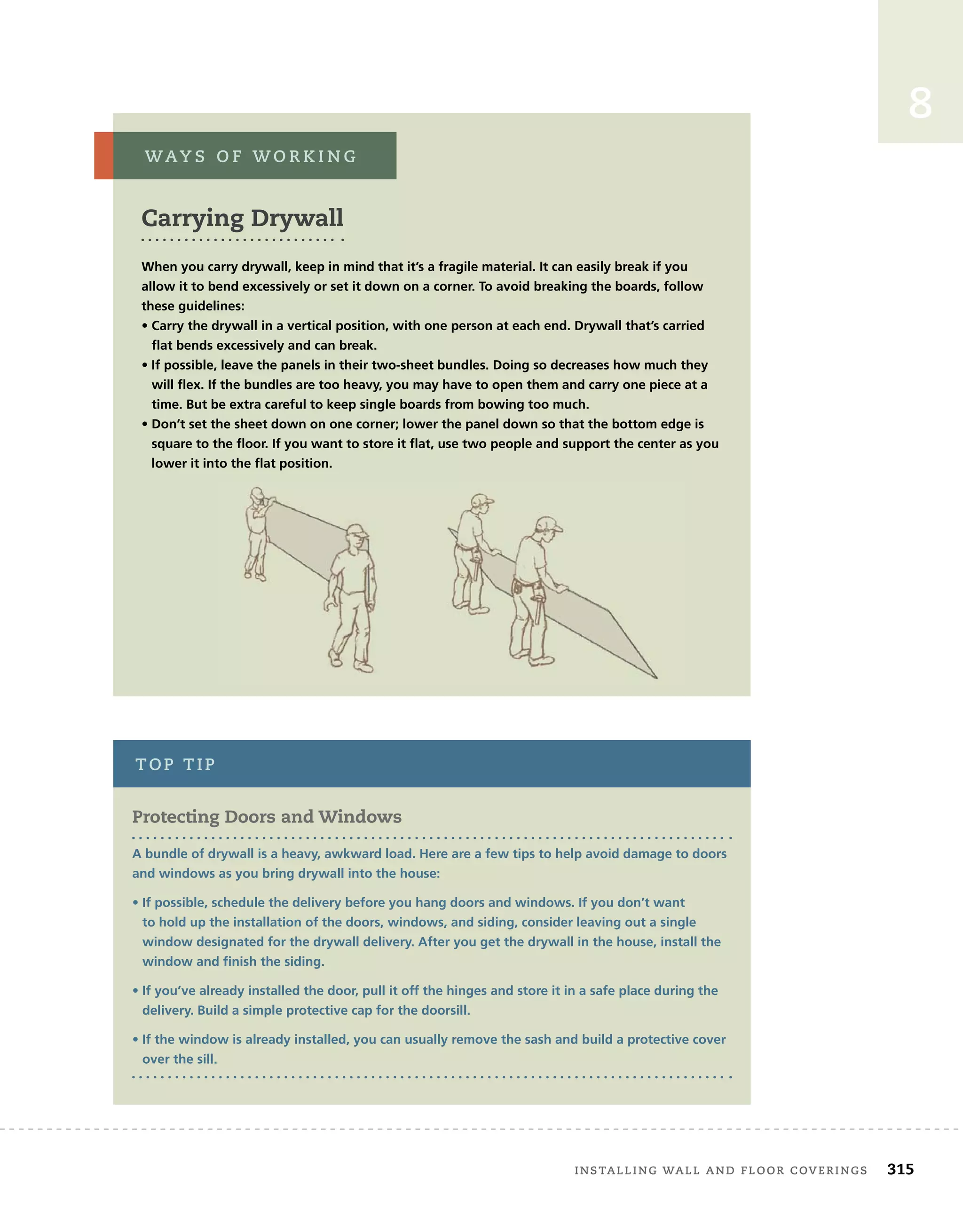 installing	wall	and	Floor	coverings 315
8
Carrying Drywall
When you carry drywall, keep in mind that it’s a fragile material. It can easily break if you
allow it to bend excessively or set it down on a corner. To avoid breaking the boards, follow
these guidelines:
• Carry the drywall in a vertical position, with one person at each end. Drywall that’s carried
flat bends excessively and can break.
• If possible, leave the panels in their two-sheet bundles. Doing so decreases how much they
will flex. If the bundles are too heavy, you may have to open them and carry one piece at a
time. But be extra careful to keep single boards from bowing too much.
• Don’t set the sheet down on one corner; lower the panel down so that the bottom edge is
square to the floor. If you want to store it flat, use two people and support the center as you
lower it into the flat position.
way s 	 o F 	w o r k i n g
protecting Doors and Windows
A bundle of drywall is a heavy, awkward load. Here are a few tips to help avoid damage to doors
and windows as you bring drywall into the house:
• If possible, schedule the delivery before you hang doors and windows. If you don’t want
to hold up the installation of the doors, windows, and siding, consider leaving out a single
window designated for the drywall delivery. After you get the drywall in the house, install the
window and finish the siding.
• If you’ve already installed the door, pull it off the hinges and store it in a safe place during the
delivery. Build a simple protective cap for the doorsill.
• If the window is already installed, you can usually remove the sash and build a protective cover
over the sill.
top	tip
 