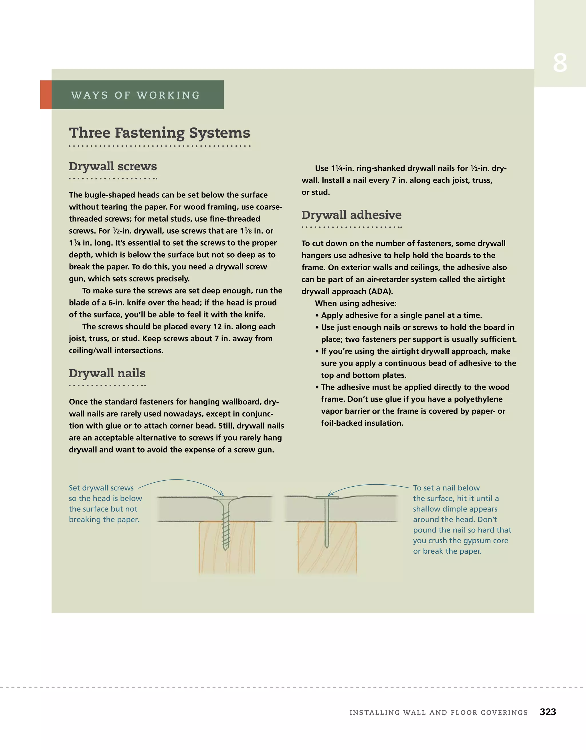 installing	wall	and	Floor	coverings 323
8
three Fastening Systems
Drywall screws
The bugle-shaped heads can be set below the surface
without tearing the paper. For wood framing, use coarse-
threaded screws; for metal studs, use fine-threaded
screws. For 1⁄2-in. drywall, use screws that are 11⁄8 in. or
11⁄4 in. long. It’s essential to set the screws to the proper
depth, which is below the surface but not so deep as to
break the paper. To do this, you need a drywall screw
gun, which sets screws precisely.
To make sure the screws are set deep enough, run the
blade of a 6-in. knife over the head; if the head is proud
of the surface, you’ll be able to feel it with the knife.
The screws should be placed every 12 in. along each
joist, truss, or stud. Keep screws about 7 in. away from
ceiling/wall intersections.
Drywall nails
Once the standard fasteners for hanging wallboard, dry-
wall nails are rarely used nowadays, except in conjunc-
tion with glue or to attach corner bead. Still, drywall nails
are an acceptable alternative to screws if you rarely hang
drywall and want to avoid the expense of a screw gun.
Use 11⁄4-in. ring-shanked drywall nails for 1⁄2-in. dry-
wall. Install a nail every 7 in. along each joist, truss,
or stud.
Drywall adhesive
To cut down on the number of fasteners, some drywall
hangers use adhesive to help hold the boards to the
frame. On exterior walls and ceilings, the adhesive also
can be part of an air-retarder system called the airtight
drywall approach (ADA).
When using adhesive:
• Apply adhesive for a single panel at a time.
• Use just enough nails or screws to hold the board in
place; two fasteners per support is usually sufficient.
• If you’re using the airtight drywall approach, make
sure you apply a continuous bead of adhesive to the
top and bottom plates.
• The adhesive must be applied directly to the wood
frame. Don’t use glue if you have a polyethylene
vapor barrier or the frame is covered by paper- or
foil-backed insulation.
way s 	 o F 	w o r k i n g
To set a nail below
the surface, hit it until a
shallow dimple appears
around the head. Don’t
pound the nail so hard that
you crush the gypsum core
or break the paper.
Set drywall screws
so the head is below
the surface but not
breaking the paper.
 