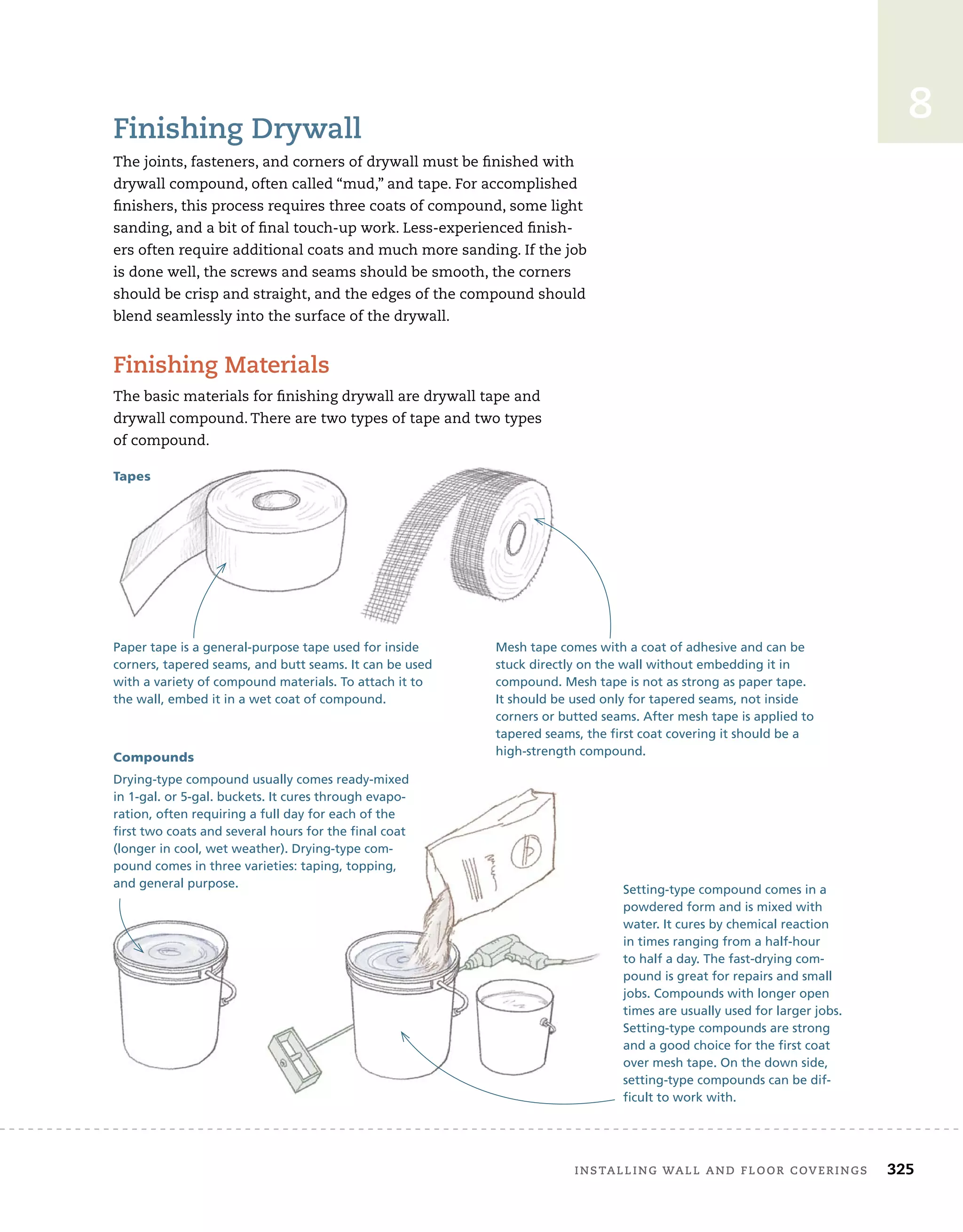 installing	wall	and	Floor	coverings 325
8
Finishing	drywall
The	joints,	fasteners,	and	corners	of	drywall	must	be	fi
	nished	with	
drywall	compound,	often	called	“mud,”	and	tape.	For	accomplished	
fi
	nishers,	this	process	requires	three	coats	of	compound,	some	light	
sanding,	and	a	bit	of	fi
	nal	touch-up	work.	Less-experienced	fi
	nish-
ers	often	require	additional	coats	and	much	more	sanding.	If	the	job	
is	done	well,	the	screws	and	seams	should	be	smooth,	the	corners	
should	be	crisp	and	straight,	and	the	edges	of	the	compound	should	
blend	seamlessly	into	the	surface	of	the	drywall.
Finishing	Materials
The	basic	materials	for	fi
	nishing	drywall	are	drywall	tape	and
drywall	compound.	There	are	two	types	of	tape	and	two	types
of	compound.
of	compound.
Mesh tape comes with a coat of adhesive and can be
stuck directly on the wall without embedding it in
compound. Mesh tape is not as strong as paper tape.
It should be used only for tapered seams, not inside
corners or butted seams. After mesh tape is applied to
tapered seams, the first coat covering it should be a
high-strength compound.
Tapes
Compounds
Paper tape is a general-purpose tape used for inside
corners, tapered seams, and butt seams. It can be used
with a variety of compound materials. To attach it to
the wall, embed it in a wet coat of compound.
Setting-type compound comes in a
powdered form and is mixed with
water. It cures by chemical reaction
in times ranging from a half-hour
to half a day. The fast-drying com-
pound is great for repairs and small
jobs. Compounds with longer open
times are usually used for larger jobs.
Setting-type compounds are strong
and a good choice for the first coat
over mesh tape. On the down side,
setting-type compounds can be dif-
ficult to work with.
Drying-type compound usually comes ready-mixed
in 1-gal. or 5-gal. buckets. It cures through evapo-
ration, often requiring a full day for each of the
first two coats and several hours for the final coat
(longer in cool, wet weather). Drying-type com-
pound comes in three varieties: taping, topping,
and general purpose.
 