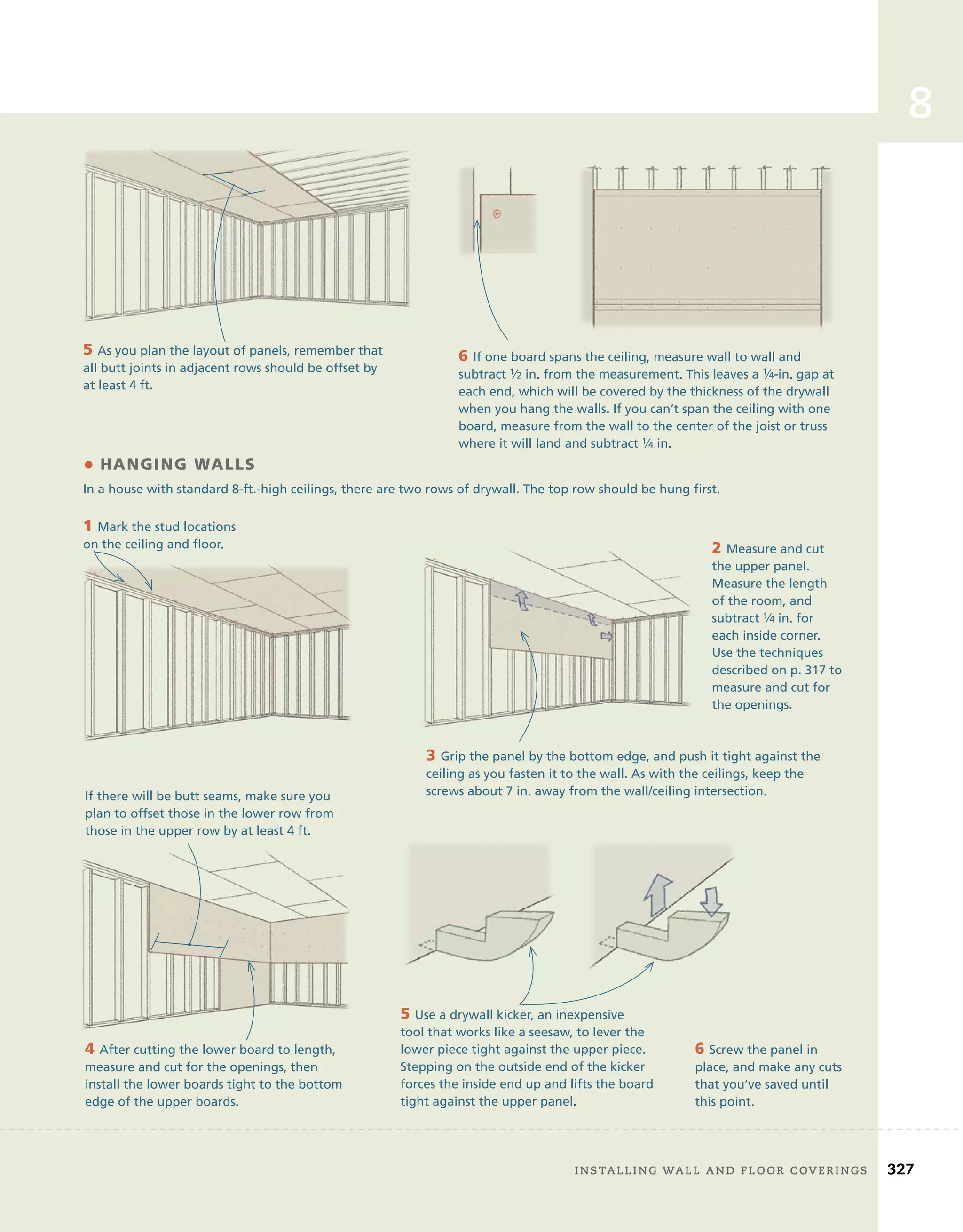 8
5 As you plan the layout of panels, remember that
all butt joints in adjacent rows should be offset by
at least 4 ft.
6 If one board spans the ceiling, measure wall to wall and
subtract 1⁄2 in. from the measurement. This leaves a 1⁄4-in. gap at
each end, which will be covered by the thickness of the drywall
when you hang the walls. If you can’t span the ceiling with one
board, measure from the wall to the center of the joist or truss
where it will land and subtract 1⁄4 in.
• HANGING WALLS
In a house with standard 8-ft.-high ceilings, there are two rows of drywall. The top row should be hung first.
6 Screw the panel in
place, and make any cuts
that you’ve saved until
this point.
If there will be butt seams, make sure you
plan to offset those in the lower row from
those in the upper row by at least 4 ft.
1 Mark the stud locations
on the ceiling and floor. 2 Measure and cut
the upper panel.
Measure the length
of the room, and
subtract 1⁄4 in. for
each inside corner.
Use the techniques
described on p. 317 to
measure and cut for
the openings.
3 Grip the panel by the bottom edge, and push it tight against the
ceiling as you fasten it to the wall. As with the ceilings, keep the
screws about 7 in. away from the wall/ceiling intersection.
4 After cutting the lower board to length,
measure and cut for the openings, then
install the lower boards tight to the bottom
edge of the upper boards.
5 Use a drywall kicker, an inexpensive
tool that works like a seesaw, to lever the
lower piece tight against the upper piece.
Stepping on the outside end of the kicker
forces the inside end up and lifts the board
tight against the upper panel.
on the ceiling and floor.
	 installing	wall	and	Floor	coverings 327
 