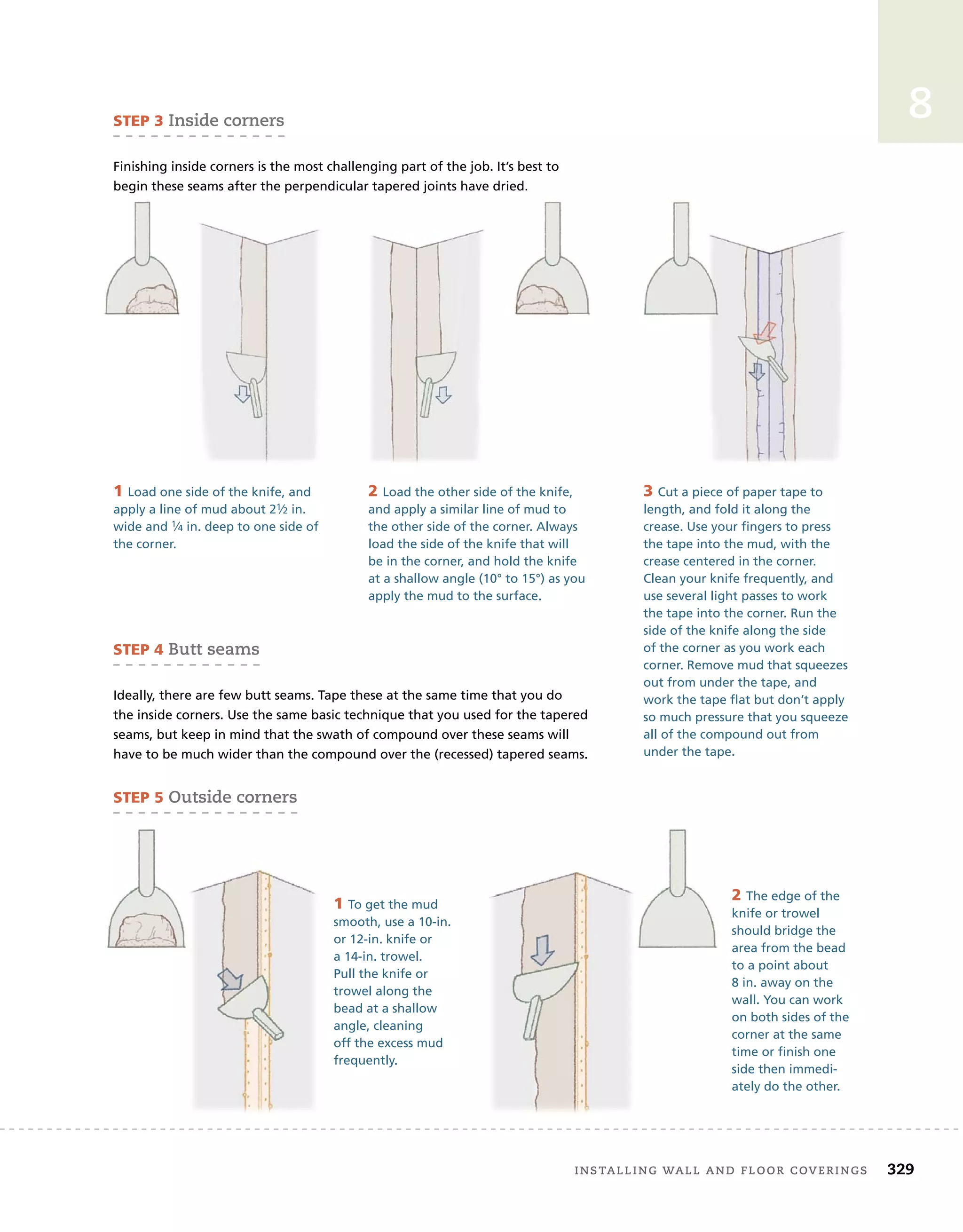 installing	wall	and	Floor	coverings 329
8
3 Cut a piece of paper tape to
length, and fold it along the
crease. Use your fingers to press
the tape into the mud, with the
crease centered in the corner.
Clean your knife frequently, and
use several light passes to work
the tape into the corner. Run the
side of the knife along the side
of the corner as you work each
corner. Remove mud that squeezes
out from under the tape, and
work the tape flat but don’t apply
so much pressure that you squeeze
all of the compound out from
under the tape.
STEP 3	inside	corners
Finishing inside corners is the most challenging part of the job. It’s best to
begin these seams after the perpendicular tapered joints have dried.
STEP 4	Butt	seams
Ideally, there are few butt seams. Tape these at the same time that you do
the inside corners. Use the same basic technique that you used for the tapered
seams, but keep in mind that the swath of compound over these seams will
have to be much wider than the compound over the (recessed) tapered seams.
STEP 5	outside	corners
1 Load one side of the knife, and
apply a line of mud about 21⁄2 in.
wide and 1⁄4 in. deep to one side of
the corner.
2 Load the other side of the knife,
and apply a similar line of mud to
the other side of the corner. Always
load the side of the knife that will
be in the corner, and hold the knife
at a shallow angle (10° to 15°) as you
apply the mud to the surface.
begin these seams after the perpendicular tapered joints have dried.
begin these seams after the perpendicular tapered joints have dried.
2 The edge of the
knife or trowel
should bridge the
area from the bead
to a point about
8 in. away on the
wall. You can work
on both sides of the
corner at the same
time or finish one
side then immedi-
ately do the other.
1 To get the mud
smooth, use a 10-in.
or 12-in. knife or
a 14-in. trowel.
Pull the knife or
trowel along the
bead at a shallow
angle, cleaning
off the excess mud
frequently.
 