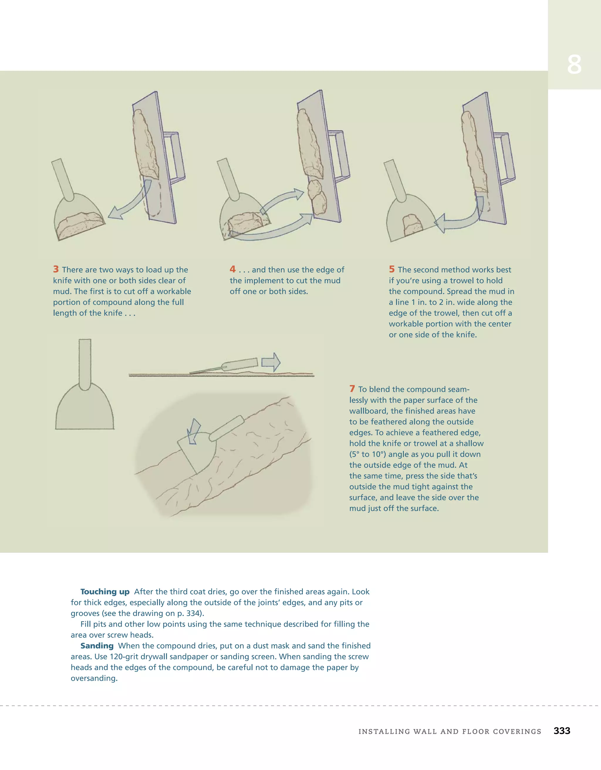 installing	wall	and	Floor	coverings 333
8
Touching up After the third coat dries, go over the finished areas again. Look
for thick edges, especially along the outside of the joints’ edges, and any pits or
grooves (see the drawing on p. 334).
Fill pits and other low points using the same technique described for filling the
area over screw heads.
Sanding When the compound dries, put on a dust mask and sand the finished
areas. Use 120-grit drywall sandpaper or sanding screen. When sanding the screw
heads and the edges of the compound, be careful not to damage the paper by
oversanding.
7 To blend the compound seam-
lessly with the paper surface of the
wallboard, the finished areas have
to be feathered along the outside
edges. To achieve a feathered edge,
hold the knife or trowel at a shallow
(5° to 10°) angle as you pull it down
the outside edge of the mud. At
the same time, press the side that’s
outside the mud tight against the
surface, and leave the side over the
mud just off the surface.
3 There are two ways to load up the
knife with one or both sides clear of
mud. The first is to cut off a workable
portion of compound along the full
length of the knife . . .
4 . . . and then use the edge of
the implement to cut the mud
off one or both sides.
5 The second method works best
if you’re using a trowel to hold
the compound. Spread the mud in
a line 1 in. to 2 in. wide along the
edge of the trowel, then cut off a
workable portion with the center
or one side of the knife.
 