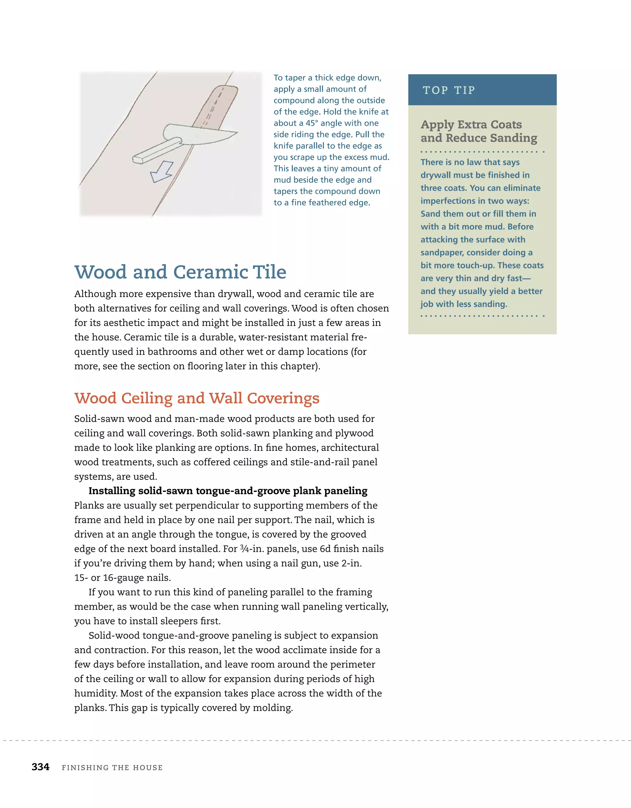 334 Finishing	the	house 	
wood	and	ceramic	tile
Although	more	expensive	than	drywall,	wood	and	ceramic	tile	are	
both	alternatives	for	ceiling	and	wall	coverings.	Wood	is	often	chosen	
for	its	aesthetic	impact	and	might	be	installed	in	just	a	few	areas	in	
the	house.	Ceramic	tile	is	a	durable,	water-resistant	material	fre-
quently	used	in	bathrooms	and	other	wet	or	damp	locations	(for	
more,	see	the	section	on	fl
	ooring	later	in	this	chapter).
wood	ceiling	and	wall	coverings
Solid-sawn	wood	and	man-made	wood	products	are	both	used	for	
ceiling	and	wall	coverings.	Both	solid-sawn	planking	and	plywood	
made	to	look	like	planking	are	options.	In	fi
	ne	homes,	architectural	
wood	treatments,	such	as	coffered	ceilings	and	stile-and-rail	panel	
systems,	are	used.
Installing solid-sawn tongue-and-groove plank paneling
Planks	are	usually	set	perpendicular	to	supporting	members	of	the	
frame	and	held	in	place	by	one	nail	per	support.	The	nail,	which	is	
driven	at	an	angle	through	the	tongue,	is	covered	by	the	grooved	
edge	of	the	next	board	installed.	For	3⁄4-in.	panels,	use	6d	fi
	nish	nails	
if	you’re	driving	them	by	hand;	when	using	a	nail	gun,	use	2-in.
15-	or	16-gauge	nails.	
If	you	want	to	run	this	kind	of	paneling	parallel	to	the	framing	
member,	as	would	be	the	case	when	running	wall	paneling	vertically,	
you	have	to	install	sleepers	fi
	rst.
Solid-wood	tongue-and-groove	paneling	is	subject	to	expansion	
and	contraction.	For	this	reason,	let	the	wood	acclimate	inside	for	a	
few	days	before	installation,	and	leave	room	around	the	perimeter	
of	the	ceiling	or	wall	to	allow	for	expansion	during	periods	of	high	
humidity.	Most	of	the	expansion	takes	place	across	the	width	of	the	
planks.	This	gap	is	typically	covered	by	molding.	
apply extra Coats
and reduce Sanding
There is no law that says
drywall must be finished in
three coats. You can eliminate
imperfections in two ways:
Sand them out or fill them in
with a bit more mud. Before
attacking the surface with
sandpaper, consider doing a
bit more touch-up. These coats
are very thin and dry fast—
and they usually yield a better
job with less sanding.
top	tip
To taper a thick edge down,
apply a small amount of
compound along the outside
of the edge. Hold the knife at
about a 45° angle with one
side riding the edge. Pull the
knife parallel to the edge as
you scrape up the excess mud.
This leaves a tiny amount of
mud beside the edge and
tapers the compound down
to a fine feathered edge.
 