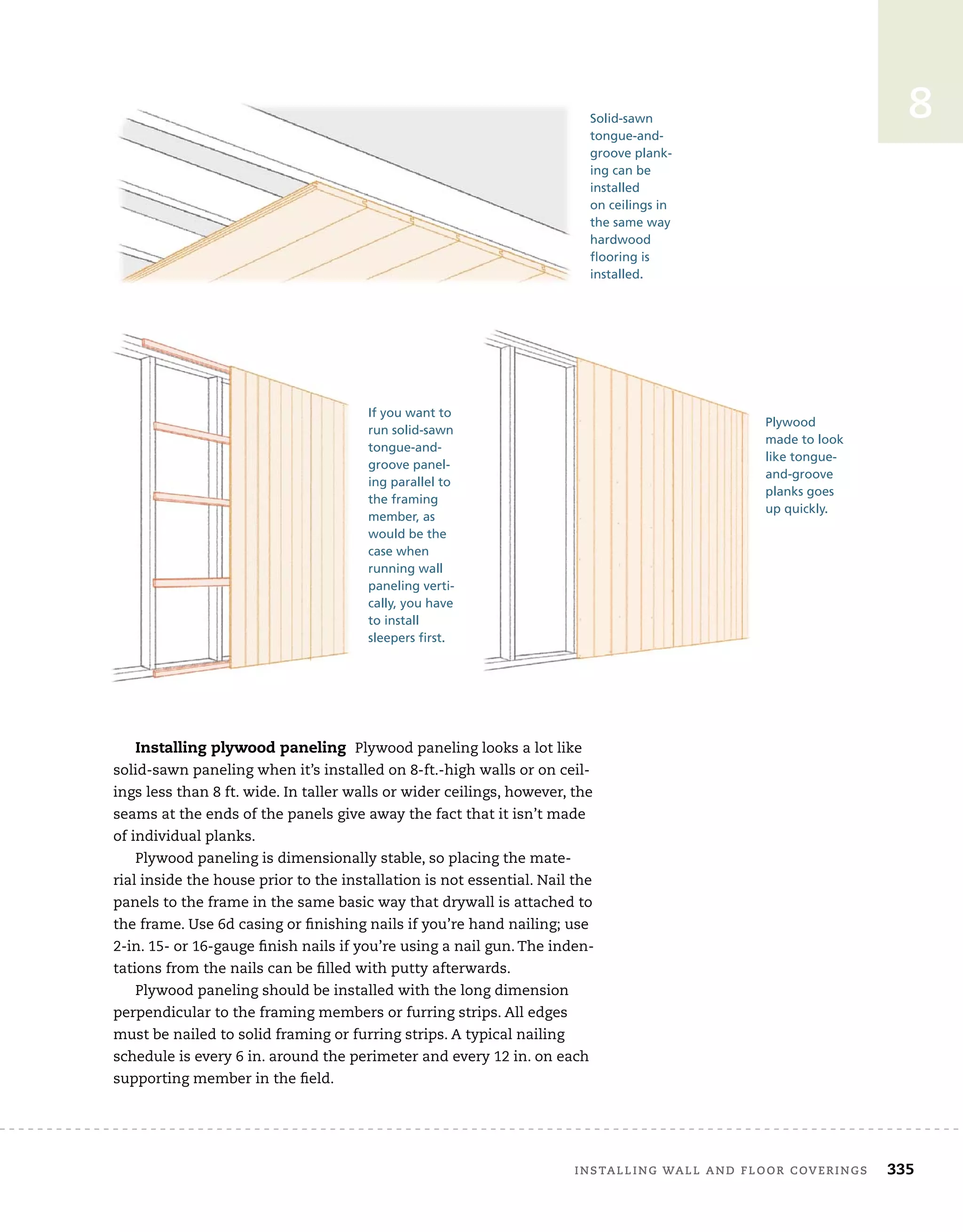 installing	wall	and	Floor	coverings 335
8
Installing plywood paneling Plywood	paneling	looks	a	lot	like	
solid-sawn	paneling	when	it’s	installed	on	8-ft.-high	walls	or	on	ceil-
ings	less	than	8	ft.	wide.	In	taller	walls	or	wider	ceilings,	however,	the	
seams	at	the	ends	of	the	panels	give	away	the	fact	that	it	isn’t	made	
of	individual	planks.	
Plywood	paneling	is	dimensionally	stable,	so	placing	the	mate-
rial	inside	the	house	prior	to	the	installation	is	not	essential.	Nail	the	
panels	to	the	frame	in	the	same	basic	way	that	drywall	is	attached	to	
the	frame.	Use	6d	casing	or	fi
	nishing	nails	if	you’re	hand	nailing;	use	
2-in.	15-	or	16-gauge	fi
	nish	nails	if	you’re	using	a	nail	gun.	The	inden-
tations	from	the	nails	can	be	fi
	lled	with	putty	afterwards.
Plywood	paneling	should	be	installed	with	the	long	dimension	
perpendicular	to	the	framing	members	or	furring	strips.	All	edges	
must	be	nailed	to	solid	framing	or	furring	strips.	A	typical	nailing	
schedule	is	every	6	in.	around	the	perimeter	and	every	12	in.	on	each	
supporting	member	in	the	fi
	eld.
Solid-sawn
tongue-and-
groove plank-
ing can be
installed
on ceilings in
the same way
hardwood
flooring is
installed.
If you want to
run solid-sawn
tongue-and-
groove panel-
ing parallel to
the framing
member, as
would be the
case when
running wall
paneling verti-
cally, you have
to install
sleepers first.
Plywood
made to look
like tongue-
and-groove
planks goes
up quickly.
 