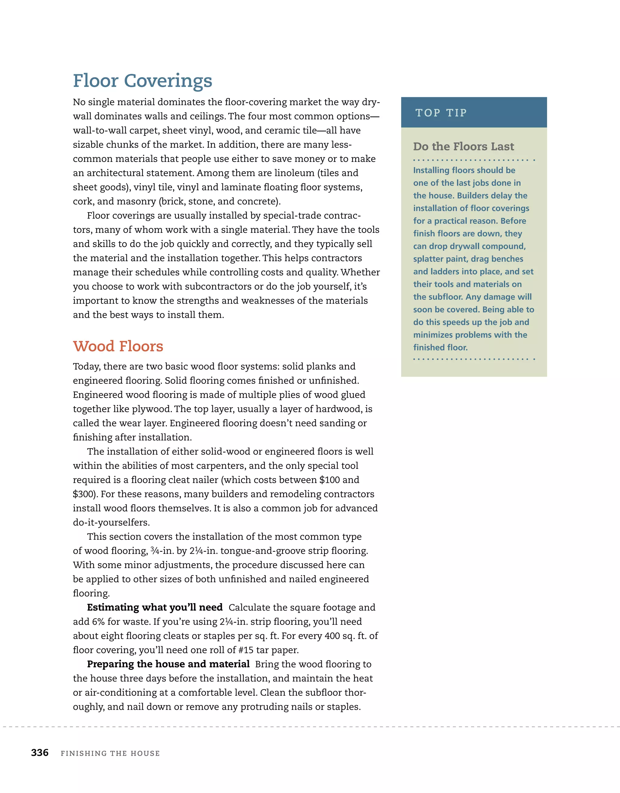 336	 finishing the house
Floor Coverings
No single material dominates the floor-covering market the way dry-
wall dominates walls and ceilings. The four most common options—
wall-to-wall carpet, sheet vinyl, wood, and ceramic tile—all have
sizable chunks of the market. In addition, there are many less-	
common materials that people use either to save money or to make
an architectural statement. Among them are linoleum (tiles and
sheet goods), vinyl tile, vinyl and laminate floating floor systems,
cork, and masonry (brick, stone, and concrete).
Floor coverings are usually installed by special-trade contrac-
tors, many of whom work with a single material. They have the tools
and skills to do the job quickly and correctly, and they typically sell
the material and the installation together. This helps contractors
manage their schedules while controlling costs and quality. Whether
you choose to work with subcontractors or do the job yourself, it’s
important to know the strengths and weaknesses of the materials
and the best ways to install them.
Wood Floors
Today, there are two basic wood floor systems: solid planks and
engineered flooring. Solid flooring comes finished or unfinished.
Engineered wood flooring is made of multiple plies of wood glued
together like plywood. The top layer, usually a layer of hardwood, is
called the wear layer. Engineered flooring doesn’t need sanding or
finishing after installation.
The installation of either solid-wood or engineered floors is well
within the abilities of most carpenters, and the only special tool
required is a flooring cleat nailer (which costs between $100 and
$300). For these reasons, many builders and remodeling contractors
install wood floors themselves. It is also a common job for advanced
do-it-yourselfers.
This section covers the installation of the most common type
of wood flooring, 3⁄4-in. by 21⁄4-in. tongue-and-groove strip flooring.
With some minor adjustments, the procedure discussed here can
be applied to other sizes of both unfinished and nailed engineered
flooring.
Estimating what you’ll need Calculate the square footage and
add 6% for waste. If you’re using 21⁄4-in. strip flooring, you’ll need
about eight flooring cleats or staples per sq. ft. For every 400 sq. ft. of
floor covering, you’ll need one roll of #15 tar paper.
Preparing the house and material Bring the wood flooring to
the house three days before the installation, and maintain the heat
or air-conditioning at a comfortable level. Clean the subfloor thor-
oughly, and nail down or remove any protruding nails or staples.
Do the Floors Last
Installing floors should be
one of the last jobs done in
the house. Builders delay the
installation of floor coverings
for a practical reason. Before
finish floors are down, they
can drop drywall compound,
splatter paint, drag benches
and ladders into place, and set
their tools and materials on
the subfloor. Any damage will
soon be covered. Being able to
do this speeds up the job and
minimizes problems with the
finished floor.
top tip
 