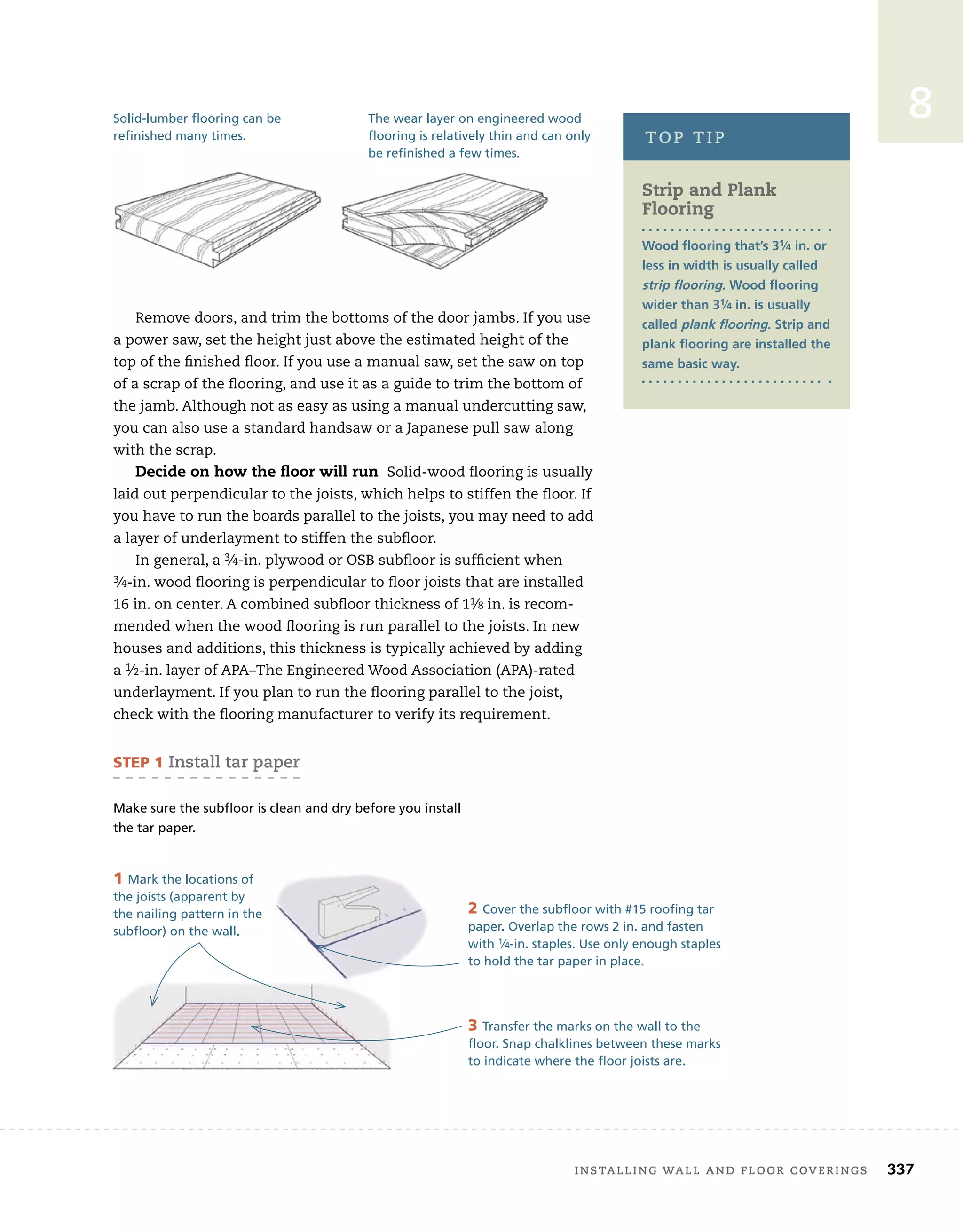 installing	wall	and	Floor	coverings 337
8
Remove	doors,	and	trim	the	bottoms	of	the	door	jambs.	If	you	use	
a	power	saw,	set	the	height	just	above	the	estimated	height	of	the	
top	of	the	fi
	nished	fl
	oor.	If	you	use	a	manual	saw,	set	the	saw	on	top	
of	a	scrap	of	the	fl
	ooring,	and	use	it	as	a	guide	to	trim	the	bottom	of	
the	jamb.	Although	not	as	easy	as	using	a	manual	undercutting	saw,	
you	can	also	use	a	standard	handsaw	or	a	Japanese	pull	saw	along	
with	the	scrap.	
Decide on how the ﬂoor will run 	Solid-wood	fl
	ooring	is	usually	
laid	out	perpendicular	to	the	joists,	which	helps	to	stiffen	the	fl
	oor.	If	
you	have	to	run	the	boards	parallel	to	the	joists,	you	may	need	to	add	
a	layer	of	underlayment	to	stiffen	the	subfl
	oor.
In	general,	a	3⁄4-in.	plywood	or	OSB	subfl
	oor	is	suffi
	cient	when	
3⁄4-in.	wood	fl
	ooring	is	perpendicular	to	fl
	oor	joists	that	are	installed	
16	in.	on	center.	A	combined	subfl
	oor	thickness	of	11⁄8	in.	is	recom-
mended	when	the	wood	fl
	ooring	is	run	parallel	to	the	joists.	In	new	
houses	and	additions,	this	thickness	is	typically	achieved	by	adding	
a	1⁄2-in.	layer	of	APA–The	Engineered	Wood	Association	(APA)-rated	
underlayment.	If	you	plan	to	run	the	fl
	ooring	parallel	to	the	joist,	
check	with	the	fl
	ooring	manufacturer	to	verify	its	requirement.
The wear layer on engineered wood
flooring is relatively thin and can only
be refinished a few times.
be refinished a few times.
Solid-lumber flooring can be
refinished many times.
Strip and plank
Flooring
Wood flooring that’s 31⁄4 in. or
less in width is usually called
strip flooring. Wood flooring
wider than 31⁄4 in. is usually
called plank flooring. Strip and
plank flooring are installed the
same basic way.
top	tip
STEP 1	install	tar	paper
Make sure the subfloor is clean and dry before you install
the tar paper.
1 Mark the locations of
the joists (apparent by
the nailing pattern in the
subfloor) on the wall.
2 Cover the subfloor with #15 roofing tar
paper. Overlap the rows 2 in. and fasten
with 1⁄4-in. staples. Use only enough staples
to hold the tar paper in place.
3 Transfer the marks on the wall to the
floor. Snap chalklines between these marks
to indicate where the floor joists are.
 