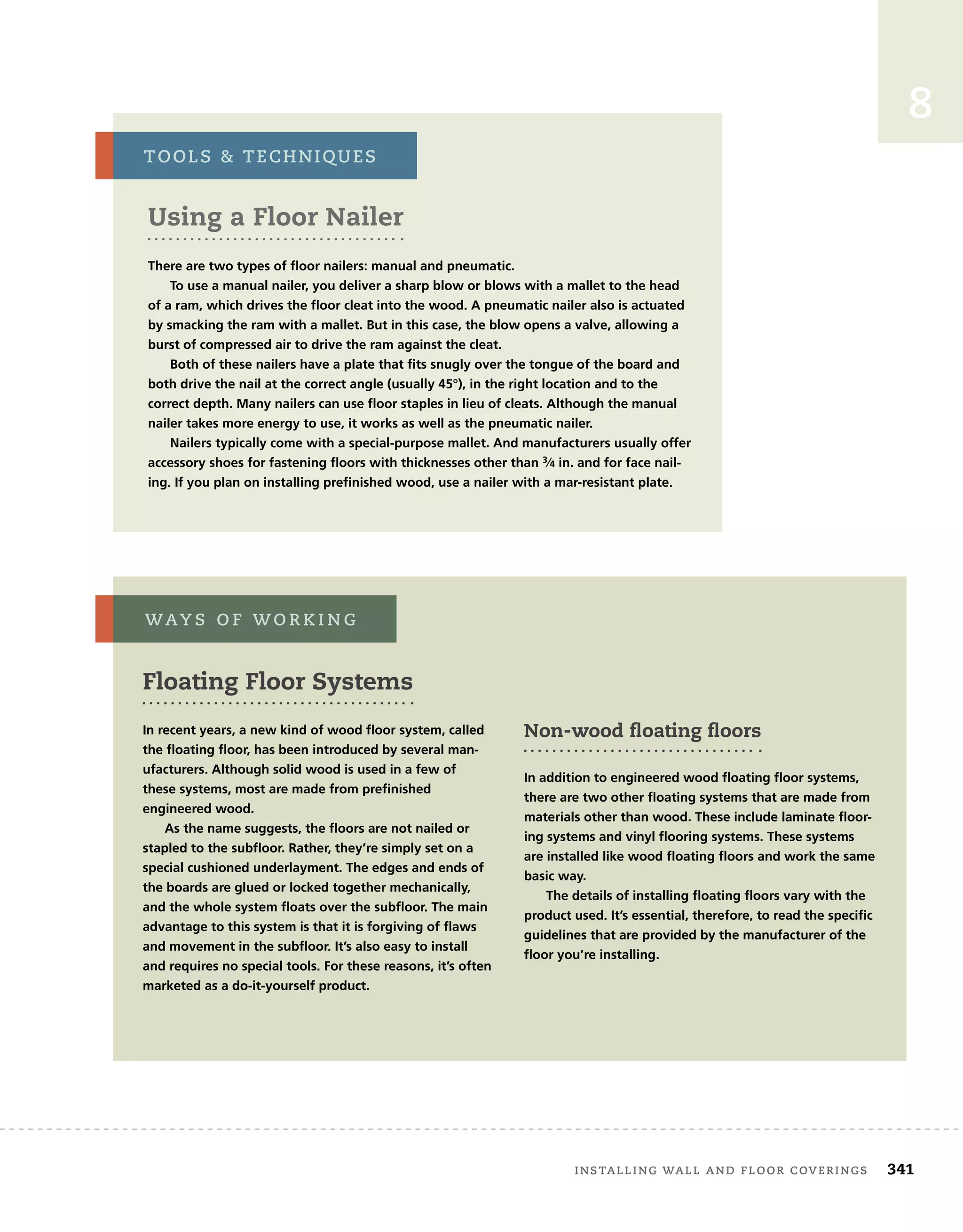 8
Using a Floor Nailer
There are two types of floor nailers: manual and pneumatic.
To use a manual nailer, you deliver a sharp blow or blows with a mallet to the head
of a ram, which drives the floor cleat into the wood. A pneumatic nailer also is actuated
by smacking the ram with a mallet. But in this case, the blow opens a valve, allowing a
burst of compressed air to drive the ram against the cleat.
Both of these nailers have a plate that fits snugly over the tongue of the board and
both drive the nail at the correct angle (usually 45°), in the right location and to the
correct depth. Many nailers can use floor staples in lieu of cleats. Although the manual
nailer takes more energy to use, it works as well as the pneumatic nailer.
Nailers typically come with a special-purpose mallet. And manufacturers usually offer
accessory shoes for fastening floors with thicknesses other than 3⁄4 in. and for face nail-
ing. If you plan on installing prefinished wood, use a nailer with a mar-resistant plate.
tools		techniQues
Floating Floor Systems
In recent years, a new kind of wood floor system, called
the floating floor, has been introduced by several man-
ufacturers. Although solid wood is used in a few of
these systems, most are made from prefinished
engineered wood.
As the name suggests, the floors are not nailed or
stapled to the subfloor. Rather, they’re simply set on a
special cushioned underlayment. The edges and ends of
the boards are glued or locked together mechanically,
and the whole system floats over the subfloor. The main
advantage to this system is that it is forgiving of flaws
and movement in the subfloor. It’s also easy to install
and requires no special tools. For these reasons, it’s often
marketed as a do-it-yourself product.
Non-wood ﬂoating ﬂoors
In addition to engineered wood floating floor systems,
there are two other floating systems that are made from
materials other than wood. These include laminate floor-
ing systems and vinyl flooring systems. These systems
are installed like wood floating floors and work the same
basic way.
The details of installing floating floors vary with the
product used. It’s essential, therefore, to read the specific
guidelines that are provided by the manufacturer of the
floor you’re installing.
way s 	 o F 	w o r k i n g
	 installing	wall	and	Floor	coverings 341
 