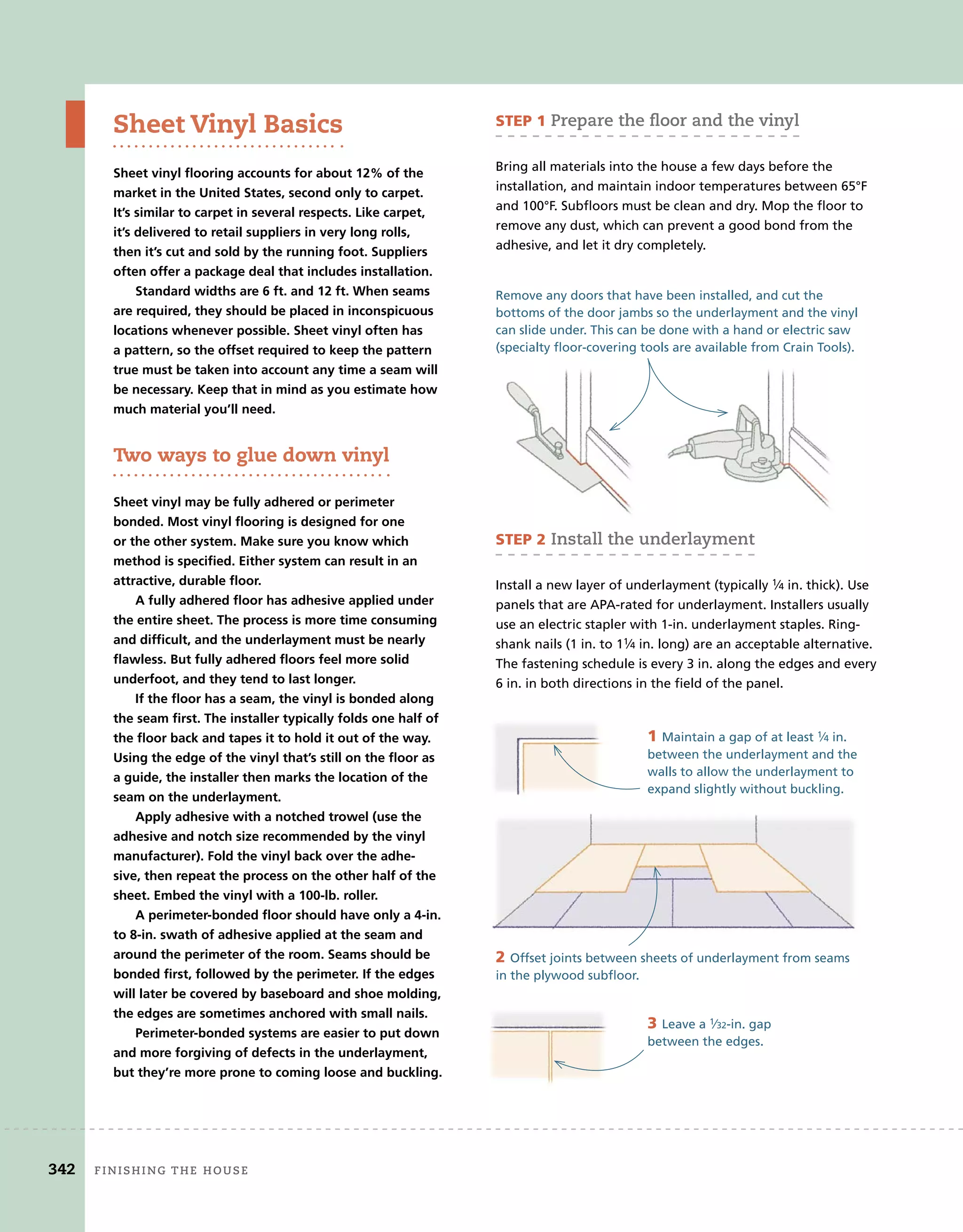 342 Finishing	the	house 	
Sheet Vinyl Basics
Sheet vinyl flooring accounts for about 12% of the
market in the United States, second only to carpet.
It’s similar to carpet in several respects. Like carpet,
it’s delivered to retail suppliers in very long rolls,
then it’s cut and sold by the running foot. Suppliers
often offer a package deal that includes installation.
Standard widths are 6 ft. and 12 ft. When seams
are required, they should be placed in inconspicuous
locations whenever possible. Sheet vinyl often has
a pattern, so the offset required to keep the pattern
true must be taken into account any time a seam will
be necessary. Keep that in mind as you estimate how
much material you’ll need.
two ways to glue down vinyl
Sheet vinyl may be fully adhered or perimeter
bonded. Most vinyl flooring is designed for one
or the other system. Make sure you know which
method is specified. Either system can result in an
attractive, durable floor.
A fully adhered floor has adhesive applied under
the entire sheet. The process is more time consuming
and difficult, and the underlayment must be nearly
flawless. But fully adhered floors feel more solid
underfoot, and they tend to last longer.
If the floor has a seam, the vinyl is bonded along
the seam first. The installer typically folds one half of
the floor back and tapes it to hold it out of the way.
Using the edge of the vinyl that’s still on the floor as
a guide, the installer then marks the location of the
seam on the underlayment.
Apply adhesive with a notched trowel (use the
adhesive and notch size recommended by the vinyl
manufacturer). Fold the vinyl back over the adhe-
sive, then repeat the process on the other half of the
sheet. Embed the vinyl with a 100-lb. roller.
A perimeter-bonded floor should have only a 4-in.
to 8-in. swath of adhesive applied at the seam and
around the perimeter of the room. Seams should be
bonded first, followed by the perimeter. If the edges
will later be covered by baseboard and shoe molding,
the edges are sometimes anchored with small nails.
Perimeter-bonded systems are easier to put down
and more forgiving of defects in the underlayment,
but they’re more prone to coming loose and buckling.
STEP 1	prepare	the	ﬂ
	oor	and	the	vinyl	
Bring all materials into the house a few days before the
installation, and maintain indoor temperatures between 65°F
and 100°F. Subfloors must be clean and dry. Mop the floor to
remove any dust, which can prevent a good bond from the
adhesive, and let it dry completely.
Remove any doors that have been installed, and cut the
bottoms of the door jambs so the underlayment and the vinyl
can slide under. This can be done with a hand or electric saw
(specialty floor-covering tools are available from Crain Tools).
STEP 2	install	the	underlayment
Install a new layer of underlayment (typically 1⁄4 in. thick). Use
panels that are APA-rated for underlayment. Installers usually
use an electric stapler with 1-in. underlayment staples. Ring-
shank nails (1 in. to 11⁄4 in. long) are an acceptable alternative.
The fastening schedule is every 3 in. along the edges and every
6 in. in both directions in the field of the panel.
1 Maintain a gap of at least 1⁄4 in.
between the underlayment and the
walls to allow the underlayment to
expand slightly without buckling.
2 Offset joints between sheets of underlayment from seams
in the plywood subfloor.
3 Leave a 1⁄32-in. gap
between the edges.
342 Finishing	the	house
 